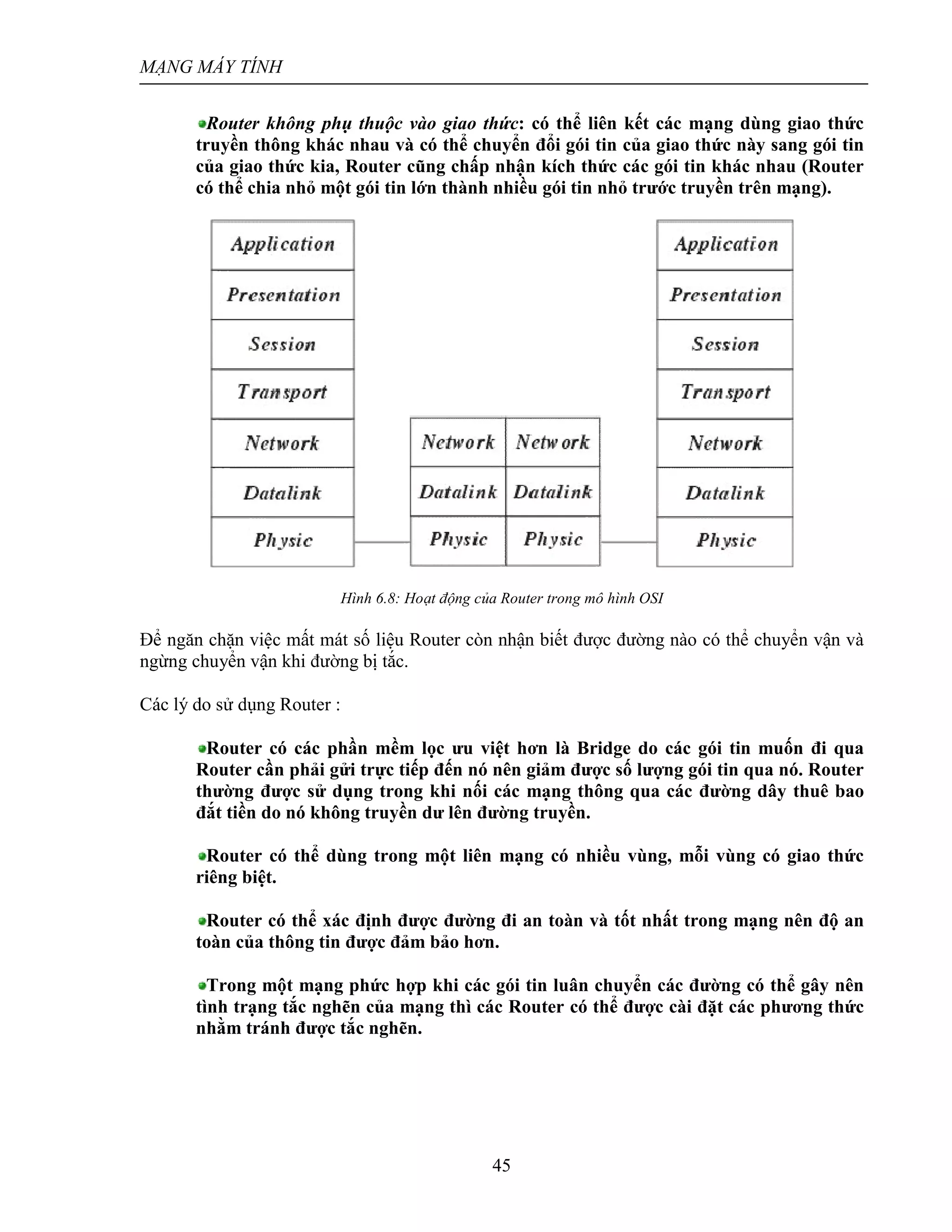 MẠNG MÁY TÍNH
45
Router không phụ thuộc vào giao thức: có thể liên kết các mạng dùng giao thức
truyền thông khác nhau và có thể chuyển đổi gói tin của giao thức này sang gói tin
của giao thức kia, Router cũng chấp nhận kích thức các gói tin khác nhau (Router
có thể chia nhỏ một gói tin lớn thành nhiều gói tin nhỏ trước truyền trên mạng).
Hình 6.8: Hoạt động của Router trong mô hình OSI
Để ngăn chặn việc mất mát số liệu Router còn nhận biết được đường nào có thể chuyển vận và
ngừng chuyển vận khi đường bị tắc.
Các lý do sử dụng Router :
Router có các phần mềm lọc ưu việt hơn là Bridge do các gói tin muốn đi qua
Router cần phải gửi trực tiếp đến nó nên giảm được số lượng gói tin qua nó. Router
thường được sử dụng trong khi nối các mạng thông qua các đường dây thuê bao
đắt tiền do nó không truyền dư lên đường truyền.
Router có thể dùng trong một liên mạng có nhiều vùng, mỗi vùng có giao thức
riêng biệt.
Router có thể xác định được đường đi an toàn và tốt nhất trong mạng nên độ an
toàn của thông tin được đảm bảo hơn.
Trong một mạng phức hợp khi các gói tin luân chuyển các đường có thể gây nên
tình trạng tắc nghẽn của mạng thì các Router có thể được cài đặt các phương thức
nhằm tránh được tắc nghẽn.
 