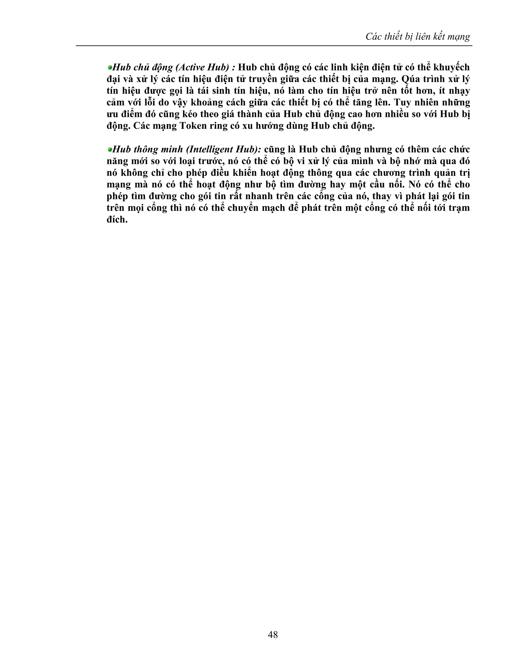 Các thiết bị liên kết mạng
48
Hub chủ động (Active Hub) : Hub chủ động có các linh kiện điện tử có thể khuyếch
đại và xử lý các tín hiệu điện tử truyền giữa các thiết bị của mạng. Qúa trình xử lý
tín hiệu được gọi là tái sinh tín hiệu, nó làm cho tín hiệu trở nên tốt hơn, ít nhạy
cảm với lỗi do vậy khoảng cách giữa các thiết bị có thể tăng lên. Tuy nhiên những
ưu điểm đó cũng kéo theo giá thành của Hub chủ động cao hơn nhiều so với Hub bị
động. Các mạng Token ring có xu hướng dùng Hub chủ động.
Hub thông minh (Intelligent Hub): cũng là Hub chủ động nhưng có thêm các chức
năng mới so với loại trước, nó có thể có bộ vi xử lý của mình và bộ nhớ mà qua đó
nó không chỉ cho phép điều khiển hoạt động thông qua các chương trình quản trị
mạng mà nó có thể hoạt động như bộ tìm đường hay một cầu nối. Nó có thể cho
phép tìm đường cho gói tin rất nhanh trên các cổng của nó, thay vì phát lại gói tin
trên mọi cổng thì nó có thể chuyển mạch để phát trên một cổng có thể nối tới trạm
đích.
 