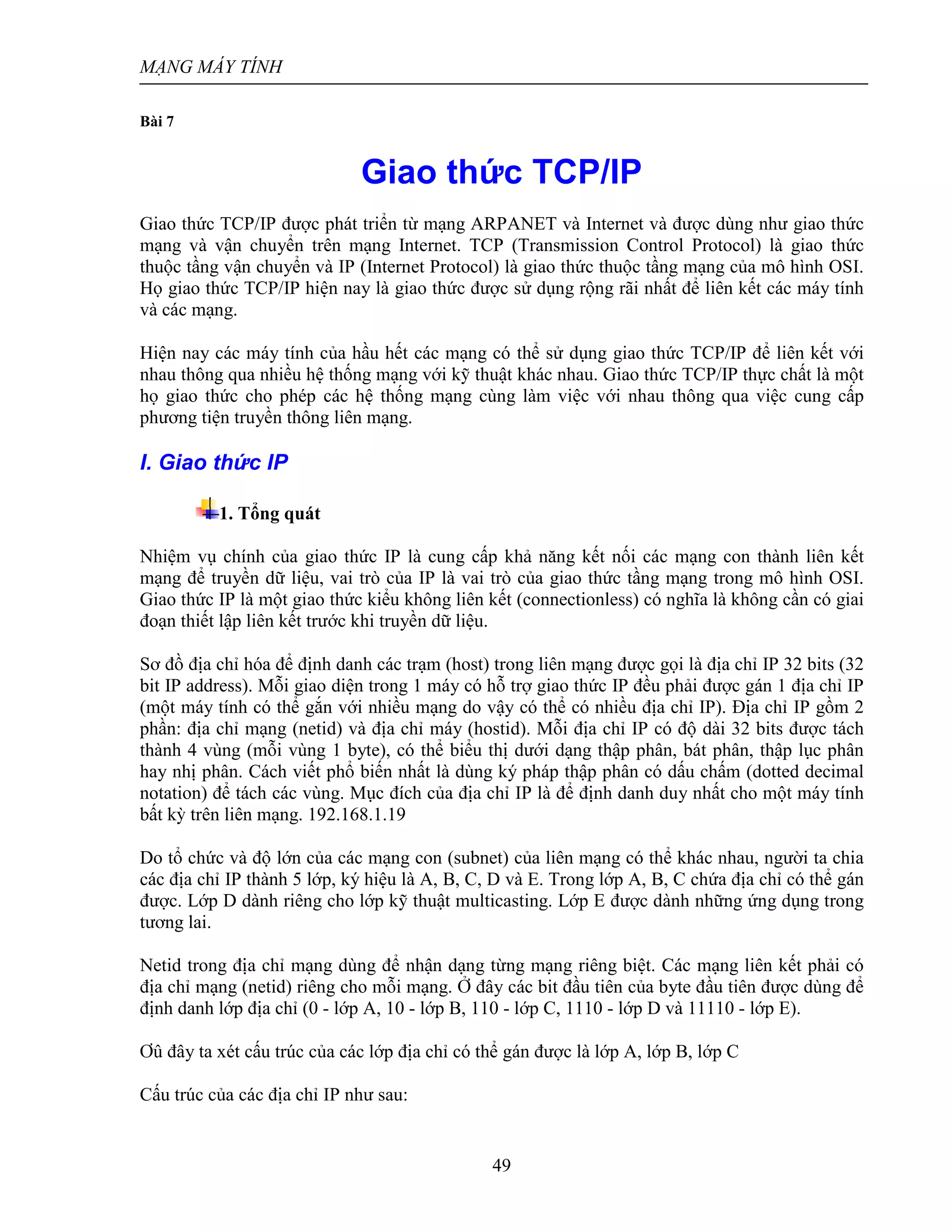 MẠNG MÁY TÍNH
49
Bài 7
Giao thức TCP/IP
Giao thức TCP/IP được phát triển từ mạng ARPANET và Internet và được dùng như giao thức
mạng và vận chuyển trên mạng Internet. TCP (Transmission Control Protocol) là giao thức
thuộc tầng vận chuyển và IP (Internet Protocol) là giao thức thuộc tầng mạng của mô hình OSI.
Họ giao thức TCP/IP hiện nay là giao thức được sử dụng rộng rãi nhất để liên kết các máy tính
và các mạng.
Hiện nay các máy tính của hầu hết các mạng có thể sử dụng giao thức TCP/IP để liên kết với
nhau thông qua nhiều hệ thống mạng với kỹ thuật khác nhau. Giao thức TCP/IP thực chất là một
họ giao thức cho phép các hệ thống mạng cùng làm việc với nhau thông qua việc cung cấp
phương tiện truyền thông liên mạng.
I. Giao thức IP
1. Tổng quát
Nhiệm vụ chính của giao thức IP là cung cấp khả năng kết nối các mạng con thành liên kết
mạng để truyền dữ liệu, vai trò của IP là vai trò của giao thức tầng mạng trong mô hình OSI.
Giao thức IP là một giao thức kiểu không liên kết (connectionless) có nghĩa là không cần có giai
đoạn thiết lập liên kết trước khi truyền dữ liệu.
Sơ đồ địa chỉ hóa để định danh các trạm (host) trong liên mạng được gọi là địa chỉ IP 32 bits (32
bit IP address). Mỗi giao diện trong 1 máy có hỗ trợ giao thức IP đều phải được gán 1 địa chỉ IP
(một máy tính có thể gắn với nhiều mạng do vậy có thể có nhiều địa chỉ IP). Địa chỉ IP gồm 2
phần: địa chỉ mạng (netid) và địa chỉ máy (hostid). Mỗi địa chỉ IP có độ dài 32 bits được tách
thành 4 vùng (mỗi vùng 1 byte), có thể biểu thị dưới dạng thập phân, bát phân, thập lục phân
hay nhị phân. Cách viết phổ biến nhất là dùng ký pháp thập phân có dấu chấm (dotted decimal
notation) để tách các vùng. Mục đích của địa chỉ IP là để định danh duy nhất cho một máy tính
bất kỳ trên liên mạng. 192.168.1.19
Do tổ chức và độ lớn của các mạng con (subnet) của liên mạng có thể khác nhau, người ta chia
các địa chỉ IP thành 5 lớp, ký hiệu là A, B, C, D và E. Trong lớp A, B, C chứa địa chỉ có thể gán
được. Lớp D dành riêng cho lớp kỹ thuật multicasting. Lớp E được dành những ứng dụng trong
tương lai.
Netid trong địa chỉ mạng dùng để nhận dạng từng mạng riêng biệt. Các mạng liên kết phải có
địa chỉ mạng (netid) riêng cho mỗi mạng. Ở đây các bit đầu tiên của byte đầu tiên được dùng để
định danh lớp địa chỉ (0 - lớp A, 10 - lớp B, 110 - lớp C, 1110 - lớp D và 11110 - lớp E).
Ơû đây ta xét cấu trúc của các lớp địa chỉ có thể gán được là lớp A, lớp B, lớp C
Cấu trúc của các địa chỉ IP như sau:
 