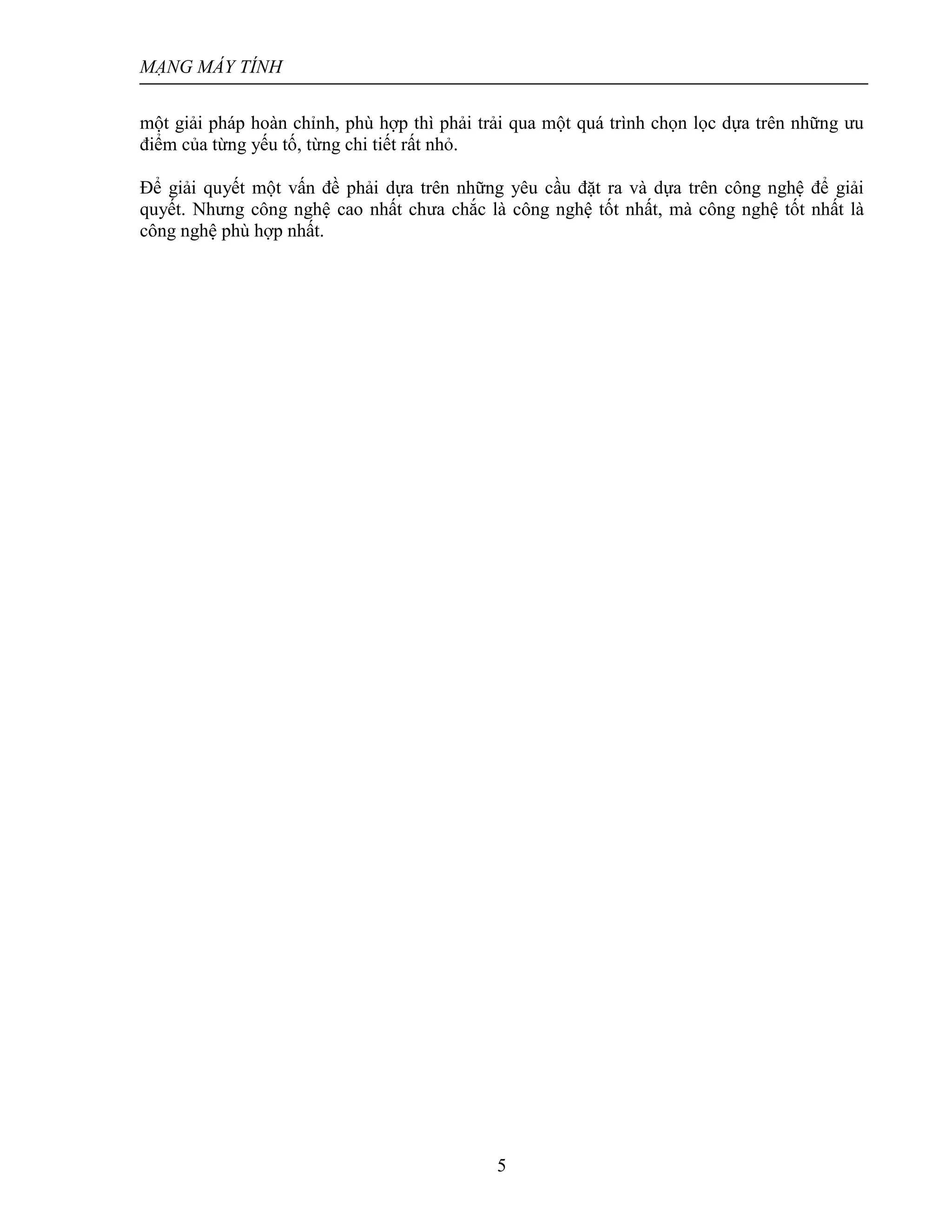 MẠNG MÁY TÍNH
5
một giải pháp hoàn chỉnh, phù hợp thì phải trải qua một quá trình chọn lọc dựa trên những ưu
điểm của từng yếu tố, từng chi tiết rất nhỏ.
Ðể giải quyết một vấn đề phải dựa trên những yêu cầu đặt ra và dựa trên công nghệ để giải
quyết. Nhưng công nghệ cao nhất chưa chắc là công nghệ tốt nhất, mà công nghệ tốt nhất là
công nghệ phù hợp nhất.
 