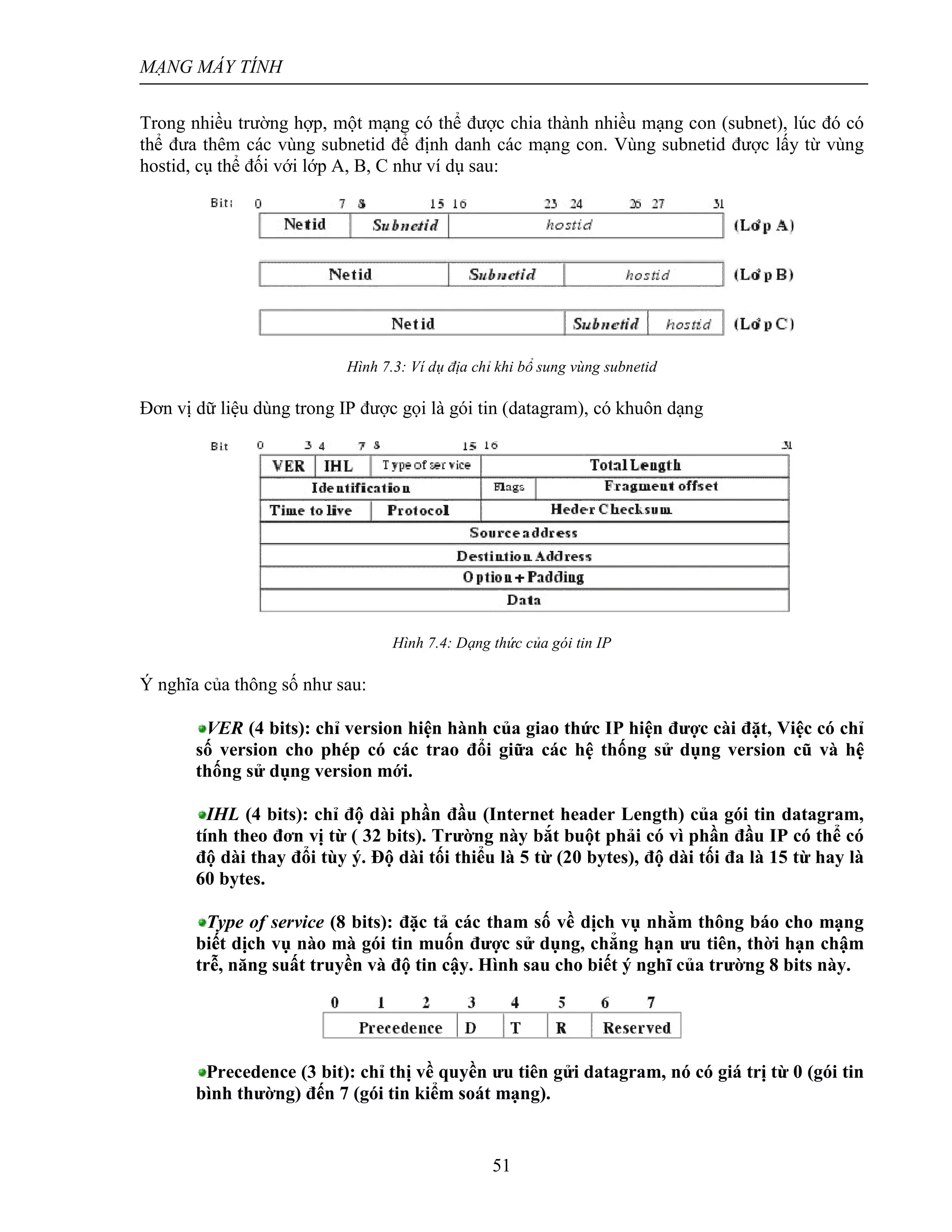 MẠNG MÁY TÍNH
51
Trong nhiều trường hợp, một mạng có thể được chia thành nhiều mạng con (subnet), lúc đó có
thể đưa thêm các vùng subnetid để định danh các mạng con. Vùng subnetid được lấy từ vùng
hostid, cụ thể đối với lớp A, B, C như ví dụ sau:
Hình 7.3: Ví dụ địa chỉ khi bổ sung vùng subnetid
Đơn vị dữ liệu dùng trong IP được gọi là gói tin (datagram), có khuôn dạng
Hình 7.4: Dạng thức của gói tin IP
Ý nghĩa của thông số như sau:
VER (4 bits): chỉ version hiện hành của giao thức IP hiện được cài đặt, Việc có chỉ
số version cho phép có các trao đổi giữa các hệ thống sử dụng version cũ và hệ
thống sử dụng version mới.
IHL (4 bits): chỉ độ dài phần đầu (Internet header Length) của gói tin datagram,
tính theo đơn vị từ ( 32 bits). Trường này bắt buột phải có vì phần đầu IP có thể có
độ dài thay đổi tùy ý. Độ dài tối thiểu là 5 từ (20 bytes), độ dài tối đa là 15 từ hay là
60 bytes.
Type of service (8 bits): đặc tả các tham số về dịch vụ nhằm thông báo cho mạng
biết dịch vụ nào mà gói tin muốn được sử dụng, chẳng hạn ưu tiên, thời hạn chậm
trễ, năng suất truyền và độ tin cậy. Hình sau cho biết ý nghĩ của trường 8 bits này.
Precedence (3 bit): chỉ thị về quyền ưu tiên gửi datagram, nó có giá trị từ 0 (gói tin
bình thường) đến 7 (gói tin kiểm soát mạng).
 