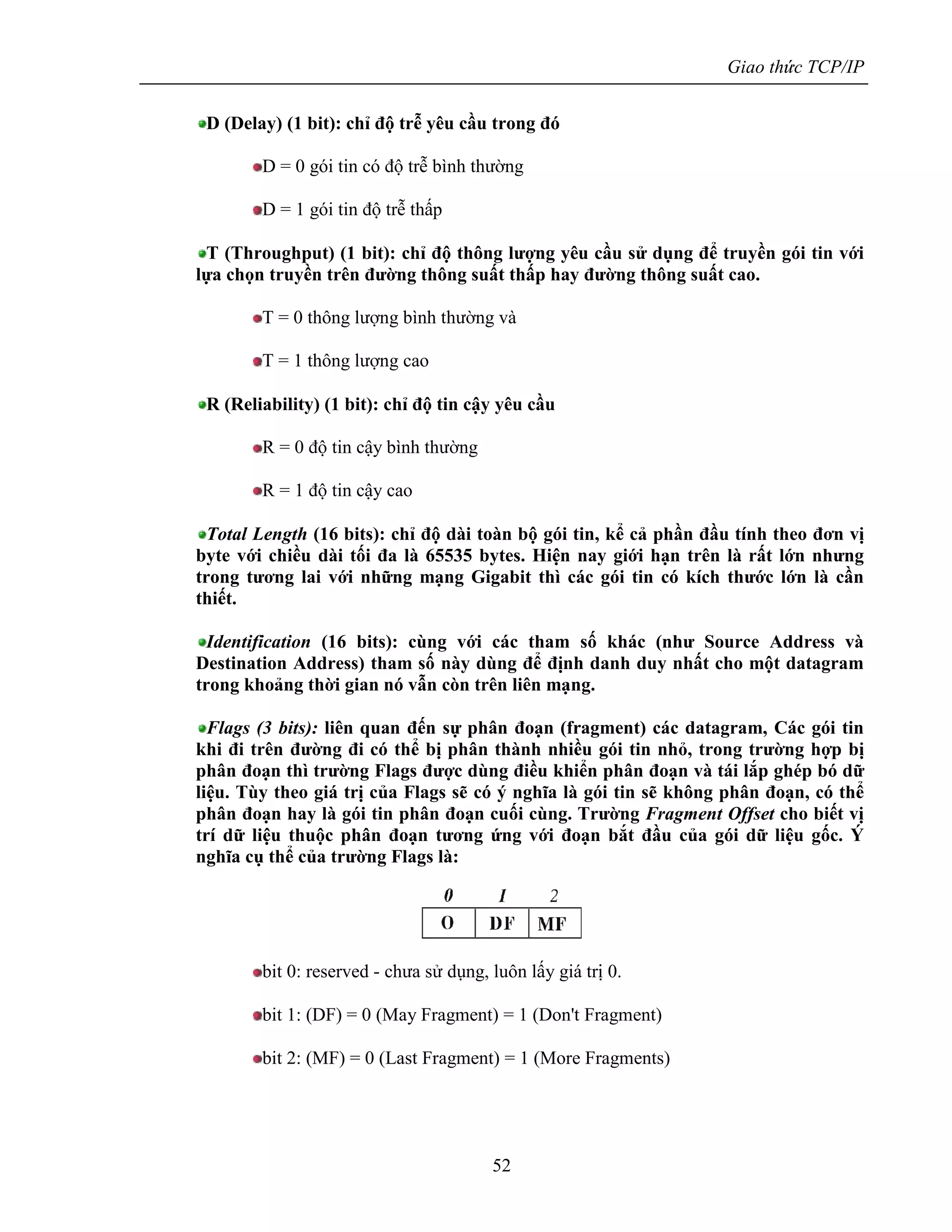 Giao thức TCP/IP
52
D (Delay) (1 bit): chỉ độ trễ yêu cầu trong đó
D = 0 gói tin có độ trễ bình thường
D = 1 gói tin độ trễ thấp
T (Throughput) (1 bit): chỉ độ thông lượng yêu cầu sử dụng để truyền gói tin với
lựa chọn truyền trên đường thông suất thấp hay đường thông suất cao.
T = 0 thông lượng bình thường và
T = 1 thông lượng cao
R (Reliability) (1 bit): chỉ độ tin cậy yêu cầu
R = 0 độ tin cậy bình thường
R = 1 độ tin cậy cao
Total Length (16 bits): chỉ độ dài toàn bộ gói tin, kể cả phần đầu tính theo đơn vị
byte với chiều dài tối đa là 65535 bytes. Hiện nay giới hạn trên là rất lớn nhưng
trong tương lai với những mạng Gigabit thì các gói tin có kích thước lớn là cần
thiết.
Identification (16 bits): cùng với các tham số khác (như Source Address và
Destination Address) tham số này dùng để định danh duy nhất cho một datagram
trong khoảng thời gian nó vẫn còn trên liên mạng.
Flags (3 bits): liên quan đến sự phân đoạn (fragment) các datagram, Các gói tin
khi đi trên đường đi có thể bị phân thành nhiều gói tin nhỏ, trong trường hợp bị
phân đoạn thì trường Flags được dùng điều khiển phân đoạn và tái lắp ghép bó dữ
liệu. Tùy theo giá trị của Flags sẽ có ý nghĩa là gói tin sẽ không phân đoạn, có thể
phân đoạn hay là gói tin phân đoạn cuối cùng. Trường Fragment Offset cho biết vị
trí dữ liệu thuộc phân đoạn tương ứng với đoạn bắt đầu của gói dữ liệu gốc. Ý
nghĩa cụ thể của trường Flags là:
bit 0: reserved - chưa sử dụng, luôn lấy giá trị 0.
bit 1: (DF) = 0 (May Fragment) = 1 (Don't Fragment)
bit 2: (MF) = 0 (Last Fragment) = 1 (More Fragments)
 