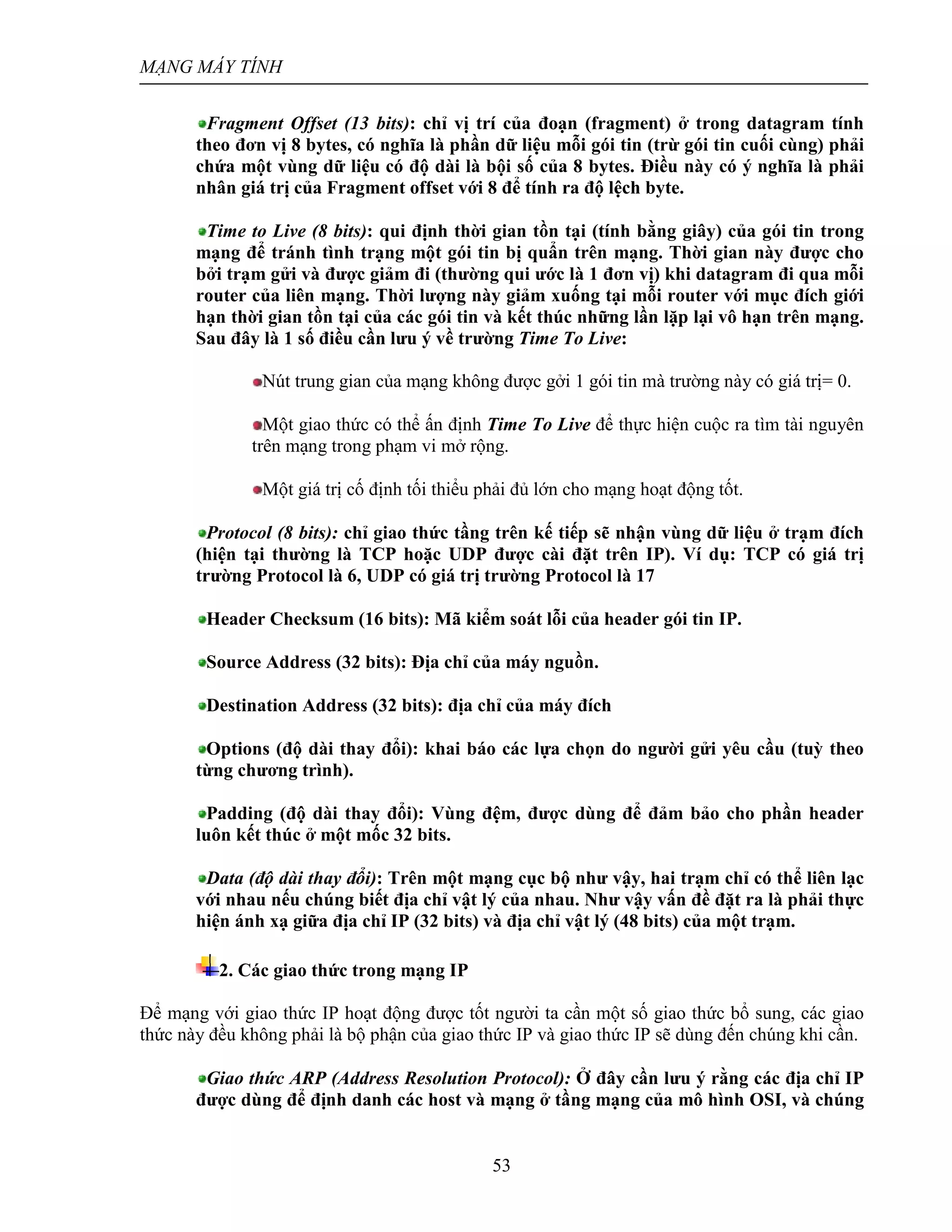MẠNG MÁY TÍNH
53
Fragment Offset (13 bits): chỉ vị trí của đoạn (fragment) ở trong datagram tính
theo đơn vị 8 bytes, có nghĩa là phần dữ liệu mỗi gói tin (trừ gói tin cuối cùng) phải
chứa một vùng dữ liệu có độ dài là bội số của 8 bytes. Điều này có ý nghĩa là phải
nhân giá trị của Fragment offset với 8 để tính ra độ lệch byte.
Time to Live (8 bits): qui định thời gian tồn tại (tính bằng giây) của gói tin trong
mạng để tránh tình trạng một gói tin bị quẩn trên mạng. Thời gian này được cho
bởi trạm gửi và được giảm đi (thường qui ước là 1 đơn vị) khi datagram đi qua mỗi
router của liên mạng. Thời lượng này giảm xuống tại mỗi router với mục đích giới
hạn thời gian tồn tại của các gói tin và kết thúc những lần lặp lại vô hạn trên mạng.
Sau đây là 1 số điều cần lưu ý về trường Time To Live:
Nút trung gian của mạng không được gởi 1 gói tin mà trường này có giá trị= 0.
Một giao thức có thể ấn định Time To Live để thực hiện cuộc ra tìm tài nguyên
trên mạng trong phạm vi mở rộng.
Một giá trị cố định tối thiểu phải đủ lớn cho mạng hoạt động tốt.
Protocol (8 bits): chỉ giao thức tầng trên kế tiếp sẽ nhận vùng dữ liệu ở trạm đích
(hiện tại thường là TCP hoặc UDP được cài đặt trên IP). Ví dụ: TCP có giá trị
trường Protocol là 6, UDP có giá trị trường Protocol là 17
Header Checksum (16 bits): Mã kiểm soát lỗi của header gói tin IP.
Source Address (32 bits): Địa chỉ của máy nguồn.
Destination Address (32 bits): địa chỉ của máy đích
Options (độ dài thay đổi): khai báo các lựa chọn do người gửi yêu cầu (tuỳ theo
từng chương trình).
Padding (độ dài thay đổi): Vùng đệm, được dùng để đảm bảo cho phần header
luôn kết thúc ở một mốc 32 bits.
Data (độ dài thay đổi): Trên một mạng cục bộ như vậy, hai trạm chỉ có thể liên lạc
với nhau nếu chúng biết địa chỉ vật lý của nhau. Như vậy vấn đề đặt ra là phải thực
hiện ánh xạ giữa địa chỉ IP (32 bits) và địa chỉ vật lý (48 bits) của một trạm.
2. Các giao thức trong mạng IP
Để mạng với giao thức IP hoạt động được tốt người ta cần một số giao thức bổ sung, các giao
thức này đều không phải là bộ phận của giao thức IP và giao thức IP sẽ dùng đến chúng khi cần.
Giao thức ARP (Address Resolution Protocol): Ở đây cần lưu ý rằng các địa chỉ IP
được dùng để định danh các host và mạng ở tầng mạng của mô hình OSI, và chúng
 