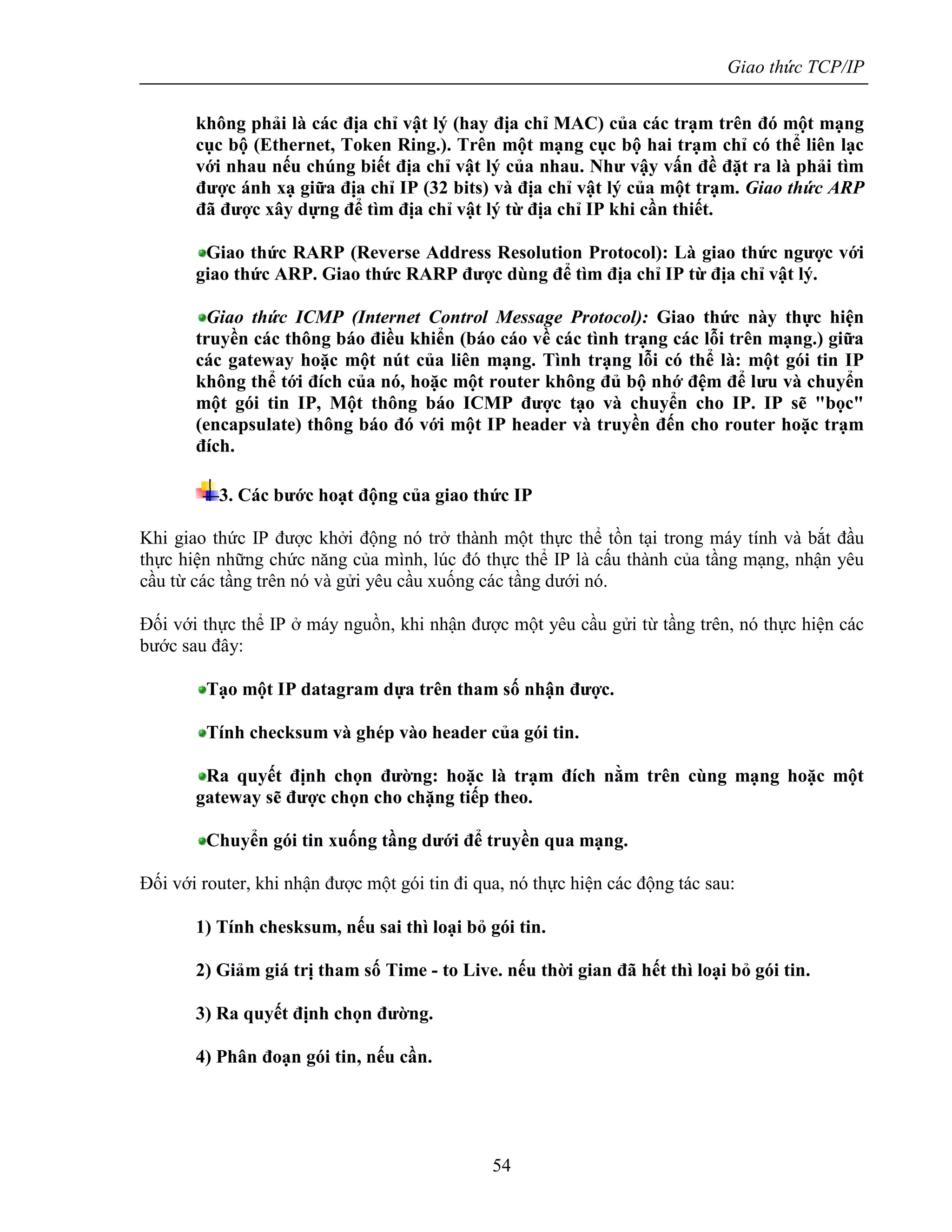 Giao thức TCP/IP
54
không phải là các địa chỉ vật lý (hay địa chỉ MAC) của các trạm trên đó một mạng
cục bộ (Ethernet, Token Ring.). Trên một mạng cục bộ hai trạm chỉ có thể liên lạc
với nhau nếu chúng biết địa chỉ vật lý của nhau. Như vậy vấn đề đặt ra là phải tìm
được ánh xạ giữa địa chỉ IP (32 bits) và địa chỉ vật lý của một trạm. Giao thức ARP
đã được xây dựng để tìm địa chỉ vật lý từ địa chỉ IP khi cần thiết.
Giao thức RARP (Reverse Address Resolution Protocol): Là giao thức ngược với
giao thức ARP. Giao thức RARP được dùng để tìm địa chỉ IP từ địa chỉ vật lý.
Giao thức ICMP (Internet Control Message Protocol): Giao thức này thực hiện
truyền các thông báo điều khiển (báo cáo về các tình trạng các lỗi trên mạng.) giữa
các gateway hoặc một nút của liên mạng. Tình trạng lỗi có thể là: một gói tin IP
không thể tới đích của nó, hoặc một router không đủ bộ nhớ đệm để lưu và chuyển
một gói tin IP, Một thông báo ICMP được tạo và chuyển cho IP. IP sẽ "bọc"
(encapsulate) thông báo đó với một IP header và truyền đến cho router hoặc trạm
đích.
3. Các bước hoạt động của giao thức IP
Khi giao thức IP được khởi động nó trở thành một thực thể tồn tại trong máy tính và bắt đầu
thực hiện những chức năng của mình, lúc đó thực thể IP là cấu thành của tầng mạng, nhận yêu
cầu từ các tầng trên nó và gửi yêu cầu xuống các tầng dưới nó.
Đối với thực thể IP ở máy nguồn, khi nhận được một yêu cầu gửi từ tầng trên, nó thực hiện các
bước sau đây:
Tạo một IP datagram dựa trên tham số nhận được.
Tính checksum và ghép vào header của gói tin.
Ra quyết định chọn đường: hoặc là trạm đích nằm trên cùng mạng hoặc một
gateway sẽ được chọn cho chặng tiếp theo.
Chuyển gói tin xuống tầng dưới để truyền qua mạng.
Đối với router, khi nhận được một gói tin đi qua, nó thực hiện các động tác sau:
1) Tính chesksum, nếu sai thì loại bỏ gói tin.
2) Giảm giá trị tham số Time - to Live. nếu thời gian đã hết thì loại bỏ gói tin.
3) Ra quyết định chọn đường.
4) Phân đoạn gói tin, nếu cần.
 
