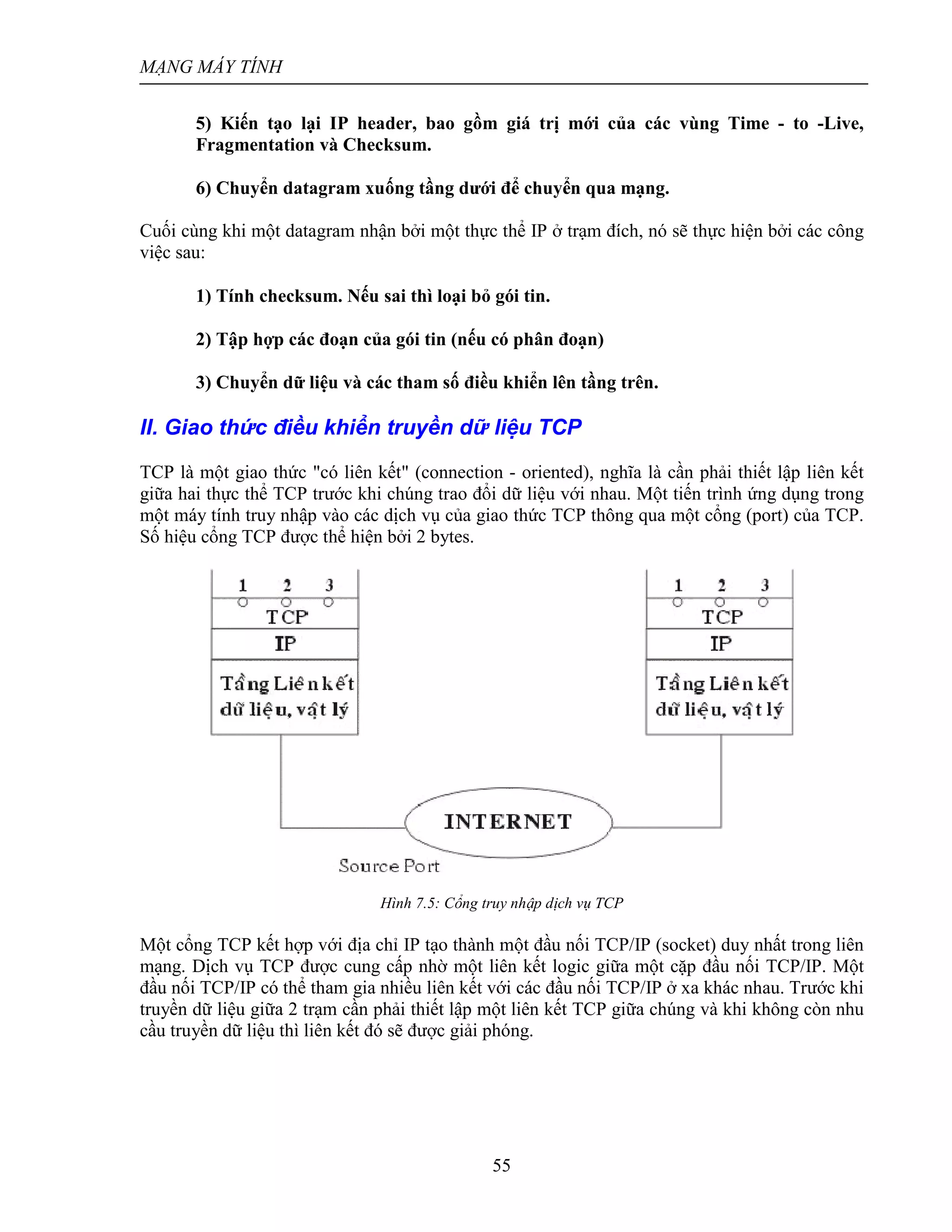 MẠNG MÁY TÍNH
55
5) Kiến tạo lại IP header, bao gồm giá trị mới của các vùng Time - to -Live,
Fragmentation và Checksum.
6) Chuyển datagram xuống tầng dưới để chuyển qua mạng.
Cuối cùng khi một datagram nhận bởi một thực thể IP ở trạm đích, nó sẽ thực hiện bởi các công
việc sau:
1) Tính checksum. Nếu sai thì loại bỏ gói tin.
2) Tập hợp các đoạn của gói tin (nếu có phân đoạn)
3) Chuyển dữ liệu và các tham số điều khiển lên tầng trên.
II. Giao thức điều khiển truyền dữ liệu TCP
TCP là một giao thức "có liên kết" (connection - oriented), nghĩa là cần phải thiết lập liên kết
giữa hai thực thể TCP trước khi chúng trao đổi dữ liệu với nhau. Một tiến trình ứng dụng trong
một máy tính truy nhập vào các dịch vụ của giao thức TCP thông qua một cổng (port) của TCP.
Số hiệu cổng TCP được thể hiện bởi 2 bytes.
Hình 7.5: Cổng truy nhập dịch vụ TCP
Một cổng TCP kết hợp với địa chỉ IP tạo thành một đầu nối TCP/IP (socket) duy nhất trong liên
mạng. Dịch vụ TCP được cung cấp nhờ một liên kết logic giữa một cặp đầu nối TCP/IP. Một
đầu nối TCP/IP có thể tham gia nhiều liên kết với các đầu nối TCP/IP ở xa khác nhau. Trước khi
truyền dữ liệu giữa 2 trạm cần phải thiết lập một liên kết TCP giữa chúng và khi không còn nhu
cầu truyền dữ liệu thì liên kết đó sẽ được giải phóng.
 