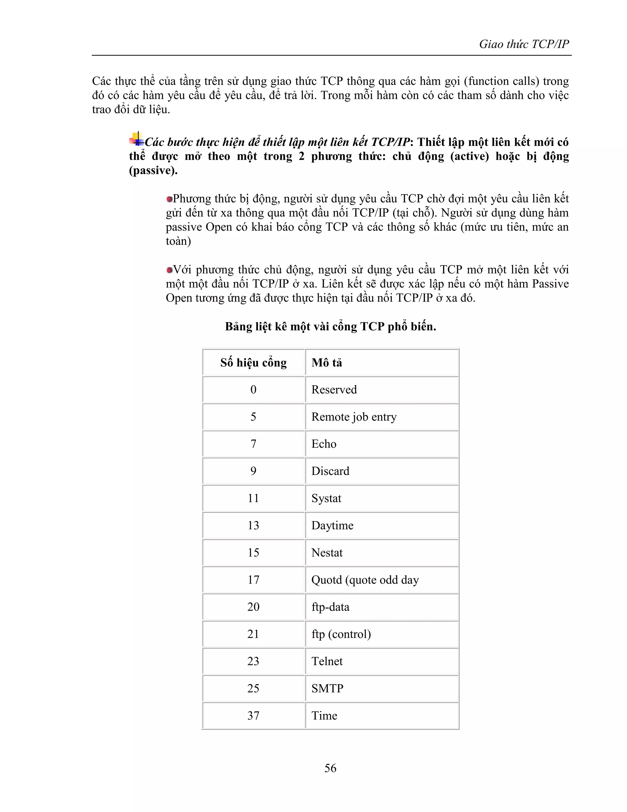 Giao thức TCP/IP
56
Các thực thể của tầng trên sử dụng giao thức TCP thông qua các hàm gọi (function calls) trong
đó có các hàm yêu cầu để yêu cầu, để trả lời. Trong mỗi hàm còn có các tham số dành cho việc
trao đổi dữ liệu.
Các bước thực hiện để thiết lập một liên kết TCP/IP: Thiết lập một liên kết mới có
thể được mở theo một trong 2 phương thức: chủ động (active) hoặc bị động
(passive).
Phương thức bị động, người sử dụng yêu cầu TCP chờ đợi một yêu cầu liên kết
gửi đến từ xa thông qua một đầu nối TCP/IP (tại chỗ). Người sử dụng dùng hàm
passive Open có khai báo cổng TCP và các thông số khác (mức ưu tiên, mức an
toàn)
Với phương thức chủ động, người sử dụng yêu cầu TCP mở một liên kết với
một một đầu nối TCP/IP ở xa. Liên kết sẽ được xác lập nếu có một hàm Passive
Open tương ứng đã được thực hiện tại đầu nối TCP/IP ở xa đó.
Bảng liệt kê một vài cổng TCP phổ biến.
Số hiệu cổng Mô tả
0 Reserved
5 Remote job entry
7 Echo
9 Discard
11 Systat
13 Daytime
15 Nestat
17 Quotd (quote odd day
20 ftp-data
21 ftp (control)
23 Telnet
25 SMTP
37 Time
 