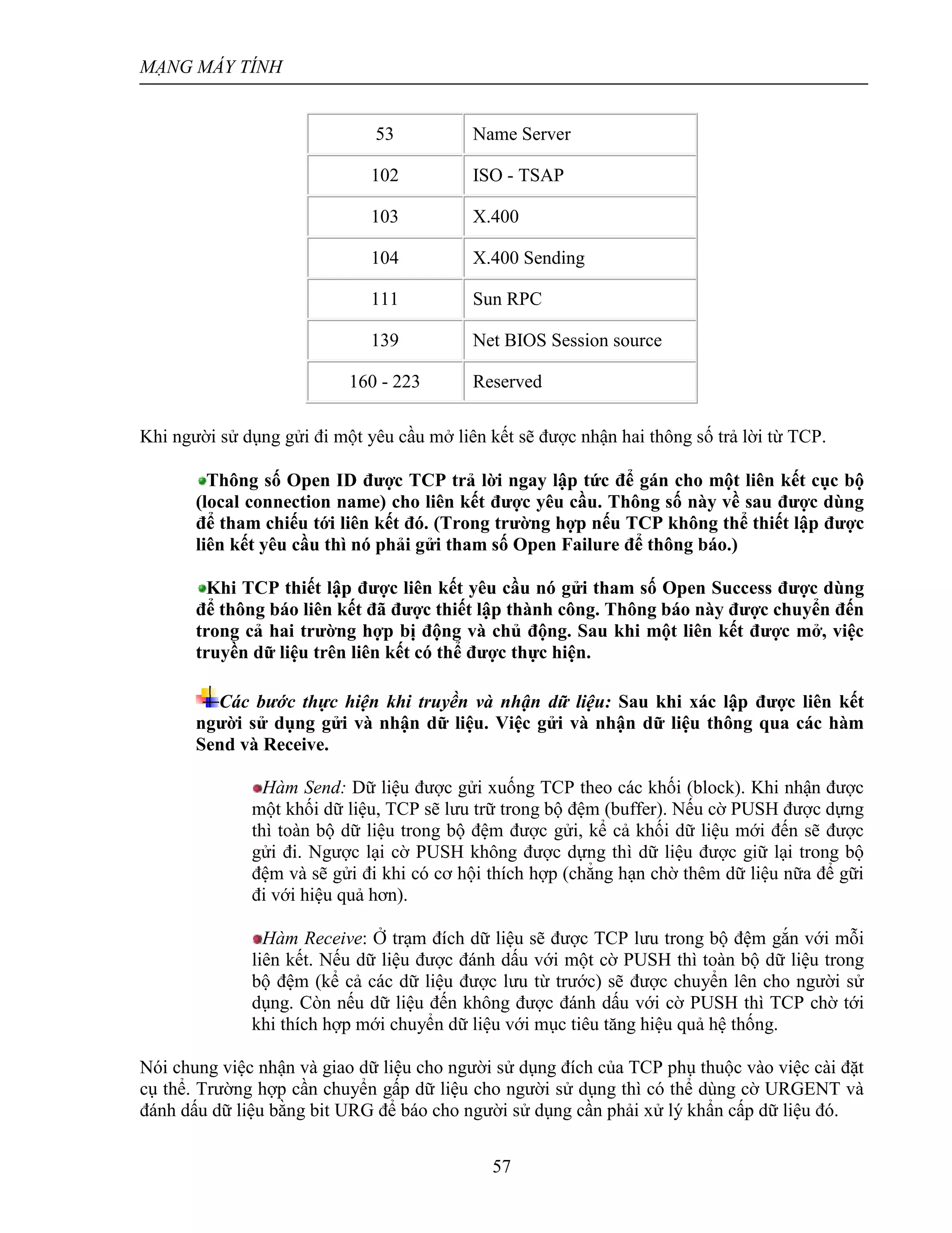 MẠNG MÁY TÍNH
57
53 Name Server
102 ISO - TSAP
103 X.400
104 X.400 Sending
111 Sun RPC
139 Net BIOS Session source
160 - 223 Reserved
Khi người sử dụng gửi đi một yêu cầu mở liên kết sẽ được nhận hai thông số trả lời từ TCP.
Thông số Open ID được TCP trả lời ngay lập tức để gán cho một liên kết cục bộ
(local connection name) cho liên kết được yêu cầu. Thông số này về sau được dùng
để tham chiếu tới liên kết đó. (Trong trường hợp nếu TCP không thể thiết lập được
liên kết yêu cầu thì nó phải gửi tham số Open Failure để thông báo.)
Khi TCP thiết lập được liên kết yêu cầu nó gửi tham số Open Success được dùng
để thông báo liên kết đã được thiết lập thành công. Thông báo này được chuyển đến
trong cả hai trường hợp bị động và chủ động. Sau khi một liên kết được mở, việc
truyền dữ liệu trên liên kết có thể được thực hiện.
Các bước thực hiện khi truyền và nhận dữ liệu: Sau khi xác lập được liên kết
người sử dụng gửi và nhận dữ liệu. Việc gửi và nhận dữ liệu thông qua các hàm
Send và Receive.
Hàm Send: Dữ liệu được gửi xuống TCP theo các khối (block). Khi nhận được
một khối dữ liệu, TCP sẽ lưu trữ trong bộ đệm (buffer). Nếu cờ PUSH được dựng
thì toàn bộ dữ liệu trong bộ đệm được gửi, kể cả khối dữ liệu mới đến sẽ được
gửi đi. Ngược lại cờ PUSH không được dựng thì dữ liệu được giữ lại trong bộ
đệm và sẽ gửi đi khi có cơ hội thích hợp (chẳng hạn chờ thêm dữ liệu nữa để gữi
đi với hiệu quả hơn).
Hàm Receive: Ở trạm đích dữ liệu sẽ được TCP lưu trong bộ đệm gắn với mỗi
liên kết. Nếu dữ liệu được đánh dấu với một cờ PUSH thì toàn bộ dữ liệu trong
bộ đệm (kể cả các dữ liệu được lưu từ trước) sẽ được chuyển lên cho người sử
dụng. Còn nếu dữ liệu đến không được đánh dấu với cờ PUSH thì TCP chờ tới
khi thích hợp mới chuyển dữ liệu với mục tiêu tăng hiệu quả hệ thống.
Nói chung việc nhận và giao dữ liệu cho người sử dụng đích của TCP phụ thuộc vào việc cài đặt
cụ thể. Trường hợp cần chuyển gấp dữ liệu cho người sử dụng thì có thể dùng cờ URGENT và
đánh dấu dữ liệu bằng bit URG để báo cho người sử dụng cần phải xử lý khẩn cấp dữ liệu đó.
 