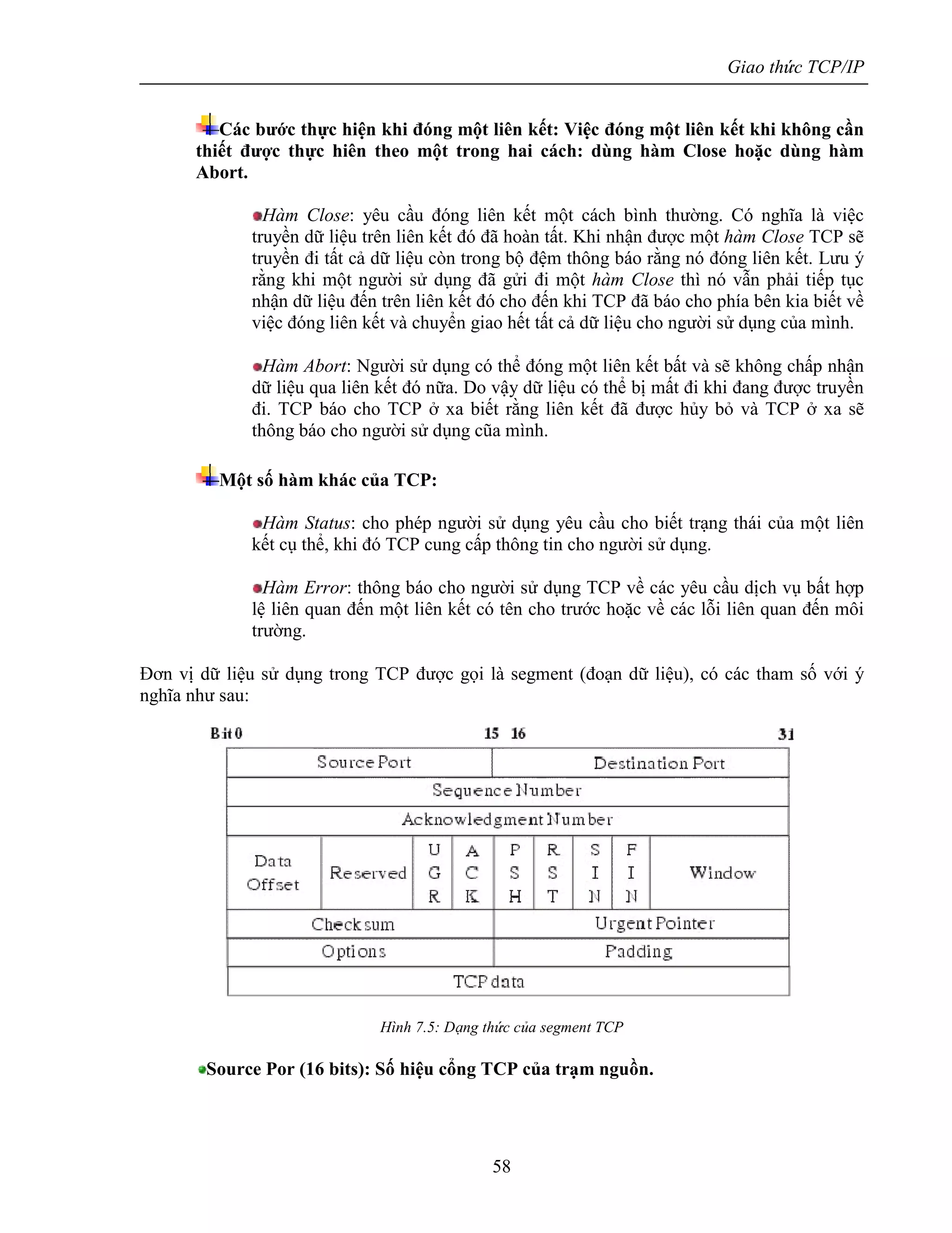 Giao thức TCP/IP
58
Các bước thực hiện khi đóng một liên kết: Việc đóng một liên kết khi không cần
thiết được thực hiên theo một trong hai cách: dùng hàm Close hoặc dùng hàm
Abort.
Hàm Close: yêu cầu đóng liên kết một cách bình thường. Có nghĩa là việc
truyền dữ liệu trên liên kết đó đã hoàn tất. Khi nhận được một hàm Close TCP sẽ
truyền đi tất cả dữ liệu còn trong bộ đệm thông báo rằng nó đóng liên kết. Lưu ý
rằng khi một người sử dụng đã gửi đi một hàm Close thì nó vẫn phải tiếp tục
nhận dữ liệu đến trên liên kết đó cho đến khi TCP đã báo cho phía bên kia biết về
việc đóng liên kết và chuyển giao hết tất cả dữ liệu cho người sử dụng của mình.
Hàm Abort: Người sử dụng có thể đóng một liên kết bất và sẽ không chấp nhận
dữ liệu qua liên kết đó nữa. Do vậy dữ liệu có thể bị mất đi khi đang được truyền
đi. TCP báo cho TCP ở xa biết rằng liên kết đã được hủy bỏ và TCP ở xa sẽ
thông báo cho người sử dụng cũa mình.
Một số hàm khác của TCP:
Hàm Status: cho phép người sử dụng yêu cầu cho biết trạng thái của một liên
kết cụ thể, khi đó TCP cung cấp thông tin cho người sử dụng.
Hàm Error: thông báo cho người sử dụng TCP về các yêu cầu dịch vụ bất hợp
lệ liên quan đến một liên kết có tên cho trước hoặc về các lỗi liên quan đến môi
trường.
Đơn vị dữ liệu sử dụng trong TCP được gọi là segment (đoạn dữ liệu), có các tham số với ý
nghĩa như sau:
Hình 7.5: Dạng thức của segment TCP
Source Por (16 bits): Số hiệu cổng TCP của trạm nguồn.
 