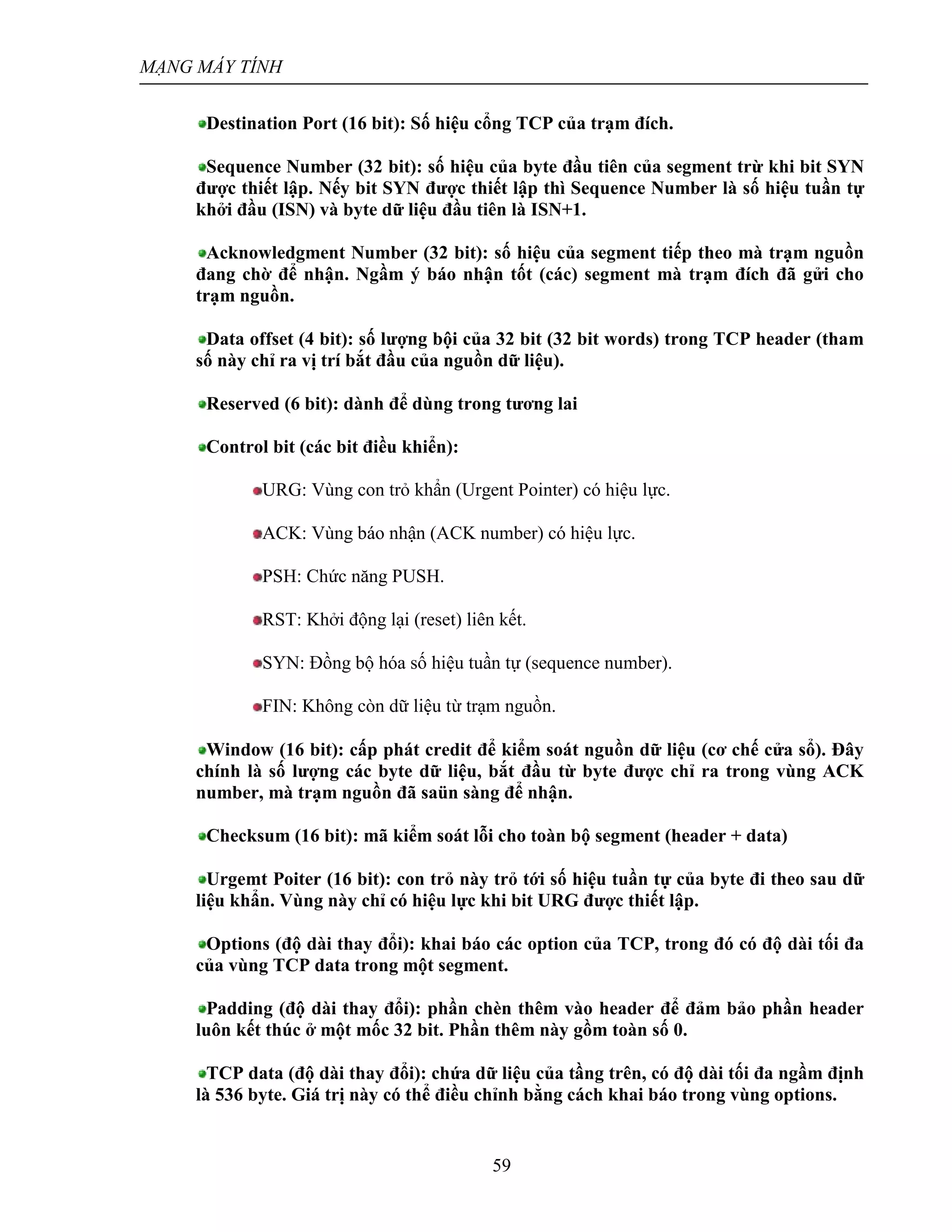 MẠNG MÁY TÍNH
59
Destination Port (16 bit): Số hiệu cổng TCP của trạm đích.
Sequence Number (32 bit): số hiệu của byte đầu tiên của segment trừ khi bit SYN
được thiết lập. Nếy bit SYN được thiết lập thì Sequence Number là số hiệu tuần tự
khởi đầu (ISN) và byte dữ liệu đầu tiên là ISN+1.
Acknowledgment Number (32 bit): số hiệu của segment tiếp theo mà trạm nguồn
đang chờ để nhận. Ngầm ý báo nhận tốt (các) segment mà trạm đích đã gửi cho
trạm nguồn.
Data offset (4 bit): số lượng bội của 32 bit (32 bit words) trong TCP header (tham
số này chỉ ra vị trí bắt đầu của nguồn dữ liệu).
Reserved (6 bit): dành để dùng trong tương lai
Control bit (các bit điều khiển):
URG: Vùng con trỏ khẩn (Urgent Pointer) có hiệu lực.
ACK: Vùng báo nhận (ACK number) có hiệu lực.
PSH: Chức năng PUSH.
RST: Khởi động lại (reset) liên kết.
SYN: Đồng bộ hóa số hiệu tuần tự (sequence number).
FIN: Không còn dữ liệu từ trạm nguồn.
Window (16 bit): cấp phát credit để kiểm soát nguồn dữ liệu (cơ chế cửa sổ). Đây
chính là số lượng các byte dữ liệu, bắt đầu từ byte được chỉ ra trong vùng ACK
number, mà trạm nguồn đã saün sàng để nhận.
Checksum (16 bit): mã kiểm soát lỗi cho toàn bộ segment (header + data)
Urgemt Poiter (16 bit): con trỏ này trỏ tới số hiệu tuần tự của byte đi theo sau dữ
liệu khẩn. Vùng này chỉ có hiệu lực khi bit URG được thiết lập.
Options (độ dài thay đổi): khai báo các option của TCP, trong đó có độ dài tối đa
của vùng TCP data trong một segment.
Padding (độ dài thay đổi): phần chèn thêm vào header để đảm bảo phần header
luôn kết thúc ở một mốc 32 bit. Phần thêm này gồm toàn số 0.
TCP data (độ dài thay đổi): chứa dữ liệu của tầng trên, có độ dài tối đa ngầm định
là 536 byte. Giá trị này có thể điều chỉnh bằng cách khai báo trong vùng options.
 