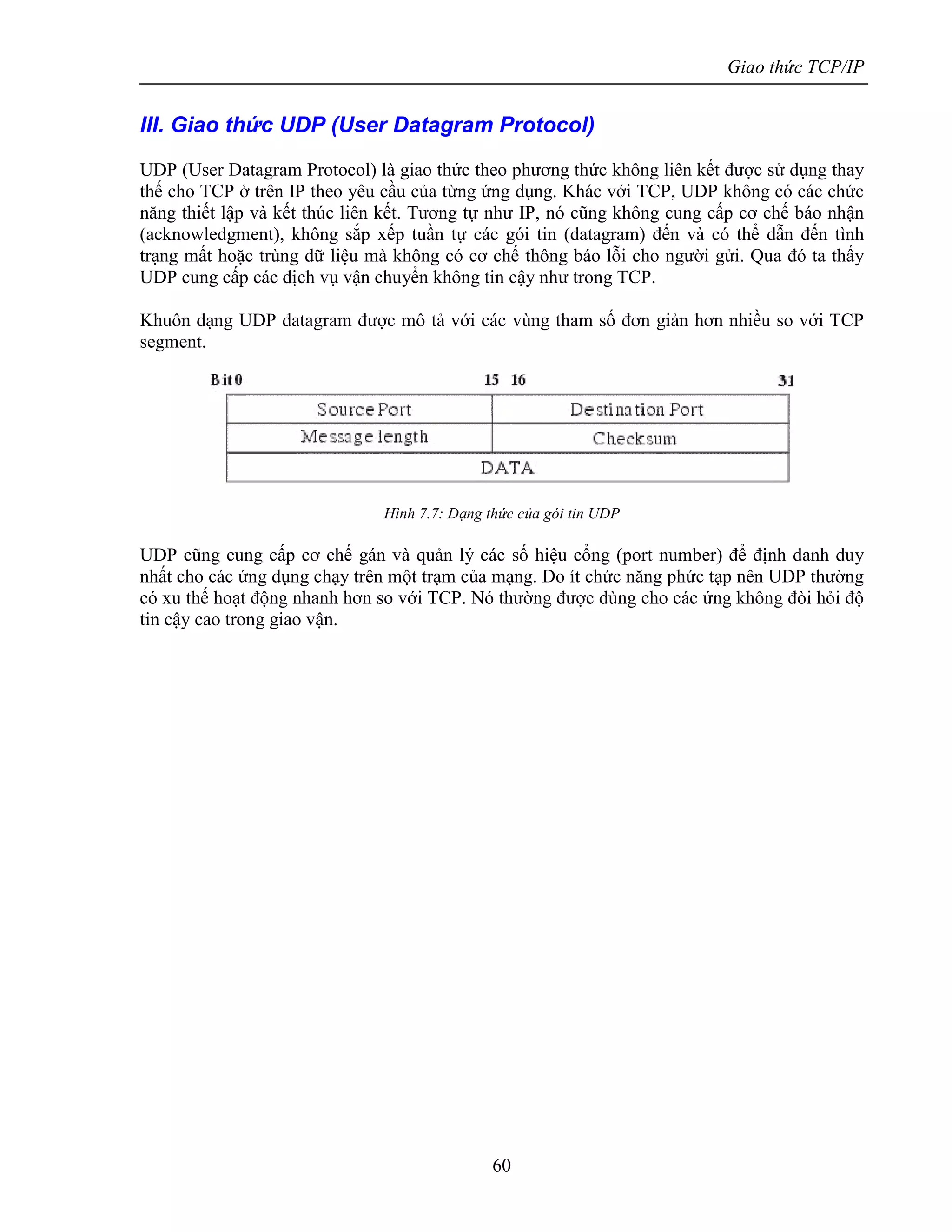 Giao thức TCP/IP
60
III. Giao thức UDP (User Datagram Protocol)
UDP (User Datagram Protocol) là giao thức theo phương thức không liên kết được sử dụng thay
thế cho TCP ở trên IP theo yêu cầu của từng ứng dụng. Khác với TCP, UDP không có các chức
năng thiết lập và kết thúc liên kết. Tương tự như IP, nó cũng không cung cấp cơ chế báo nhận
(acknowledgment), không sắp xếp tuần tự các gói tin (datagram) đến và có thể dẫn đến tình
trạng mất hoặc trùng dữ liệu mà không có cơ chế thông báo lỗi cho người gửi. Qua đó ta thấy
UDP cung cấp các dịch vụ vận chuyển không tin cậy như trong TCP.
Khuôn dạng UDP datagram được mô tả với các vùng tham số đơn giản hơn nhiều so với TCP
segment.
Hình 7.7: Dạng thức của gói tin UDP
UDP cũng cung cấp cơ chế gán và quản lý các số hiệu cổng (port number) để định danh duy
nhất cho các ứng dụng chạy trên một trạm của mạng. Do ít chức năng phức tạp nên UDP thường
có xu thế hoạt động nhanh hơn so với TCP. Nó thường được dùng cho các ứng không đòi hỏi độ
tin cậy cao trong giao vận.
 