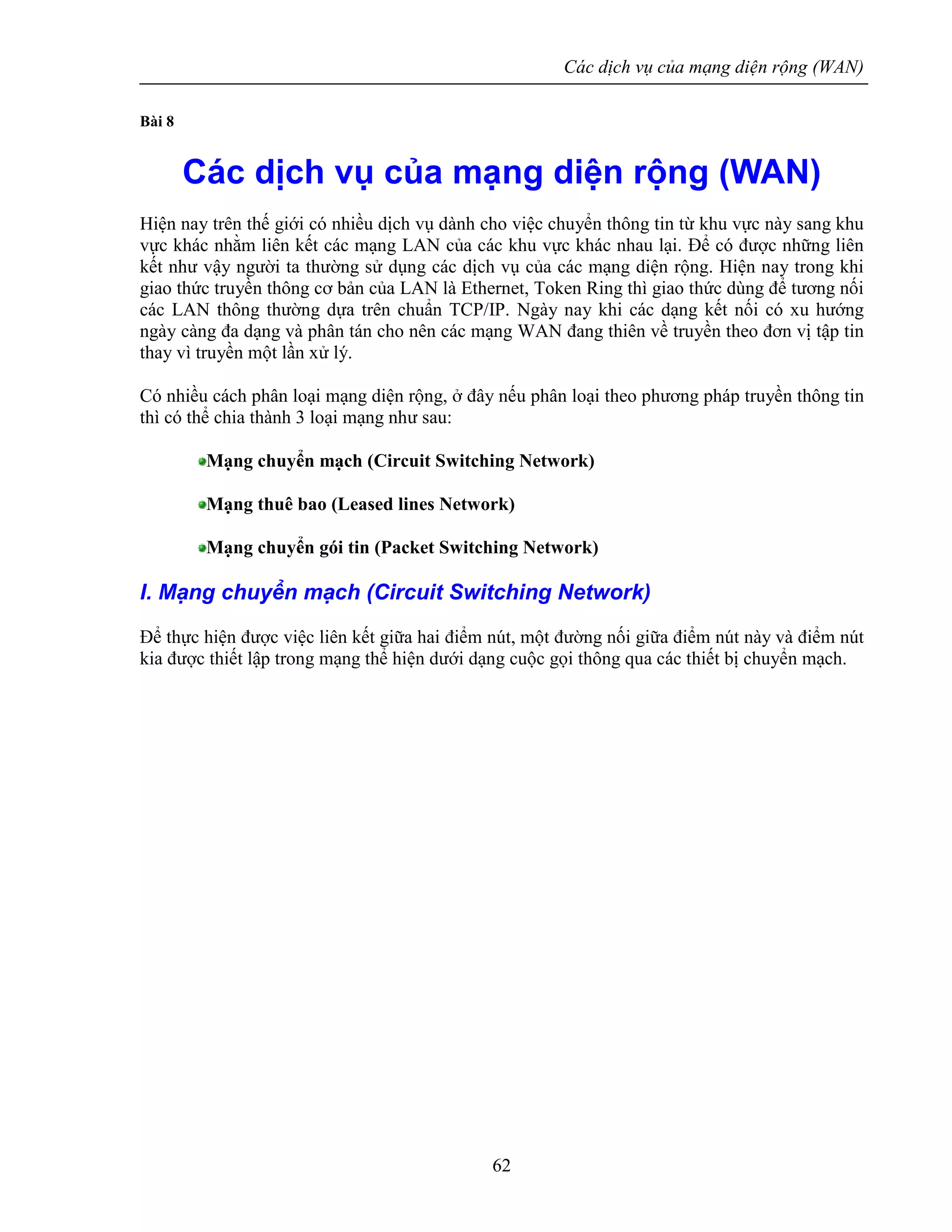 Các dịch vụ của mạng diện rộng (WAN)
62
Bài 8
Các dịch vụ của mạng diện rộng (WAN)
Hiện nay trên thế giới có nhiều dịch vụ dành cho việc chuyển thông tin từ khu vực này sang khu
vực khác nhằm liên kết các mạng LAN của các khu vực khác nhau lại. Để có được những liên
kết như vậy người ta thường sử dụng các dịch vụ của các mạng diện rộng. Hiện nay trong khi
giao thức truyền thông cơ bản của LAN là Ethernet, Token Ring thì giao thức dùng để tương nối
các LAN thông thường dựa trên chuẩn TCP/IP. Ngày nay khi các dạng kết nối có xu hướng
ngày càng đa dạng và phân tán cho nên các mạng WAN đang thiên về truyền theo đơn vị tập tin
thay vì truyền một lần xử lý.
Có nhiều cách phân loại mạng diện rộng, ở đây nếu phân loại theo phương pháp truyền thông tin
thì có thể chia thành 3 loại mạng như sau:
Mạng chuyển mạch (Circuit Switching Network)
Mạng thuê bao (Leased lines Network)
Mạng chuyển gói tin (Packet Switching Network)
I. Mạng chuyển mạch (Circuit Switching Network)
Để thực hiện được việc liên kết giữa hai điểm nút, một đường nối giữa điểm nút này và điểm nút
kia được thiết lập trong mạng thể hiện dưới dạng cuộc gọi thông qua các thiết bị chuyển mạch.
 
