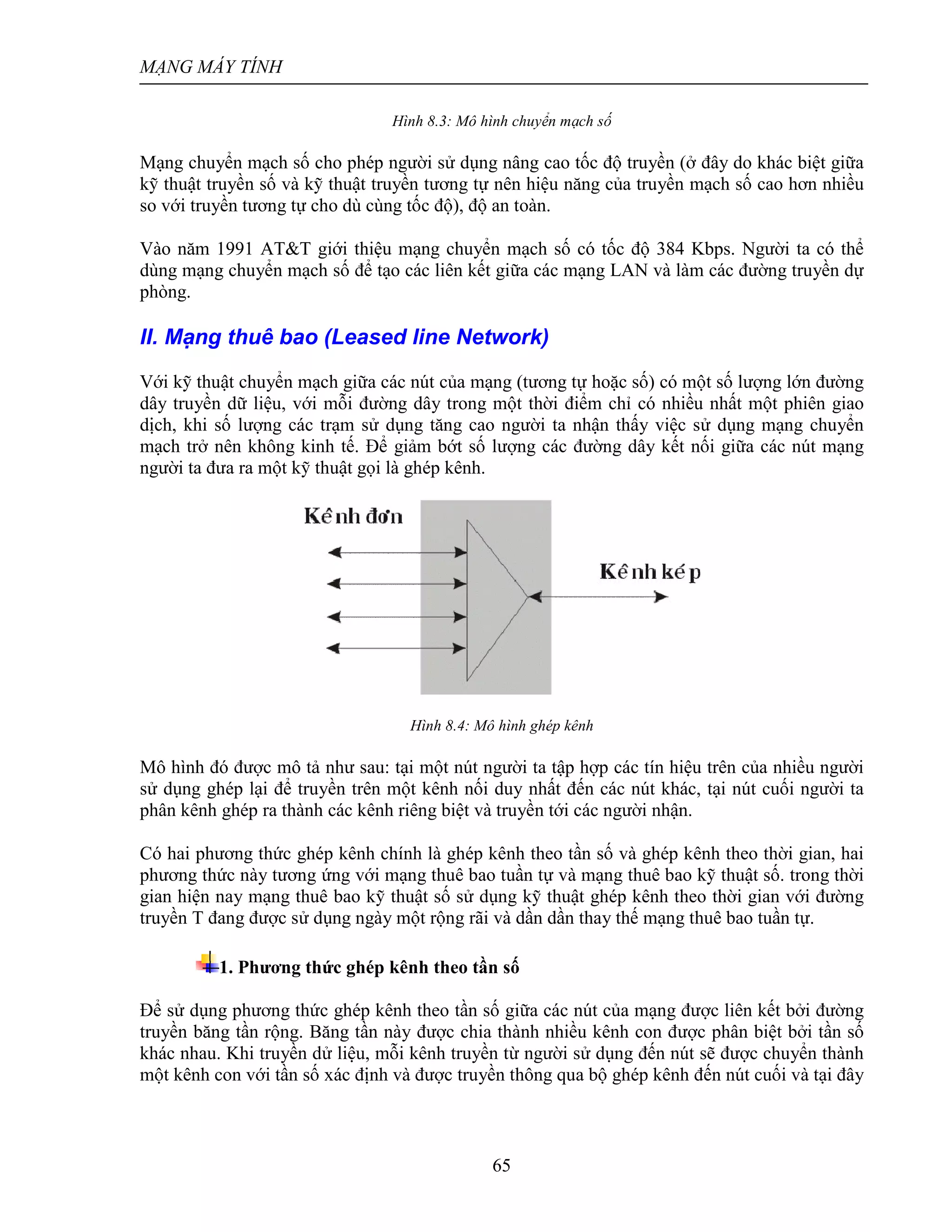 MẠNG MÁY TÍNH
65
Hình 8.3: Mô hình chuyển mạch số
Mạng chuyển mạch số cho phép người sử dụng nâng cao tốc độ truyền (ở đây do khác biệt giữa
kỹ thuật truyền số và kỹ thuật truyền tương tự nên hiệu năng của truyền mạch số cao hơn nhiều
so với truyền tương tự cho dù cùng tốc độ), độ an toàn.
Vào năm 1991 AT&T giới thiệu mạng chuyển mạch số có tốc độ 384 Kbps. Người ta có thể
dùng mạng chuyển mạch số để tạo các liên kết giữa các mạng LAN và làm các đường truyền dự
phòng.
II. Mạng thuê bao (Leased line Network)
Với kỹ thuật chuyển mạch giữa các nút của mạng (tương tự hoặc số) có một số lượng lớn đường
dây truyền dữ liệu, với mỗi đường dây trong một thời điểm chỉ có nhiều nhất một phiên giao
dịch, khi số lượng các trạm sử dụng tăng cao người ta nhận thấy việc sử dụng mạng chuyển
mạch trở nên không kinh tế. Để giảm bớt số lượng các đường dây kết nối giữa các nút mạng
người ta đưa ra một kỹ thuật gọi là ghép kênh.
Hình 8.4: Mô hình ghép kênh
Mô hình đó được mô tả như sau: tại một nút người ta tập hợp các tín hiệu trên của nhiều người
sử dụng ghép lại để truyền trên một kênh nối duy nhất đến các nút khác, tại nút cuối người ta
phân kênh ghép ra thành các kênh riêng biệt và truyền tới các người nhận.
Có hai phương thức ghép kênh chính là ghép kênh theo tần số và ghép kênh theo thời gian, hai
phương thức này tương ứng với mạng thuê bao tuần tự và mạng thuê bao kỹ thuật số. trong thời
gian hiện nay mạng thuê bao kỹ thuật số sử dụng kỹ thuật ghép kênh theo thời gian với đường
truyền T đang được sử dụng ngày một rộng rãi và dần dần thay thế mạng thuê bao tuần tự.
1. Phương thức ghép kênh theo tần số
Để sử dụng phương thức ghép kênh theo tần số giữa các nút của mạng được liên kết bởi đường
truyền băng tần rộng. Băng tần này được chia thành nhiều kênh con được phân biệt bởi tần số
khác nhau. Khi truyền dử liệu, mỗi kênh truyền từ người sử dụng đến nút sẽ được chuyển thành
một kênh con với tần số xác định và được truyền thông qua bộ ghép kênh đến nút cuối và tại đây
 