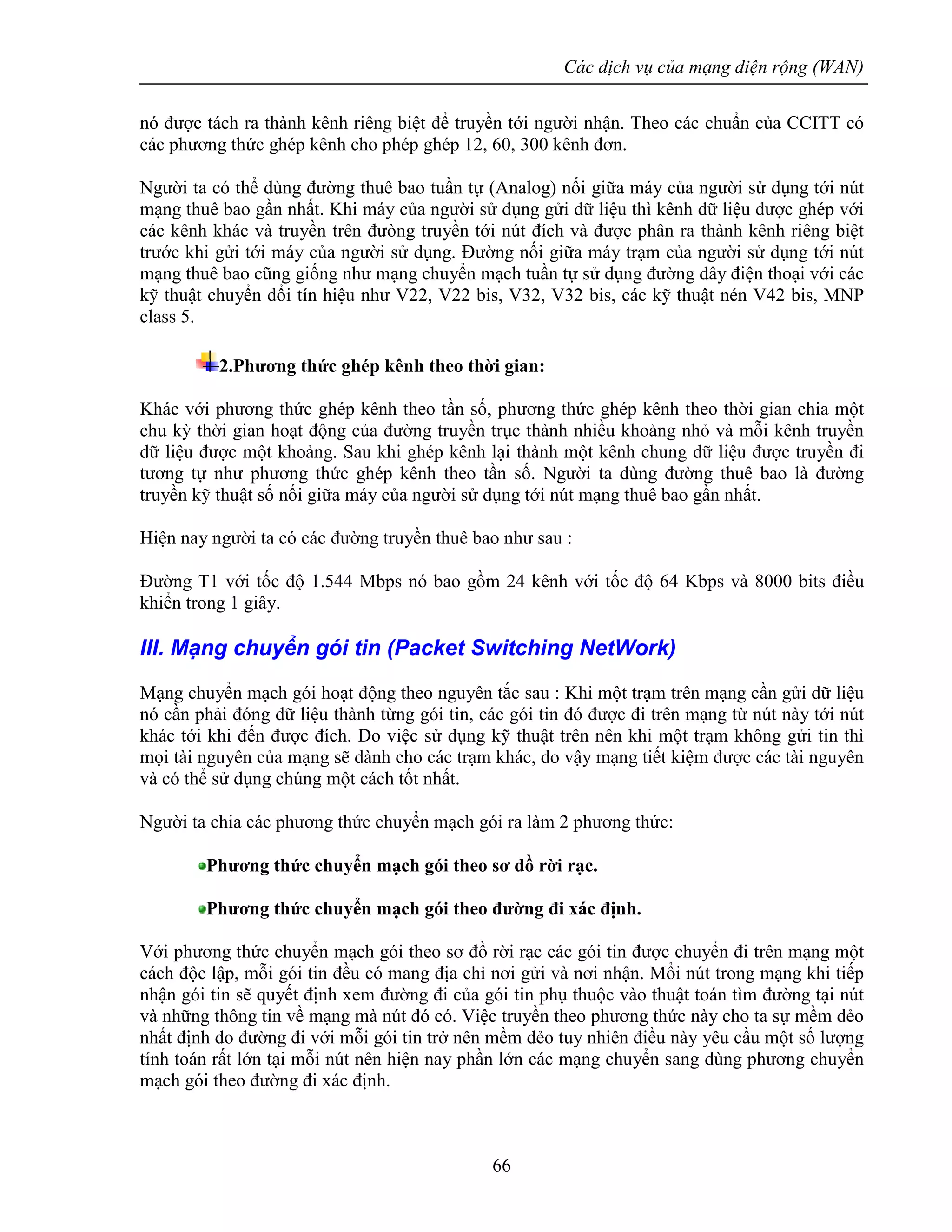Các dịch vụ của mạng diện rộng (WAN)
66
nó được tách ra thành kênh riêng biệt để truyền tới người nhận. Theo các chuẩn của CCITT có
các phương thức ghép kênh cho phép ghép 12, 60, 300 kênh đơn.
Người ta có thể dùng đường thuê bao tuần tự (Analog) nối giữa máy của người sử dụng tới nút
mạng thuê bao gần nhất. Khi máy của người sử dụng gửi dữ liệu thì kênh dữ liệu được ghép với
các kênh khác và truyền trên đưòng truyền tới nút đích và được phân ra thành kênh riêng biệt
trước khi gửi tới máy của người sử dụng. Đường nối giữa máy trạm của người sử dụng tới nút
mạng thuê bao cũng giống như mạng chuyển mạch tuần tự sử dụng đường dây điện thoại với các
kỹ thuật chuyển đổi tín hiệu như V22, V22 bis, V32, V32 bis, các kỹ thuật nén V42 bis, MNP
class 5.
2.Phương thức ghép kênh theo thời gian:
Khác với phương thức ghép kênh theo tần số, phương thức ghép kênh theo thời gian chia một
chu kỳ thời gian hoạt động của đường truyền trục thành nhiều khoảng nhỏ và mỗi kênh truyền
dữ liệu được một khoảng. Sau khi ghép kênh lại thành một kênh chung dữ liệu được truyền đi
tương tự như phương thức ghép kênh theo tần số. Người ta dùng đường thuê bao là đường
truyền kỹ thuật số nối giữa máy của người sử dụng tới nút mạng thuê bao gần nhất.
Hiện nay người ta có các đường truyền thuê bao như sau :
Đường T1 với tốc độ 1.544 Mbps nó bao gồm 24 kênh với tốc độ 64 Kbps và 8000 bits điều
khiển trong 1 giây.
III. Mạng chuyển gói tin (Packet Switching NetWork)
Mạng chuyển mạch gói hoạt động theo nguyên tắc sau : Khi một trạm trên mạng cần gửi dữ liệu
nó cần phải đóng dữ liệu thành từng gói tin, các gói tin đó được đi trên mạng từ nút này tới nút
khác tới khi đến được đích. Do việc sử dụng kỹ thuật trên nên khi một trạm không gửi tin thì
mọi tài nguyên của mạng sẽ dành cho các trạm khác, do vậy mạng tiết kiệm được các tài nguyên
và có thể sử dụng chúng một cách tốt nhất.
Người ta chia các phương thức chuyển mạch gói ra làm 2 phương thức:
Phương thức chuyển mạch gói theo sơ đồ rời rạc.
Phương thức chuyển mạch gói theo đường đi xác định.
Với phương thức chuyển mạch gói theo sơ đồ rời rạc các gói tin được chuyển đi trên mạng một
cách độc lập, mỗi gói tin đều có mang địa chỉ nơi gửi và nơi nhận. Mổi nút trong mạng khi tiếp
nhận gói tin sẽ quyết định xem đường đi của gói tin phụ thuộc vào thuật toán tìm đường tại nút
và những thông tin về mạng mà nút đó có. Việc truyền theo phương thức này cho ta sự mềm dẻo
nhất định do đường đi với mỗi gói tin trở nên mềm dẻo tuy nhiên điều này yêu cầu một số lượng
tính toán rất lớn tại mỗi nút nên hiện nay phần lớn các mạng chuyển sang dùng phương chuyển
mạch gói theo đường đi xác định.
 