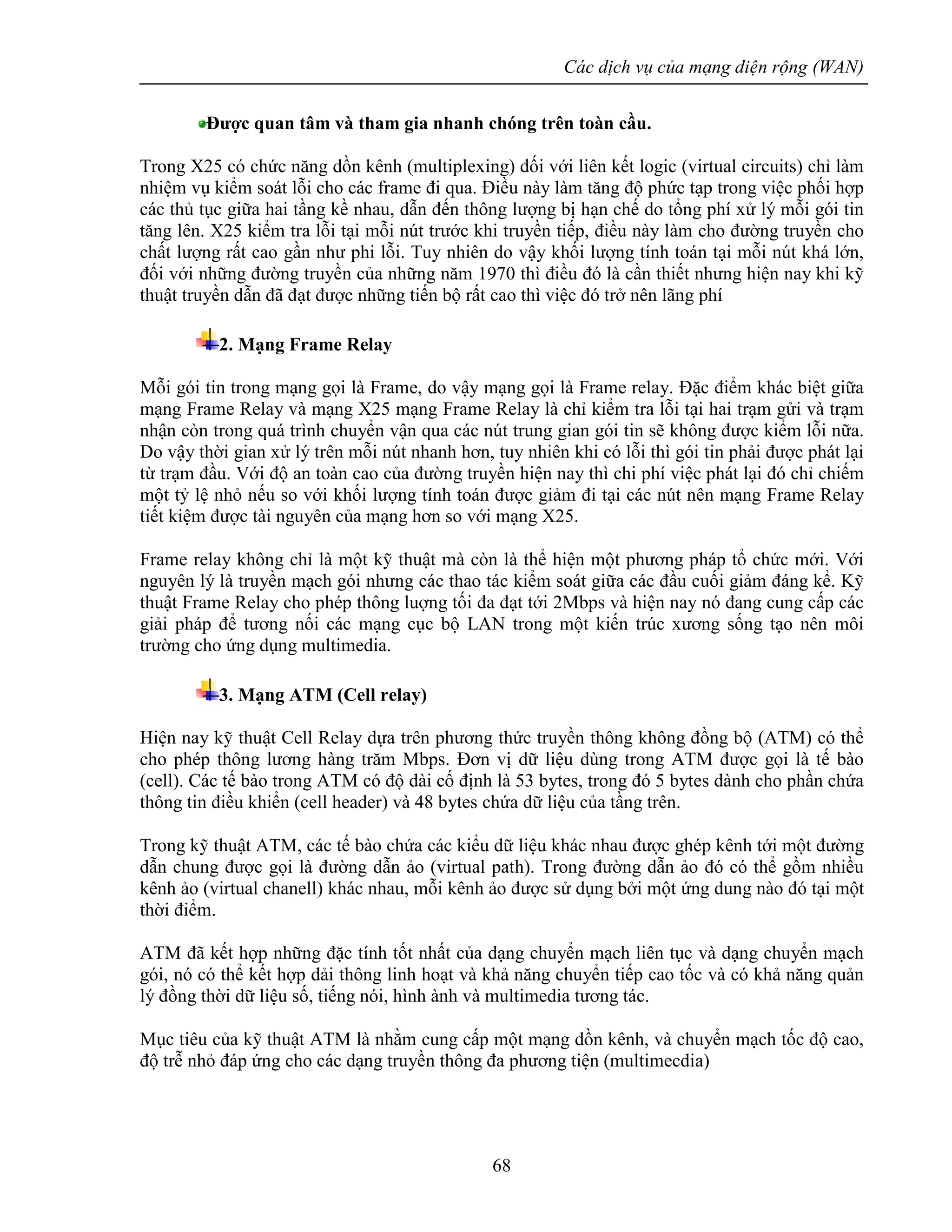 Các dịch vụ của mạng diện rộng (WAN)
68
Được quan tâm và tham gia nhanh chóng trên toàn cầu.
Trong X25 có chức năng dồn kênh (multiplexing) đối với liên kết logic (virtual circuits) chỉ làm
nhiệm vụ kiểm soát lỗi cho các frame đi qua. Điều này làm tăng độ phức tạp trong việc phối hợp
các thủ tục giữa hai tầng kề nhau, dẫn đến thông lượng bị hạn chế do tổng phí xử lý mỗi gói tin
tăng lên. X25 kiểm tra lỗi tại mỗi nút trước khi truyền tiếp, điều này làm cho đường truyền cho
chất lượng rất cao gần như phi lỗi. Tuy nhiên do vậy khối lượng tính toán tại mỗi nút khá lớn,
đối với những đường truyền của những năm 1970 thì điều đó là cần thiết nhưng hiện nay khi kỹ
thuật truyền dẫn đã đạt được những tiến bộ rất cao thì việc đó trở nên lãng phí
2. Mạng Frame Relay
Mỗi gói tin trong mạng gọi là Frame, do vậy mạng gọi là Frame relay. Đặc điểm khác biệt giữa
mạng Frame Relay và mạng X25 mạng Frame Relay là chỉ kiểm tra lỗi tại hai trạm gửi và trạm
nhận còn trong quá trình chuyển vận qua các nút trung gian gói tin sẽ không được kiểm lỗi nữa.
Do vậy thời gian xử lý trên mỗi nút nhanh hơn, tuy nhiên khi có lỗi thì gói tin phải được phát lại
từ trạm đầu. Với độ an toàn cao của đường truyền hiện nay thì chi phí việc phát lại đó chỉ chiếm
một tỷ lệ nhỏ nếu so với khối lượng tính toán được giảm đi tại các nút nên mạng Frame Relay
tiết kiệm được tài nguyên của mạng hơn so với mạng X25.
Frame relay không chỉ là một kỹ thuật mà còn là thể hiện một phương pháp tổ chức mới. Với
nguyên lý là truyền mạch gói nhưng các thao tác kiểm soát giữa các đầu cuối giảm đáng kể. Kỹ
thuật Frame Relay cho phép thông luợng tối đa đạt tới 2Mbps và hiện nay nó đang cung cấp các
giải pháp để tương nối các mạng cục bộ LAN trong một kiến trúc xương sống tạo nên môi
trường cho ứng dụng multimedia.
3. Mạng ATM (Cell relay)
Hiện nay kỹ thuật Cell Relay dựa trên phương thức truyền thông không đồng bộ (ATM) có thể
cho phép thông lương hàng trăm Mbps. Đơn vị dữ liệu dùng trong ATM được gọi là tế bào
(cell). Các tế bào trong ATM có độ dài cố định là 53 bytes, trong đó 5 bytes dành cho phần chứa
thông tin điều khiển (cell header) và 48 bytes chứa dữ liệu của tầng trên.
Trong kỹ thuật ATM, các tế bào chứa các kiểu dữ liệu khác nhau được ghép kênh tới một đường
dẫn chung được gọi là đường dẫn ảo (virtual path). Trong đường dẫn ảo đó có thể gồm nhiều
kênh ảo (virtual chanell) khác nhau, mỗi kênh ảo được sử dụng bởi một ứng dung nào đó tại một
thời điểm.
ATM đã kết hợp những đặc tính tốt nhất của dạng chuyển mạch liên tục và dạng chuyển mạch
gói, nó có thể kết hợp dải thông linh hoạt và khả năng chuyển tiếp cao tốc và có khả năng quản
lý đồng thời dữ liệu số, tiếng nói, hình ành và multimedia tương tác.
Mục tiêu của kỹ thuật ATM là nhằm cung cấp một mạng dồn kênh, và chuyển mạch tốc độ cao,
độ trễ nhỏ đáp ứng cho các dạng truyền thông đa phương tiện (multimecdia)
 