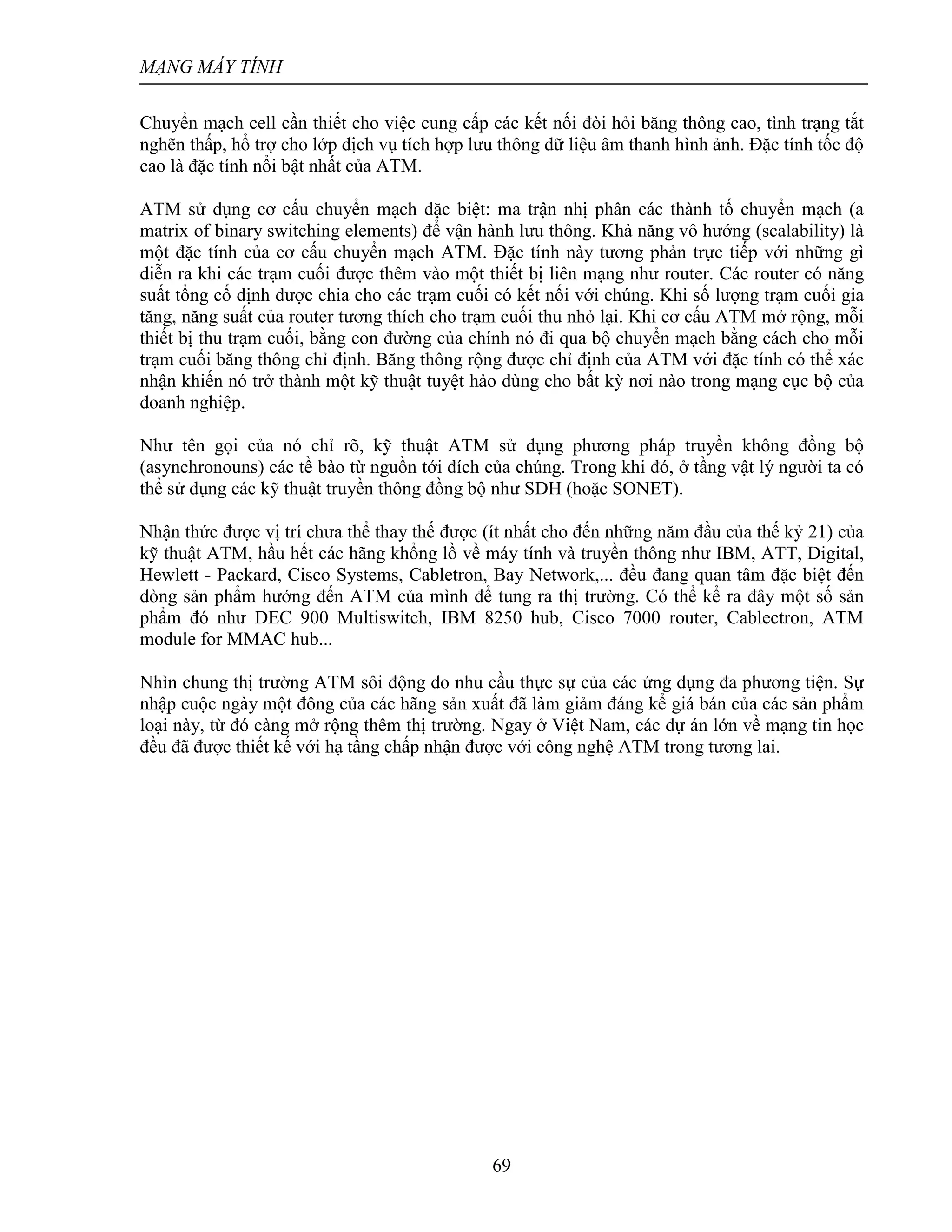 MẠNG MÁY TÍNH
69
Chuyển mạch cell cần thiết cho việc cung cấp các kết nối đòi hỏi băng thông cao, tình trạng tắt
nghẽn thấp, hổ trợ cho lớp dịch vụ tích hợp lưu thông dữ liệu âm thanh hình ảnh. Đặc tính tốc độ
cao là đặc tính nổi bật nhất của ATM.
ATM sử dụng cơ cấu chuyển mạch đặc biệt: ma trận nhị phân các thành tố chuyển mạch (a
matrix of binary switching elements) để vận hành lưu thông. Khả năng vô hướng (scalability) là
một đặc tính của cơ cấu chuyển mạch ATM. Đặc tính này tương phản trực tiếp với những gì
diễn ra khi các trạm cuối được thêm vào một thiết bị liên mạng như router. Các router có năng
suất tổng cố định được chia cho các trạm cuối có kết nối với chúng. Khi số lượng trạm cuối gia
tăng, năng suất của router tương thích cho trạm cuối thu nhỏ lại. Khi cơ cấu ATM mở rộng, mỗi
thiết bị thu trạm cuối, bằng con đường của chính nó đi qua bộ chuyển mạch bằng cách cho mỗi
trạm cuối băng thông chỉ định. Băng thông rộng được chỉ định của ATM với đặc tính có thể xác
nhận khiến nó trở thành một kỹ thuật tuyệt hảo dùng cho bất kỳ nơi nào trong mạng cục bộ của
doanh nghiệp.
Như tên gọi của nó chỉ rõ, kỹ thuật ATM sử dụng phương pháp truyền không đồng bộ
(asynchronouns) các tề bào từ nguồn tới đích của chúng. Trong khi đó, ở tầng vật lý người ta có
thể sử dụng các kỹ thuật truyền thông đồng bộ như SDH (hoặc SONET).
Nhận thức được vị trí chưa thể thay thế được (ít nhất cho đến những năm đầu của thế kỷ 21) của
kỹ thuật ATM, hầu hết các hãng khổng lồ về máy tính và truyền thông như IBM, ATT, Digital,
Hewlett - Packard, Cisco Systems, Cabletron, Bay Network,... đều đang quan tâm đặc biệt đến
dòng sản phẩm hướng đến ATM của mình để tung ra thị trường. Có thể kể ra đây một số sản
phẩm đó như DEC 900 Multiswitch, IBM 8250 hub, Cisco 7000 router, Cablectron, ATM
module for MMAC hub...
Nhìn chung thị trường ATM sôi động do nhu cầu thực sự của các ứng dụng đa phương tiện. Sự
nhập cuộc ngày một đông của các hãng sản xuất đã làm giảm đáng kể giá bán của các sản phẩm
loại này, từ đó càng mở rộng thêm thị trường. Ngay ở Việt Nam, các dự án lớn về mạng tin học
đều đã được thiết kế với hạ tầng chấp nhận được với công nghệ ATM trong tương lai.
 