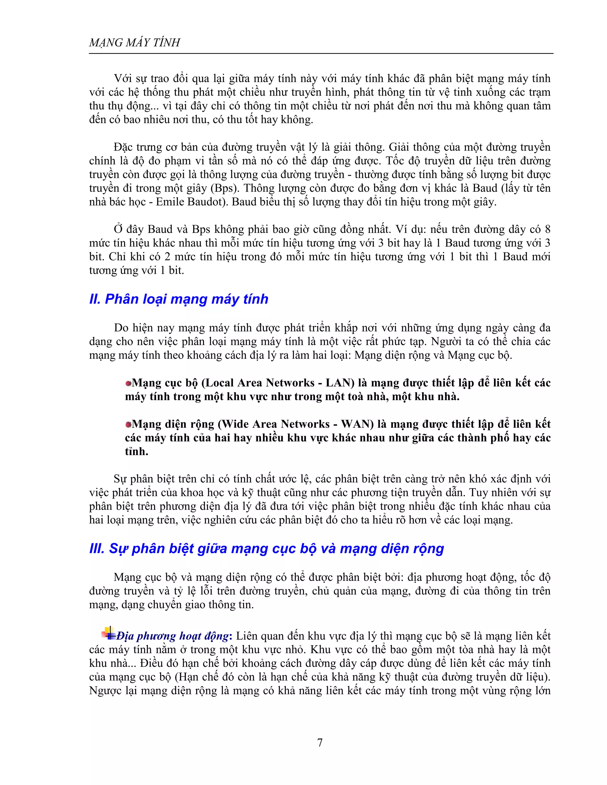 MẠNG MÁY TÍNH
7
Với sự trao đổi qua lại giữa máy tính này với máy tính khác đã phân biệt mạng máy tính
với các hệ thống thu phát một chiều như truyền hình, phát thông tin từ vệ tinh xuống các trạm
thu thụ động... vì tại đây chỉ có thông tin một chiều từ nơi phát đến nơi thu mà không quan tâm
đến có bao nhiêu nơi thu, có thu tốt hay không.
Đặc trưng cơ bản của đường truyền vật lý là giải thông. Giải thông của một đường truyền
chính là độ đo phạm vi tần số mà nó có thể đáp ứng được. Tốc độ truyền dữ liệu trên đường
truyền còn được gọi là thông lượng của đường truyền - thường được tính bằng số lượng bit được
truyền đi trong một giây (Bps). Thông lượng còn được đo bằng đơn vị khác là Baud (lấy từ tên
nhà bác học - Emile Baudot). Baud biểu thị số lượng thay đổi tín hiệu trong một giây.
Ở đây Baud và Bps không phải bao giờ cũng đồng nhất. Ví dụ: nếu trên đường dây có 8
mức tín hiệu khác nhau thì mỗi mức tín hiệu tương ứng với 3 bit hay là 1 Baud tương ứng với 3
bit. Chỉ khi có 2 mức tín hiệu trong đó mỗi mức tín hiệu tương ứng với 1 bit thì 1 Baud mới
tương ứng với 1 bit.
II. Phân loại mạng máy tính
Do hiện nay mạng máy tính được phát triển khắp nơi với những ứng dụng ngày càng đa
dạng cho nên việc phân loại mạng máy tính là một việc rất phức tạp. Người ta có thể chia các
mạng máy tính theo khoảng cách địa lý ra làm hai loại: Mạng diện rộng và Mạng cục bộ.
Mạng cục bộ (Local Area Networks - LAN) là mạng được thiết lập để liên kết các
máy tính trong một khu vực như trong một toà nhà, một khu nhà.
Mạng diện rộng (Wide Area Networks - WAN) là mạng được thiết lập để liên kết
các máy tính của hai hay nhiều khu vực khác nhau như giữa các thành phố hay các
tỉnh.
Sự phân biệt trên chỉ có tính chất ước lệ, các phân biệt trên càng trở nên khó xác định với
việc phát triển của khoa học và kỹ thuật cũng như các phương tiện truyền dẫn. Tuy nhiên với sự
phân biệt trên phương diện địa lý đã đưa tới việc phân biệt trong nhiều đặc tính khác nhau của
hai loại mạng trên, việc nghiên cứu các phân biệt đó cho ta hiểu rõ hơn về các loại mạng.
III. Sự phân biệt giữa mạng cục bộ và mạng diện rộng
Mạng cục bộ và mạng diện rộng có thể được phân biệt bởi: địa phương hoạt động, tốc độ
đường truyền và tỷ lệ lỗi trên đường truyền, chủ quản của mạng, đường đi của thông tin trên
mạng, dạng chuyển giao thông tin.
Địa phương hoạt động: Liên quan đến khu vực địa lý thì mạng cục bộ sẽ là mạng liên kết
các máy tính nằm ở trong một khu vực nhỏ. Khu vực có thể bao gồm một tòa nhà hay là một
khu nhà... Điều đó hạn chế bởi khoảng cách đường dây cáp được dùng để liên kết các máy tính
của mạng cục bộ (Hạn chế đó còn là hạn chế của khả năng kỹ thuật của đường truyền dữ liệu).
Ngược lại mạng diện rộng là mạng có khả năng liên kết các máy tính trong một vùng rộng lớn
 