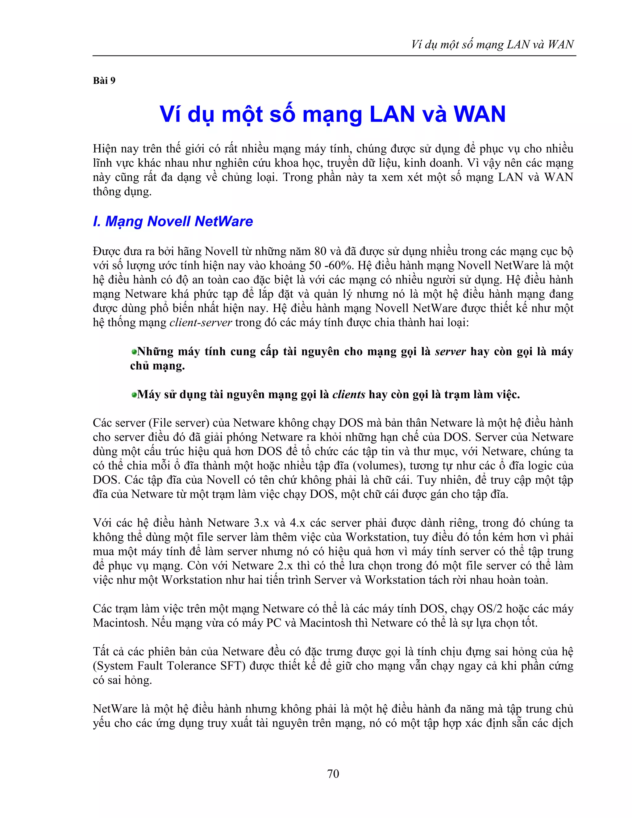 Ví dụ một số mạng LAN và WAN
70
Bài 9
Ví dụ một số mạng LAN và WAN
Hiện nay trên thế giới có rất nhiều mạng máy tính, chúng được sử dụng để phục vụ cho nhiều
lĩnh vực khác nhau như nghiên cứu khoa học, truyền dữ liệu, kinh doanh. Vì vậy nên các mạng
này cũng rất đa dạng về chủng loại. Trong phần này ta xem xét một số mạng LAN và WAN
thông dụng.
I. Mạng Novell NetWare
Được đưa ra bởi hãng Novell từ những năm 80 và đã được sử dụng nhiều trong các mạng cục bộ
với số lượng ước tính hiện nay vào khoảng 50 -60%. Hệ điều hành mạng Novell NetWare là một
hệ điều hành có độ an toàn cao đặc biệt là với các mạng có nhiều người sử dụng. Hệ điều hành
mạng Netware khá phức tạp để lắp đặt và quản lý nhưng nó là một hệ điều hành mạng đang
được dùng phổ biến nhất hiện nay. Hệ điều hành mạng Novell NetWare được thiết kế như một
hệ thống mạng client-server trong đó các máy tính được chia thành hai loại:
Những máy tính cung cấp tài nguyên cho mạng gọi là server hay còn gọi là máy
chủ mạng.
Máy sử dụng tài nguyên mạng gọi là clients hay còn gọi là trạm làm việc.
Các server (File server) của Netware không chạy DOS mà bản thân Netware là một hệ điều hành
cho server điều đó đã giải phóng Netware ra khỏi những hạn chế của DOS. Server của Netware
dùng một cấu trúc hiệu quả hơn DOS để tổ chức các tập tin và thư mục, với Netware, chúng ta
có thể chia mỗi ổ đĩa thành một hoặc nhiều tập đĩa (volumes), tương tự như các ổ đĩa logic của
DOS. Các tập đĩa của Novell có tên chứ không phải là chữ cái. Tuy nhiên, để truy cập một tập
đĩa của Netware từ một trạm làm việc chạy DOS, một chữ cái được gán cho tập đĩa.
Với các hệ điều hành Netware 3.x và 4.x các server phải được dành riêng, trong đó chúng ta
không thể dùng một file server làm thêm việc cùa Workstation, tuy điều đó tốn kém hơn vì phải
mua một máy tính để làm server nhưng nó có hiệu quả hơn vì máy tính server có thể tập trung
để phục vụ mạng. Còn với Netware 2.x thì có thể lưa chọn trong đó một file server có thể làm
việc như một Workstation như hai tiến trình Server và Workstation tách rời nhau hoàn toàn.
Các trạm làm việc trên một mạng Netware có thể là các máy tính DOS, chạy OS/2 hoặc các máy
Macintosh. Nếu mạng vừa có máy PC và Macintosh thì Netware có thể là sự lựa chọn tốt.
Tất cả các phiên bản của Netware đều có đặc trưng được gọi là tính chịu đựng sai hỏng của hệ
(System Fault Tolerance SFT) được thiết kế để giữ cho mạng vẫn chạy ngay cả khi phần cứng
có sai hỏng.
NetWare là một hệ điều hành nhưng không phải là một hệ điều hành đa năng mà tập trung chủ
yếu cho các ứng dụng truy xuất tài nguyên trên mạng, nó có một tập hợp xác định sẵn các dịch
 