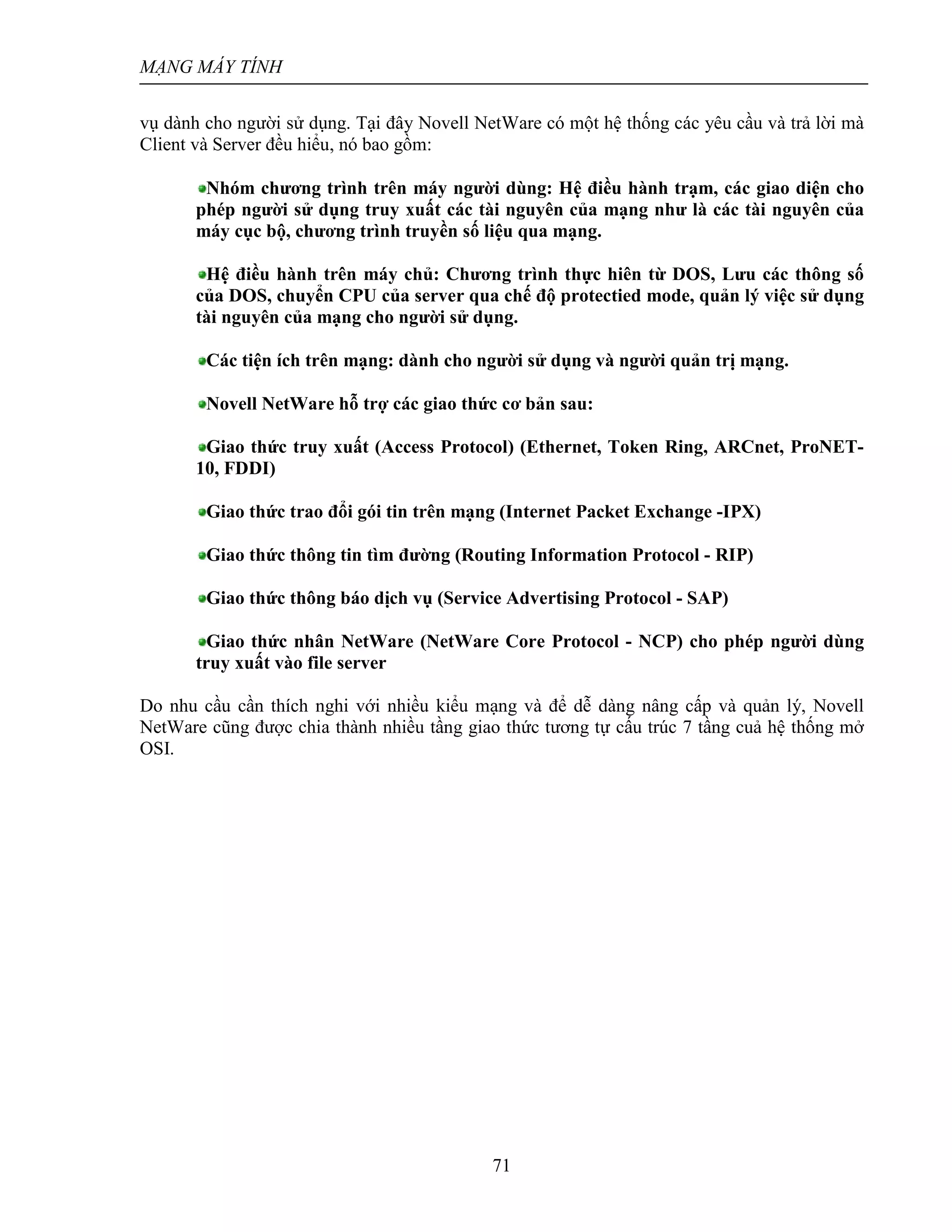 MẠNG MÁY TÍNH
71
vụ dành cho người sử dụng. Tại đây Novell NetWare có một hệ thống các yêu cầu và trả lời mà
Client và Server đều hiểu, nó bao gồm:
Nhóm chương trình trên máy người dùng: Hệ điều hành trạm, các giao diện cho
phép người sử dụng truy xuất các tài nguyên của mạng như là các tài nguyên của
máy cục bộ, chương trình truyền số liệu qua mạng.
Hệ điều hành trên máy chủ: Chương trình thực hiên từ DOS, Lưu các thông số
của DOS, chuyển CPU của server qua chế độ protectied mode, quản lý việc sử dụng
tài nguyên của mạng cho người sử dụng.
Các tiện ích trên mạng: dành cho người sử dụng và người quản trị mạng.
Novell NetWare hỗ trợ các giao thức cơ bản sau:
Giao thức truy xuất (Access Protocol) (Ethernet, Token Ring, ARCnet, ProNET-
10, FDDI)
Giao thức trao đổi gói tin trên mạng (Internet Packet Exchange -IPX)
Giao thức thông tin tìm đường (Routing Information Protocol - RIP)
Giao thức thông báo dịch vụ (Service Advertising Protocol - SAP)
Giao thức nhân NetWare (NetWare Core Protocol - NCP) cho phép người dùng
truy xuất vào file server
Do nhu cầu cần thích nghi với nhiều kiểu mạng và để dễ dàng nâng cấp và quản lý, Novell
NetWare cũng được chia thành nhiều tầng giao thức tương tự cấu trúc 7 tầng cuả hệ thống mở
OSI.
 