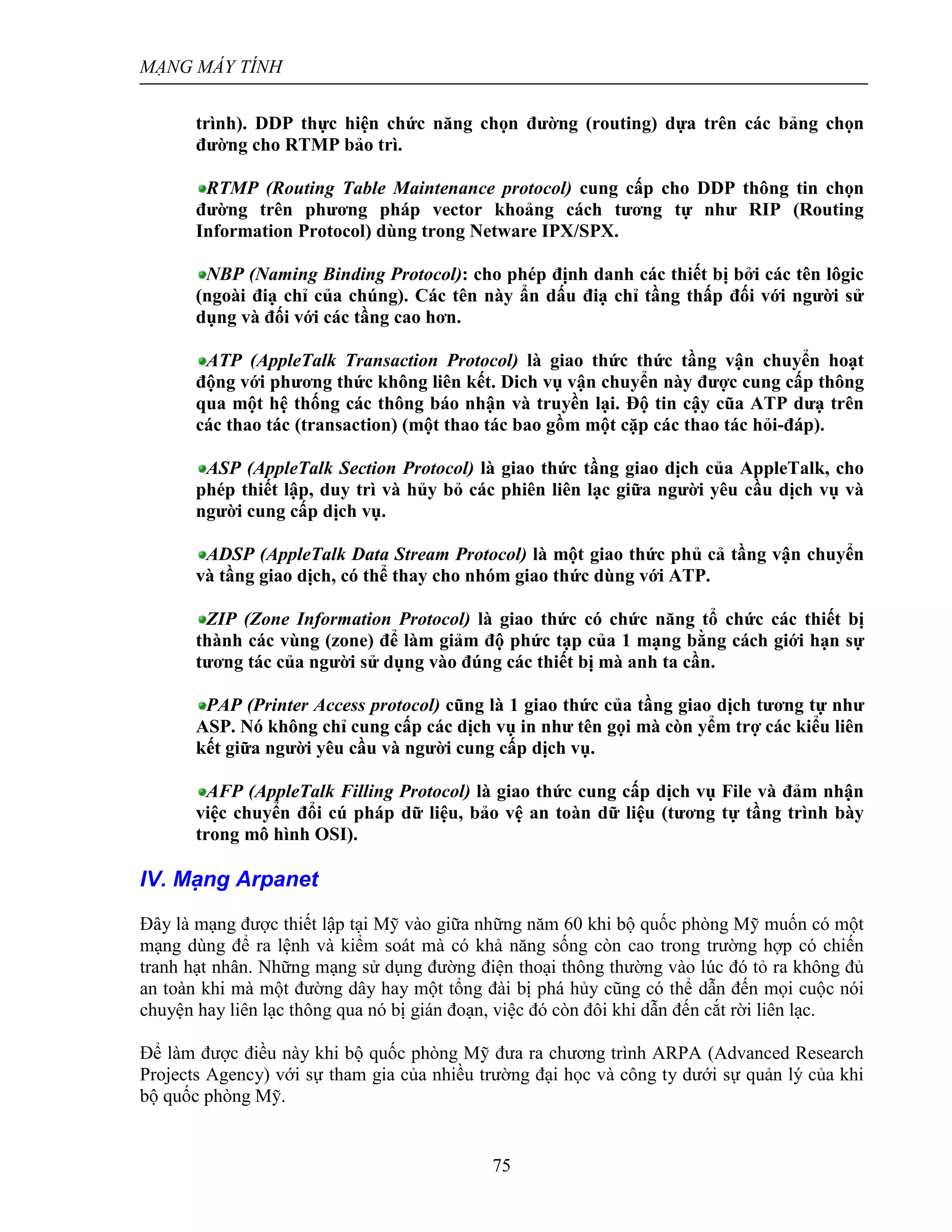 MẠNG MÁY TÍNH
75
trình). DDP thực hiện chức năng chọn đường (routing) dựa trên các bảng chọn
đường cho RTMP bảo trì.
RTMP (Routing Table Maintenance protocol) cung cấp cho DDP thông tin chọn
đường trên phương pháp vector khoảng cách tương tự như RIP (Routing
Information Protocol) dùng trong Netware IPX/SPX.
NBP (Naming Binding Protocol): cho phép định danh các thiết bị bởi các tên lôgic
(ngoài điạ chỉ của chúng). Các tên này ẩn dấu điạ chỉ tầng thấp đối với người sử
dụng và đối với các tầng cao hơn.
ATP (AppleTalk Transaction Protocol) là giao thức thức tầng vận chuyển hoạt
động với phương thức không liên kết. Dich vụ vận chuyển này được cung cấp thông
qua một hệ thống các thông báo nhận và truyền lại. Độ tin cậy cũa ATP dưạ trên
các thao tác (transaction) (một thao tác bao gồm một cặp các thao tác hỏi-đáp).
ASP (AppleTalk Section Protocol) là giao thức tầng giao dịch của AppleTalk, cho
phép thiết lập, duy trì và hủy bỏ các phiên liên lạc giữa người yêu cầu dịch vụ và
người cung cấp dịch vụ.
ADSP (AppleTalk Data Stream Protocol) là một giao thức phủ cả tầng vận chuyển
và tầng giao dịch, có thể thay cho nhóm giao thức dùng với ATP.
ZIP (Zone Information Protocol) là giao thức có chức năng tổ chức các thiết bị
thành các vùng (zone) để làm giảm độ phức tạp của 1 mạng bằng cách giới hạn sự
tương tác của người sử dụng vào đúng các thiết bị mà anh ta cần.
PAP (Printer Access protocol) cũng là 1 giao thức của tầng giao dịch tương tự như
ASP. Nó không chỉ cung cấp các dịch vụ in như tên gọi mà còn yểm trợ các kiểu liên
kết giữa người yêu cầu và người cung cấp dịch vụ.
AFP (AppleTalk Filling Protocol) là giao thức cung cấp dịch vụ File và đảm nhận
việc chuyển đổi cú pháp dữ liệu, bảo vệ an toàn dữ liệu (tương tự tầng trình bày
trong mô hình OSI).
IV. Mạng Arpanet
Đây là mạng được thiết lập tại Mỹ vào giữa những năm 60 khi bộ quốc phòng Mỹ muốn có một
mạng dùng để ra lệnh và kiểm soát mà có khả năng sống còn cao trong trường hợp có chiến
tranh hạt nhân. Những mạng sử dụng đường điện thoại thông thường vào lúc đó tỏ ra không đủ
an toàn khi mà một đường dây hay một tổng đài bị phá hủy cũng có thể dẫn đến mọi cuộc nói
chuyện hay liên lạc thông qua nó bị gián đoạn, việc đó còn đôi khi dẫn đến cắt rời liên lạc.
Để làm được điều này khi bộ quốc phòng Mỹ đưa ra chương trình ARPA (Advanced Research
Projects Agency) với sự tham gia của nhiều trường đại học và công ty dưới sự quản lý của khi
bộ quốc phòng Mỹ.
 