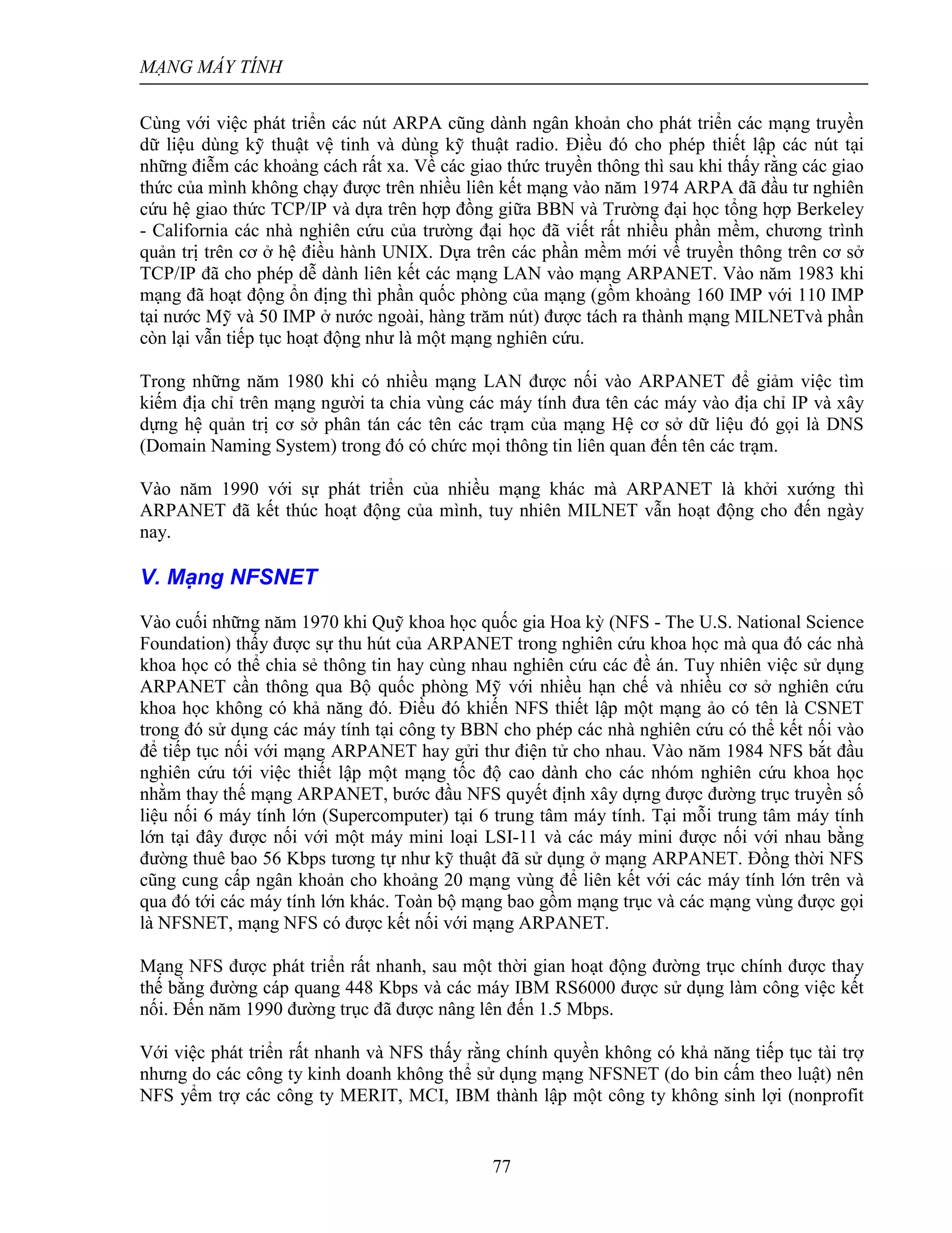 MẠNG MÁY TÍNH
77
Cùng với việc phát triển các nút ARPA cũng dành ngân khoản cho phát triển các mạng truyền
dữ liệu dùng kỹ thuật vệ tinh và dùng kỹ thuật radio. Điều đó cho phép thiết lập các nút tại
những điễm các khoảng cách rất xa. Về các giao thức truyền thông thì sau khi thấy rằng các giao
thức của mình không chạy được trên nhiều liên kết mạng vào năm 1974 ARPA đã đầu tư nghiên
cứu hệ giao thức TCP/IP và dựa trên hợp đồng giữa BBN và Trường đại học tổng hợp Berkeley
- California các nhà nghiên cứu của trường đại học đã viết rất nhiều phần mềm, chương trình
quản trị trên cơ ở hệ điều hành UNIX. Dựa trên các phần mềm mới về truyền thông trên cơ sở
TCP/IP đã cho phép dễ dành liên kết các mạng LAN vào mạng ARPANET. Vào năm 1983 khi
mạng đã hoạt động ổn địng thì phần quốc phòng của mạng (gồm khoảng 160 IMP với 110 IMP
tại nước Mỹ và 50 IMP ở nước ngoài, hàng trăm nút) được tách ra thành mạng MILNETvà phần
còn lại vẫn tiếp tục hoạt động như là một mạng nghiên cứu.
Trong những năm 1980 khi có nhiều mạng LAN được nối vào ARPANET để giảm việc tìm
kiếm địa chỉ trên mạng người ta chia vùng các máy tính đưa tên các máy vào địa chỉ IP và xây
dựng hệ quản trị cơ sở phân tán các tên các trạm của mạng Hệ cơ sở dữ liệu đó gọi là DNS
(Domain Naming System) trong đó có chức mọi thông tin liên quan đến tên các trạm.
Vào năm 1990 với sự phát triển của nhiều mạng khác mà ARPANET là khởi xướng thì
ARPANET đã kết thúc hoạt động của mình, tuy nhiên MILNET vẫn hoạt động cho đến ngày
nay.
V. Mạng NFSNET
Vào cuối những năm 1970 khi Quỹ khoa học quốc gia Hoa kỳ (NFS - The U.S. National Science
Foundation) thấy được sự thu hút của ARPANET trong nghiên cứu khoa học mà qua đó các nhà
khoa học có thể chia sẻ thông tin hay cùng nhau nghiên cứu các đề án. Tuy nhiên việc sử dụng
ARPANET cần thông qua Bộ quốc phòng Mỹ với nhiều hạn chế và nhiều cơ sở nghiên cứu
khoa học không có khả năng đó. Điều đó khiến NFS thiết lập một mạng ảo có tên là CSNET
trong đó sử dụng các máy tính tại công ty BBN cho phép các nhà nghiên cứu có thể kết nối vào
để tiếp tục nối với mạng ARPANET hay gửi thư điện tử cho nhau. Vào năm 1984 NFS bắt đầu
nghiên cứu tới việc thiết lập một mạng tốc độ cao dành cho các nhóm nghiên cứu khoa học
nhằm thay thế mạng ARPANET, bước đầu NFS quyết định xây dựng được đường trục truyền số
liệu nối 6 máy tính lớn (Supercomputer) tại 6 trung tâm máy tính. Tại mỗi trung tâm máy tính
lớn tại đây được nối với một máy mini loại LSI-11 và các máy mini được nối với nhau bằng
đường thuê bao 56 Kbps tương tự như kỹ thuật đã sử dụng ở mạng ARPANET. Đồng thời NFS
cũng cung cấp ngân khoản cho khoảng 20 mạng vùng để liên kết với các máy tính lớn trên và
qua đó tới các máy tính lớn khác. Toàn bộ mạng bao gồm mạng trục và các mạng vùng được gọi
là NFSNET, mạng NFS có được kết nối với mạng ARPANET.
Mạng NFS được phát triển rất nhanh, sau một thời gian hoạt động đường trục chính được thay
thế bằng đường cáp quang 448 Kbps và các máy IBM RS6000 được sử dụng làm công việc kết
nối. Đến năm 1990 đường trục đã được nâng lên đến 1.5 Mbps.
Với việc phát triển rất nhanh và NFS thấy rằng chính quyền không có khả năng tiếp tục tài trợ
nhưng do các công ty kinh doanh không thể sử dụng mạng NFSNET (do bin cấm theo luật) nên
NFS yểm trợ các công ty MERIT, MCI, IBM thành lập một công ty không sinh lợi (nonprofit
 