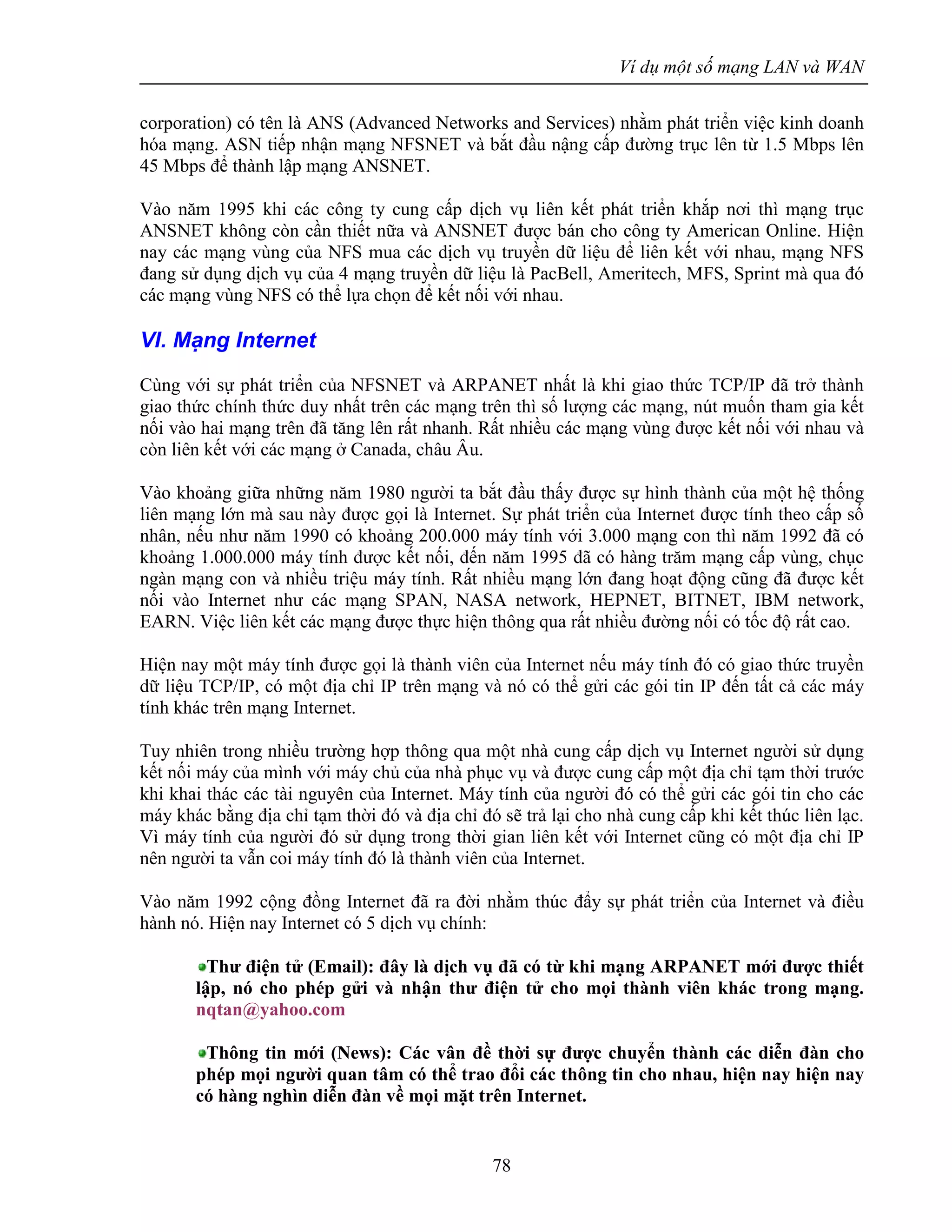 Ví dụ một số mạng LAN và WAN
78
corporation) có tên là ANS (Advanced Networks and Services) nhằm phát triển việc kinh doanh
hóa mạng. ASN tiếp nhận mạng NFSNET và bắt đầu nậng cấp đường trục lên từ 1.5 Mbps lên
45 Mbps để thành lập mạng ANSNET.
Vào năm 1995 khi các công ty cung cấp dịch vụ liên kết phát triển khắp nơi thì mạng trục
ANSNET không còn cần thiết nữa và ANSNET được bán cho công ty American Online. Hiện
nay các mạng vùng của NFS mua các dịch vụ truyền dữ liệu để liên kết với nhau, mạng NFS
đang sử dụng dịch vụ của 4 mạng truyền dữ liệu là PacBell, Ameritech, MFS, Sprint mà qua đó
các mạng vùng NFS có thể lựa chọn để kết nối với nhau.
VI. Mạng Internet
Cùng với sự phát triển của NFSNET và ARPANET nhất là khi giao thức TCP/IP đã trở thành
giao thức chính thức duy nhất trên các mạng trên thì số lượng các mạng, nút muốn tham gia kết
nối vào hai mạng trên đã tăng lên rất nhanh. Rất nhiều các mạng vùng được kết nối với nhau và
còn liên kết với các mạng ở Canada, châu Âu.
Vào khoảng giữa những năm 1980 người ta bắt đầu thấy được sự hình thành của một hệ thống
liên mạng lớn mà sau này được gọi là Internet. Sự phát triển của Internet được tính theo cấp số
nhân, nếu như năm 1990 có khoảng 200.000 máy tính với 3.000 mạng con thì năm 1992 đã có
khoảng 1.000.000 máy tính được kết nối, đến năm 1995 đã có hàng trăm mạng cấp vùng, chục
ngàn mạng con và nhiều triệu máy tính. Rất nhiều mạng lớn đang hoạt động cũng đã được kết
nối vào Internet như các mạng SPAN, NASA network, HEPNET, BITNET, IBM network,
EARN. Việc liên kết các mạng được thực hiện thông qua rất nhiều đường nối có tốc độ rất cao.
Hiện nay một máy tính được gọi là thành viên của Internet nếu máy tính đó có giao thức truyền
dữ liệu TCP/IP, có một địa chỉ IP trên mạng và nó có thể gửi các gói tin IP đến tất cả các máy
tính khác trên mạng Internet.
Tuy nhiên trong nhiều trường hợp thông qua một nhà cung cấp dịch vụ Internet người sử dụng
kết nối máy của mình với máy chủ của nhà phục vụ và được cung cấp một địa chỉ tạm thời trước
khi khai thác các tài nguyên của Internet. Máy tính của người đó có thể gửi các gói tin cho các
máy khác bằng địa chỉ tạm thời đó và địa chỉ đó sẽ trả lại cho nhà cung cấp khi kết thúc liên lạc.
Vì máy tính của người đó sử dụng trong thời gian liên kết với Internet cũng có một địa chỉ IP
nên người ta vẫn coi máy tính đó là thành viên của Internet.
Vào năm 1992 cộng đồng Internet đã ra đời nhằm thúc đẩy sự phát triển của Internet và điều
hành nó. Hiện nay Internet có 5 dịch vụ chính:
Thư điện tử (Email): đây là dịch vụ đã có từ khi mạng ARPANET mới được thiết
lập, nó cho phép gửi và nhận thư điện tử cho mọi thành viên khác trong mạng.
nqtan@yahoo.com
Thông tin mới (News): Các vân đề thời sự được chuyển thành các diễn đàn cho
phép mọi người quan tâm có thể trao đổi các thông tin cho nhau, hiện nay hiện nay
có hàng nghìn diễn đàn về mọi mặt trên Internet.
 