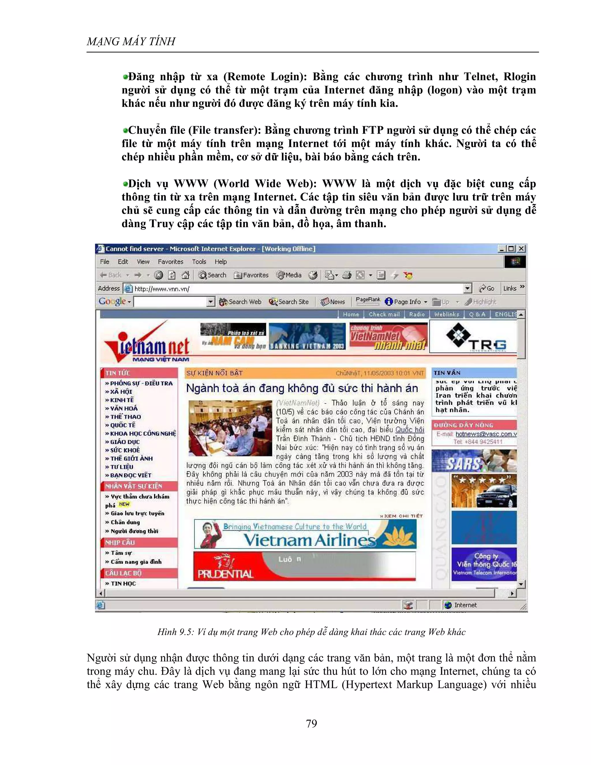 MẠNG MÁY TÍNH
79
Đăng nhập từ xa (Remote Login): Bằng các chương trình như Telnet, Rlogin
người sử dụng có thể từ một trạm của Internet đăng nhập (logon) vào một trạm
khác nếu như người đó được đăng ký trên máy tính kia.
Chuyển file (File transfer): Bằng chương trình FTP người sử dụng có thể chép các
file từ một máy tính trên mạng Internet tới một máy tính khác. Người ta có thể
chép nhiều phần mềm, cơ sở dữ liệu, bài báo bằng cách trên.
Dịch vụ WWW (World Wide Web): WWW là một dịch vụ đặc biệt cung cấp
thông tin từ xa trên mạng Internet. Các tập tin siêu văn bản được lưu trữ trên máy
chủ sẽ cung cấp các thông tin và dẫn đường trên mạng cho phép người sử dụng dễ
dàng Truy cập các tập tin văn bản, đồ họa, âm thanh.
Hình 9.5: Ví dụ một trang Web cho phép dễ dàng khai thác các trang Web khác
Người sử dụng nhận được thông tin dưới dạng các trang văn bản, một trang là một đơn thể nằm
trong máy chu. Đây là dịch vụ đang mang lại sức thu hút to lớn cho mạng Internet, chúng ta có
thể xây dựng các trang Web bằng ngôn ngữ HTML (Hypertext Markup Language) với nhiều
 