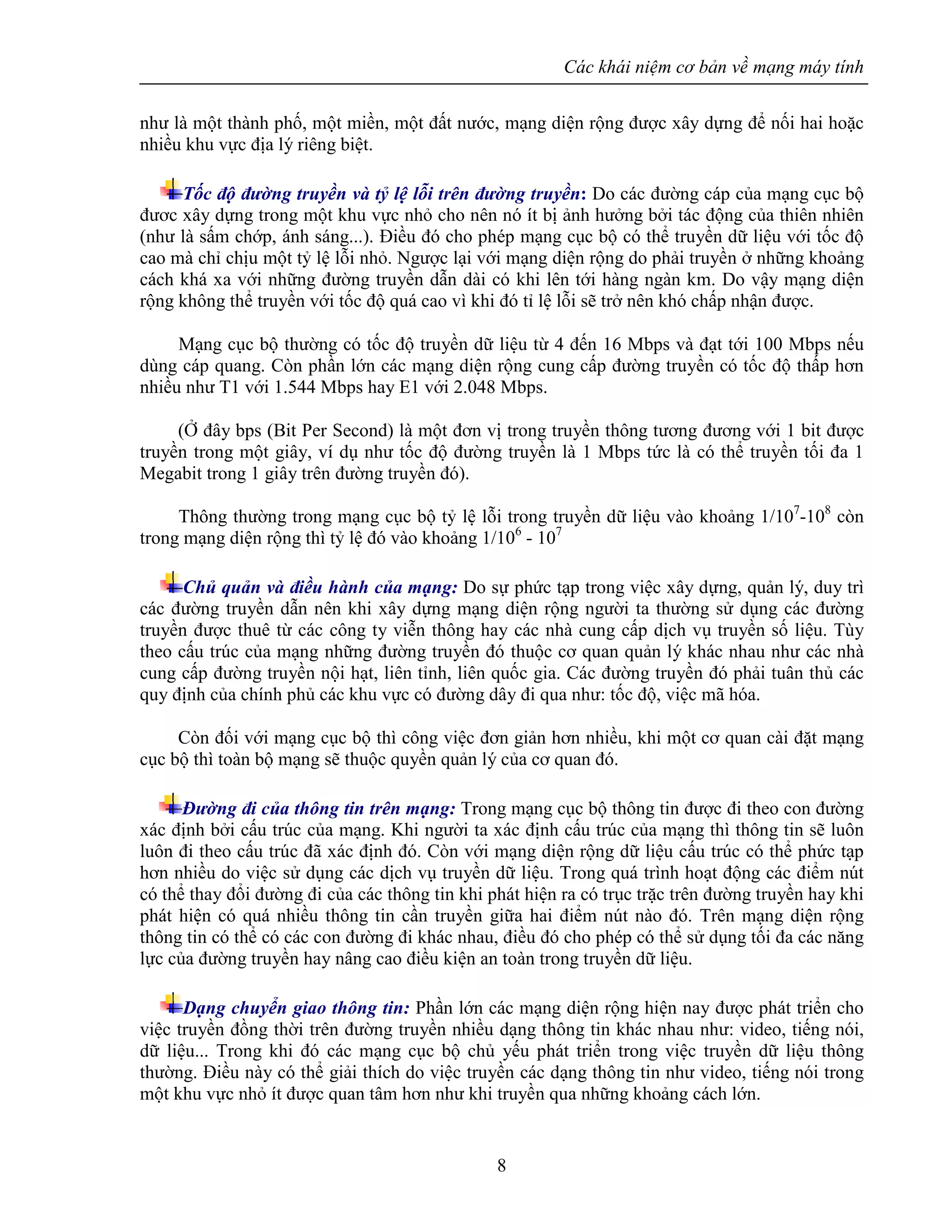 Các khái niệm cơ bản về mạng máy tính
8
như là một thành phố, một miền, một đất nước, mạng diện rộng được xây dựng để nối hai hoặc
nhiều khu vực địa lý riêng biệt.
Tốc độ đường truyền và tỷ lệ lỗi trên đường truyền: Do các đường cáp của mạng cục bộ
đươc xây dựng trong một khu vực nhỏ cho nên nó ít bị ảnh hưởng bởi tác động của thiên nhiên
(như là sấm chớp, ánh sáng...). Điều đó cho phép mạng cục bộ có thể truyền dữ liệu với tốc độ
cao mà chỉ chịu một tỷ lệ lỗi nhỏ. Ngược lại với mạng diện rộng do phải truyền ở những khoảng
cách khá xa với những đường truyền dẫn dài có khi lên tới hàng ngàn km. Do vậy mạng diện
rộng không thể truyền với tốc độ quá cao vì khi đó tỉ lệ lỗi sẽ trở nên khó chấp nhận được.
Mạng cục bộ thường có tốc độ truyền dữ liệu từ 4 đến 16 Mbps và đạt tới 100 Mbps nếu
dùng cáp quang. Còn phần lớn các mạng diện rộng cung cấp đường truyền có tốc độ thấp hơn
nhiều như T1 với 1.544 Mbps hay E1 với 2.048 Mbps.
(Ở đây bps (Bit Per Second) là một đơn vị trong truyền thông tương đương với 1 bit được
truyền trong một giây, ví dụ như tốc độ đường truyền là 1 Mbps tức là có thể truyền tối đa 1
Megabit trong 1 giây trên đường truyền đó).
Thông thường trong mạng cục bộ tỷ lệ lỗi trong truyền dữ liệu vào khoảng 1/107
-108
còn
trong mạng diện rộng thì tỷ lệ đó vào khoảng 1/106
- 107
Chủ quản và điều hành của mạng: Do sự phức tạp trong việc xây dựng, quản lý, duy trì
các đường truyền dẫn nên khi xây dựng mạng diện rộng người ta thường sử dụng các đường
truyền được thuê từ các công ty viễn thông hay các nhà cung cấp dịch vụ truyền số liệu. Tùy
theo cấu trúc của mạng những đường truyền đó thuộc cơ quan quản lý khác nhau như các nhà
cung cấp đường truyền nội hạt, liên tỉnh, liên quốc gia. Các đường truyền đó phải tuân thủ các
quy định của chính phủ các khu vực có đường dây đi qua như: tốc độ, việc mã hóa.
Còn đối với mạng cục bộ thì công việc đơn giản hơn nhiều, khi một cơ quan cài đặt mạng
cục bộ thì toàn bộ mạng sẽ thuộc quyền quản lý của cơ quan đó.
Đường đi của thông tin trên mạng: Trong mạng cục bộ thông tin được đi theo con đường
xác định bởi cấu trúc của mạng. Khi người ta xác định cấu trúc của mạng thì thông tin sẽ luôn
luôn đi theo cấu trúc đã xác định đó. Còn với mạng diện rộng dữ liệu cấu trúc có thể phức tạp
hơn nhiều do việc sử dụng các dịch vụ truyền dữ liệu. Trong quá trình hoạt động các điểm nút
có thể thay đổi đường đi của các thông tin khi phát hiện ra có trục trặc trên đường truyền hay khi
phát hiện có quá nhiều thông tin cần truyền giữa hai điểm nút nào đó. Trên mạng diện rộng
thông tin có thể có các con đường đi khác nhau, điều đó cho phép có thể sử dụng tối đa các năng
lực của đường truyền hay nâng cao điều kiện an toàn trong truyền dữ liệu.
Dạng chuyển giao thông tin: Phần lớn các mạng diện rộng hiện nay được phát triển cho
việc truyền đồng thời trên đường truyền nhiều dạng thông tin khác nhau như: video, tiếng nói,
dữ liệu... Trong khi đó các mạng cục bộ chủ yếu phát triển trong việc truyền dữ liệu thông
thường. Điều này có thể giải thích do việc truyền các dạng thông tin như video, tiếng nói trong
một khu vực nhỏ ít được quan tâm hơn như khi truyền qua những khoảng cách lớn.
 