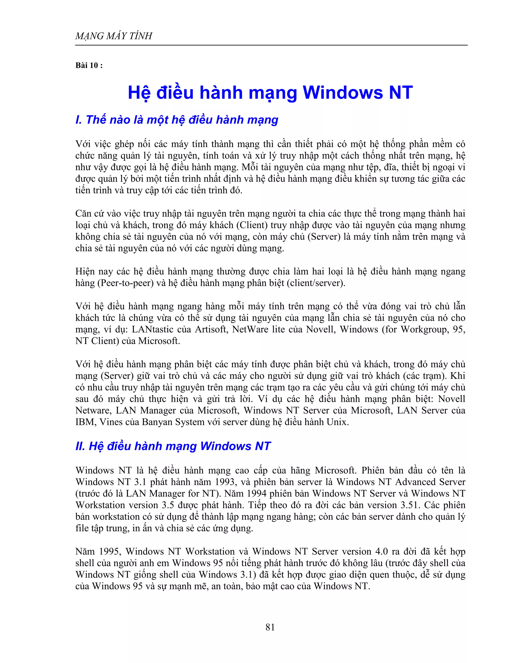 MẠNG MÁY TÍNH
81
Bài 10 :
Hệ điều hành mạng Windows NT
I. Thế nào là một hệ điều hành mạng
Với việc ghép nối các máy tính thành mạng thì cần thiết phải có một hệ thống phần mềm có
chức năng quản lý tài nguyên, tính toán và xử lý truy nhập một cách thống nhất trên mạng, hệ
như vậy được gọi là hệ điều hành mạng. Mỗi tài nguyên của mạng như tệp, đĩa, thiết bị ngoại vi
được quản lý bởi một tiến trình nhất định và hệ điều hành mạng điều khiển sự tương tác giữa các
tiến trình và truy cập tới các tiến trình đó.
Căn cứ vào việc truy nhập tài nguyên trên mạng người ta chia các thực thể trong mạng thành hai
loại chủ và khách, trong đó máy khách (Client) truy nhập được vào tài nguyên của mạng nhưng
không chia sẻ tài nguyên của nó với mạng, còn máy chủ (Server) là máy tính nằm trên mạng và
chia sẻ tài nguyên của nó với các người dùng mạng.
Hiện nay các hệ điều hành mạng thường được chia làm hai loại là hệ điều hành mạng ngang
hàng (Peer-to-peer) và hệ điều hành mạng phân biệt (client/server).
Với hệ điều hành mạng ngang hàng mỗi máy tính trên mạng có thể vừa đóng vai trò chủ lẫn
khách tức là chúng vừa có thể sử dụng tài nguyên của mạng lẫn chia sẻ tài nguyên của nó cho
mạng, ví dụ: LANtastic của Artisoft, NetWare lite của Novell, Windows (for Workgroup, 95,
NT Client) của Microsoft.
Với hệ điều hành mạng phân biệt các máy tính được phân biệt chủ và khách, trong đó máy chủ
mạng (Server) giữ vai trò chủ và các máy cho người sử dụng giữ vai trò khách (các trạm). Khi
có nhu cầu truy nhập tài nguyên trên mạng các trạm tạo ra các yêu cầu và gửi chúng tới máy chủ
sau đó máy chủ thực hiện và gửi trả lời. Ví dụ các hệ điều hành mạng phân biệt: Novell
Netware, LAN Manager của Microsoft, Windows NT Server của Microsoft, LAN Server của
IBM, Vines của Banyan System với server dùng hệ điều hành Unix.
II. Hệ điều hành mạng Windows NT
Windows NT là hệ điều hành mạng cao cấp của hãng Microsoft. Phiên bản đầu có tên là
Windows NT 3.1 phát hành năm 1993, và phiên bản server là Windows NT Advanced Server
(trước đó là LAN Manager for NT). Năm 1994 phiên bản Windows NT Server và Windows NT
Workstation version 3.5 được phát hành. Tiếp theo đó ra đời các bản version 3.51. Các phiên
bản workstation có sử dụng để thành lập mạng ngang hàng; còn các bản server dành cho quản lý
file tập trung, in ấn và chia sẻ các ứng dụng.
Năm 1995, Windows NT Workstation và Windows NT Server version 4.0 ra đời đã kết hợp
shell của người anh em Windows 95 nổi tiếng phát hành trước đó không lâu (trước đây shell của
Windows NT giống shell của Windows 3.1) đã kết hợp được giao diện quen thuộc, dễ sử dụng
của Windows 95 và sự mạnh mẽ, an toàn, bảo mật cao của Windows NT.
 