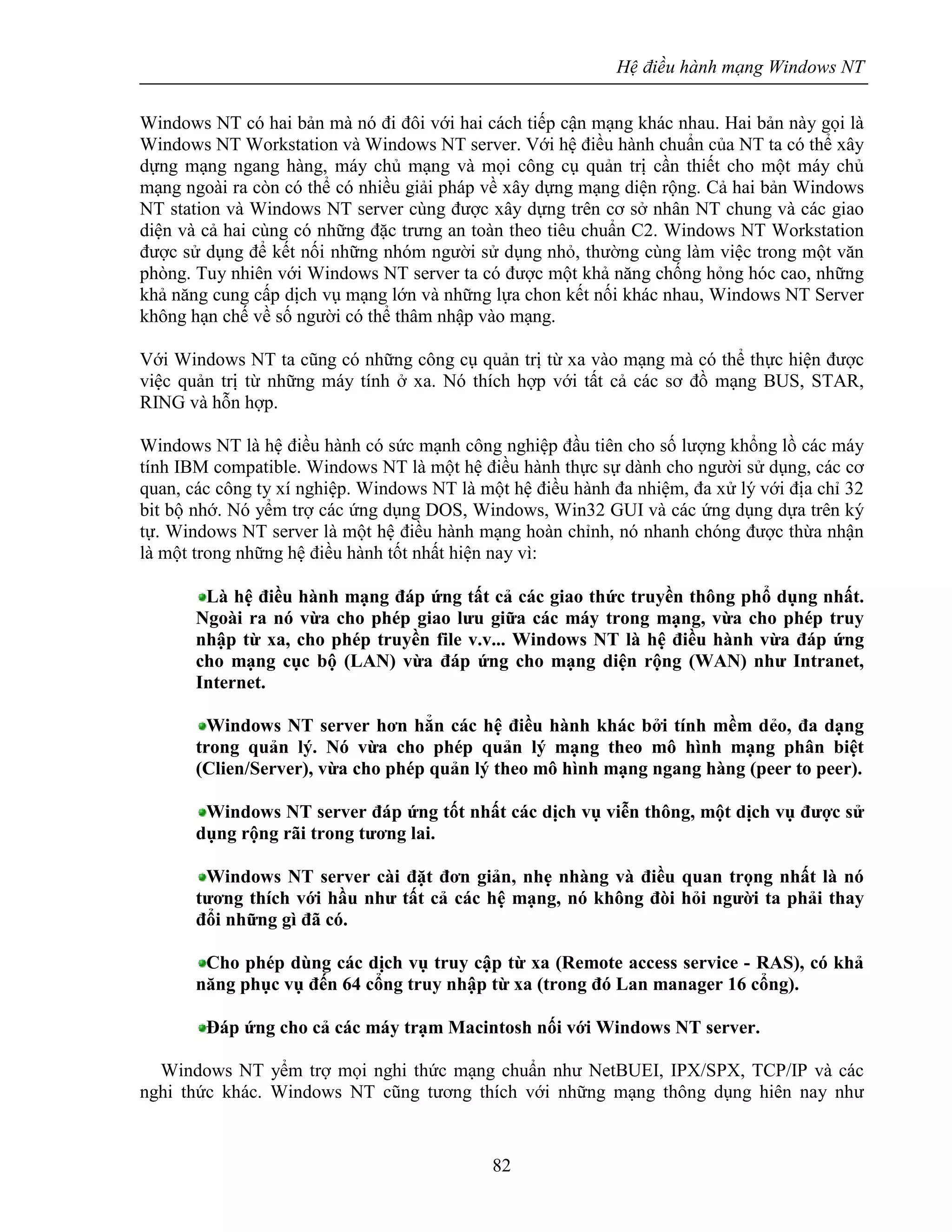 Hệ điều hành mạng Windows NT
82
Windows NT có hai bản mà nó đi đôi với hai cách tiếp cận mạng khác nhau. Hai bản này gọi là
Windows NT Workstation và Windows NT server. Với hệ điều hành chuẩn của NT ta có thể xây
dựng mạng ngang hàng, máy chủ mạng và mọi công cụ quản trị cần thiết cho một máy chủ
mạng ngoài ra còn có thể có nhiều giải pháp về xây dựng mạng diện rộng. Cả hai bản Windows
NT station và Windows NT server cùng được xây dựng trên cơ sở nhân NT chung và các giao
diện và cả hai cùng có những đặc trưng an toàn theo tiêu chuẩn C2. Windows NT Workstation
được sử dụng để kết nối những nhóm người sử dụng nhỏ, thường cùng làm việc trong một văn
phòng. Tuy nhiên với Windows NT server ta có được một khả năng chống hỏng hóc cao, những
khả năng cung cấp dịch vụ mạng lớn và những lựa chon kết nối khác nhau, Windows NT Server
không hạn chế về số người có thể thâm nhập vào mạng.
Với Windows NT ta cũng có những công cụ quản trị từ xa vào mạng mà có thể thực hiện được
việc quản trị từ những máy tính ở xa. Nó thích hợp với tất cả các sơ đồ mạng BUS, STAR,
RING và hỗn hợp.
Windows NT là hệ điều hành có sức mạnh công nghiệp đầu tiên cho số lượng khổng lồ các máy
tính IBM compatible. Windows NT là một hệ điều hành thực sự dành cho người sử dụng, các cơ
quan, các công ty xí nghiệp. Windows NT là một hệ điều hành đa nhiệm, đa xử lý với địa chỉ 32
bit bộ nhớ. Nó yểm trợ các ứng dụng DOS, Windows, Win32 GUI và các ứng dụng dựa trên ký
tự. Windows NT server là một hệ điều hành mạng hoàn chỉnh, nó nhanh chóng được thừa nhận
là một trong những hệ điều hành tốt nhất hiện nay vì:
Là hệ điều hành mạng đáp ứng tất cả các giao thức truyền thông phổ dụng nhất.
Ngoài ra nó vừa cho phép giao lưu giữa các máy trong mạng, vừa cho phép truy
nhập từ xa, cho phép truyền file v.v... Windows NT là hệ điều hành vừa đáp ứng
cho mạng cục bộ (LAN) vừa đáp ứng cho mạng diện rộng (WAN) như Intranet,
Internet.
Windows NT server hơn hẳn các hệ điều hành khác bởi tính mềm dẻo, đa dạng
trong quản lý. Nó vừa cho phép quản lý mạng theo mô hình mạng phân biệt
(Clien/Server), vừa cho phép quản lý theo mô hình mạng ngang hàng (peer to peer).
Windows NT server đáp ứng tốt nhất các dịch vụ viễn thông, một dịch vụ được sử
dụng rộng rãi trong tương lai.
Windows NT server cài đặt đơn giản, nhẹ nhàng và điều quan trọng nhất là nó
tương thích với hầu như tất cả các hệ mạng, nó không đòi hỏi người ta phải thay
đổi những gì đã có.
Cho phép dùng các dịch vụ truy cập từ xa (Remote access service - RAS), có khả
năng phục vụ đến 64 cổng truy nhập từ xa (trong đó Lan manager 16 cổng).
Đáp ứng cho cả các máy trạm Macintosh nối với Windows NT server.
Windows NT yểm trợ mọi nghi thức mạng chuẩn như NetBUEI, IPX/SPX, TCP/IP và các
nghi thức khác. Windows NT cũng tương thích với những mạng thông dụng hiên nay như
 
