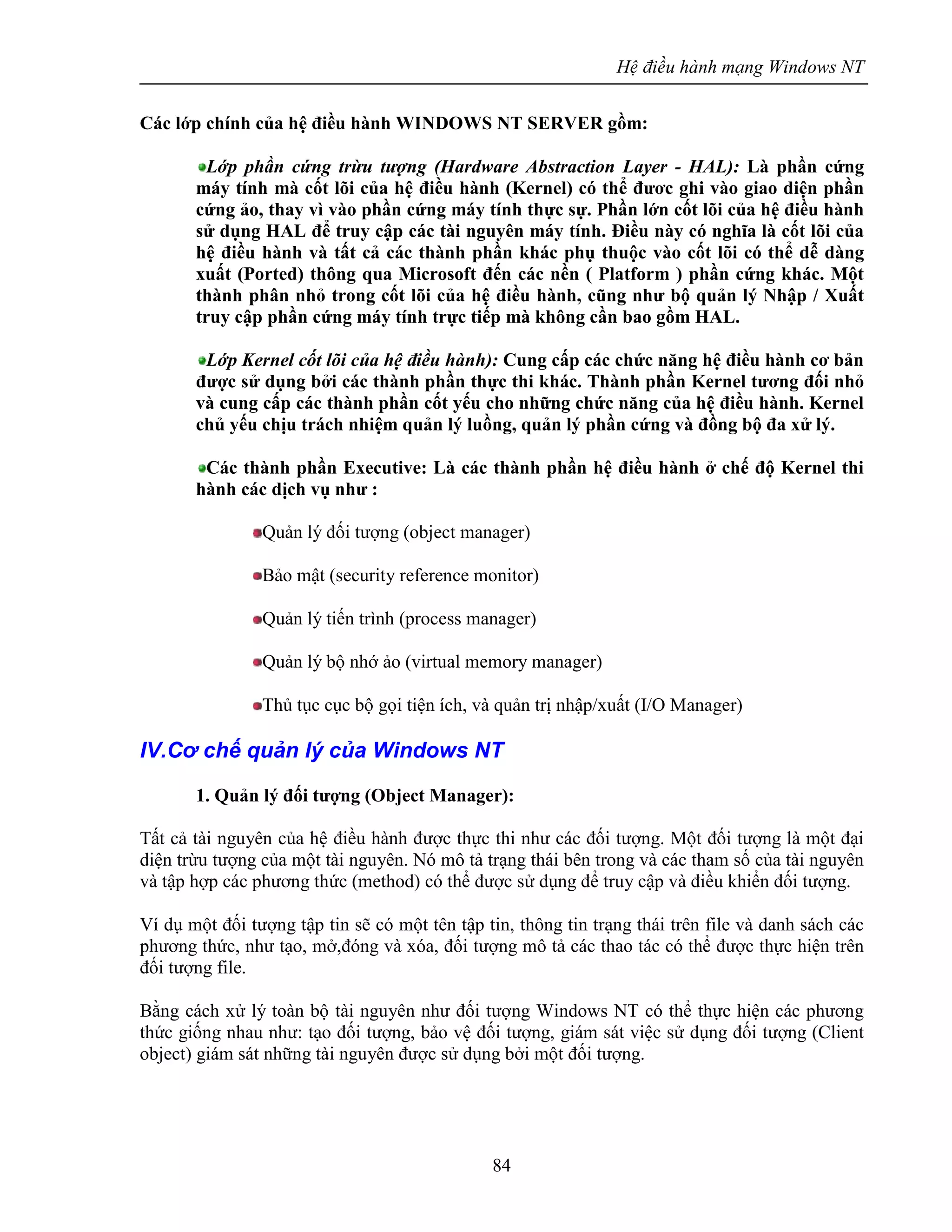 Hệ điều hành mạng Windows NT
84
Các lớp chính của hệ điều hành WINDOWS NT SERVER gồm:
Lớp phần cứng trừu tượng (Hardware Abstraction Layer - HAL): Là phần cứng
máy tính mà cốt lõi của hệ điều hành (Kernel) có thể đươc ghi vào giao diện phần
cứng ảo, thay vì vào phần cứng máy tính thực sự. Phần lớn cốt lõi của hệ điều hành
sử dụng HAL để truy cập các tài nguyên máy tính. Điều này có nghĩa là cốt lõi của
hệ điều hành và tất cả các thành phần khác phụ thuộc vào cốt lõi có thể dễ dàng
xuất (Ported) thông qua Microsoft đến các nền ( Platform ) phần cứng khác. Một
thành phân nhỏ trong cốt lõi của hệ điều hành, cũng như bộ quản lý Nhập / Xuất
truy cập phần cứng máy tính trực tiếp mà không cần bao gồm HAL.
Lớp Kernel cốt lõi của hệ điều hành): Cung cấp các chức năng hệ điều hành cơ bản
được sử dụng bởi các thành phần thực thi khác. Thành phần Kernel tương đối nhỏ
và cung cấp các thành phần cốt yếu cho những chức năng của hệ điều hành. Kernel
chủ yếu chịu trách nhiệm quản lý luồng, quản lý phần cứng và đồng bộ đa xử lý.
Các thành phần Executive: Là các thành phần hệ điều hành ở chế độ Kernel thi
hành các dịch vụ như :
Quản lý đối tượng (object manager)
Bảo mật (security reference monitor)
Quản lý tiến trình (process manager)
Quản lý bộ nhớ ảo (virtual memory manager)
Thủ tục cục bộ gọi tiện ích, và quản trị nhập/xuất (I/O Manager)
IV.Cơ chế quản lý của Windows NT
1. Quản lý đối tượng (Object Manager):
Tất cả tài nguyên của hệ điều hành được thực thi như các đối tượng. Một đối tượng là một đại
diện trừu tượng của một tài nguyên. Nó mô tả trạng thái bên trong và các tham số của tài nguyên
và tập hợp các phương thức (method) có thể được sử dụng để truy cập và điều khiển đối tượng.
Ví dụ một đối tượng tập tin sẽ có một tên tập tin, thông tin trạng thái trên file và danh sách các
phương thức, như tạo, mở,đóng và xóa, đối tượng mô tả các thao tác có thể được thực hiện trên
đối tượng file.
Bằng cách xử lý toàn bộ tài nguyên như đối tượng Windows NT có thể thực hiện các phương
thức giống nhau như: tạo đối tượng, bảo vệ đối tượng, giám sát việc sử dụng đối tượng (Client
object) giám sát những tài nguyên được sử dụng bởi một đối tượng.
 