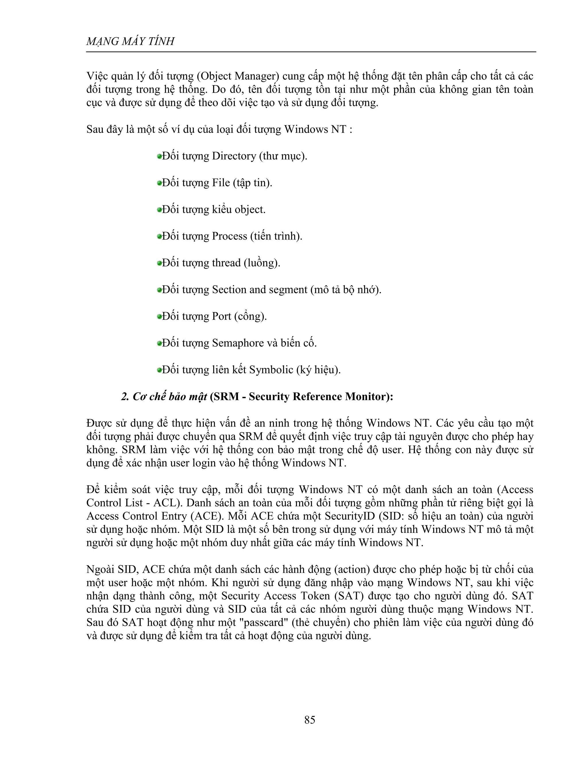 MẠNG MÁY TÍNH
85
Việc quản lý đối tượng (Object Manager) cung cấp một hệ thống đặt tên phân cấp cho tất cả các
đối tượng trong hệ thống. Do đó, tên đối tượng tồn tại như một phần của không gian tên toàn
cục và được sử dụng để theo dõi việc tạo và sử dụng đối tượng.
Sau đây là một số ví dụ của loại đối tượng Windows NT :
Đối tượng Directory (thư mục).
Đối tượng File (tập tin).
Đối tượng kiểu object.
Đối tượng Process (tiến trình).
Đối tượng thread (luồng).
Đối tượng Section and segment (mô tả bộ nhớ).
Đối tượng Port (cổng).
Đối tượng Semaphore và biến cố.
Đối tượng liên kết Symbolic (ký hiệu).
2. Cơ chế bảo mật (SRM - Security Reference Monitor):
Ðược sử dụng để thực hiện vấn đề an ninh trong hệ thống Windows NT. Các yêu cầu tạo một
đối tượng phải được chuyển qua SRM để quyết định việc truy cập tài nguyên được cho phép hay
không. SRM làm việc với hệ thống con bảo mật trong chế độ user. Hệ thống con này được sử
dụng để xác nhận user login vào hệ thống Windows NT.
Để kiểm soát việc truy cập, mỗi đối tượng Windows NT có một danh sách an toàn (Access
Control List - ACL). Danh sách an toàn của mỗi đối tượng gồm những phần tử riêng biệt gọi là
Access Control Entry (ACE). Mỗi ACE chứa một SecurityID (SID: số hiệu an toàn) của người
sử dụng hoặc nhóm. Một SID là một số bên trong sử dụng với máy tính Windows NT mô tả một
người sử dụng hoặc một nhóm duy nhất giữa các máy tính Windows NT.
Ngoài SID, ACE chứa một danh sách các hành động (action) được cho phép hoặc bị từ chối của
một user hoặc một nhóm. Khi người sử dụng đăng nhập vào mạng Windows NT, sau khi việc
nhận dạng thành công, một Security Access Token (SAT) được tạo cho người dùng đó. SAT
chứa SID của người dùng và SID của tất cả các nhóm người dùng thuộc mạng Windows NT.
Sau đó SAT hoạt động như một "passcard" (thẻ chuyển) cho phiên làm việc của người dùng đó
và được sử dụng để kiểm tra tất cả hoạt động của người dùng.
 