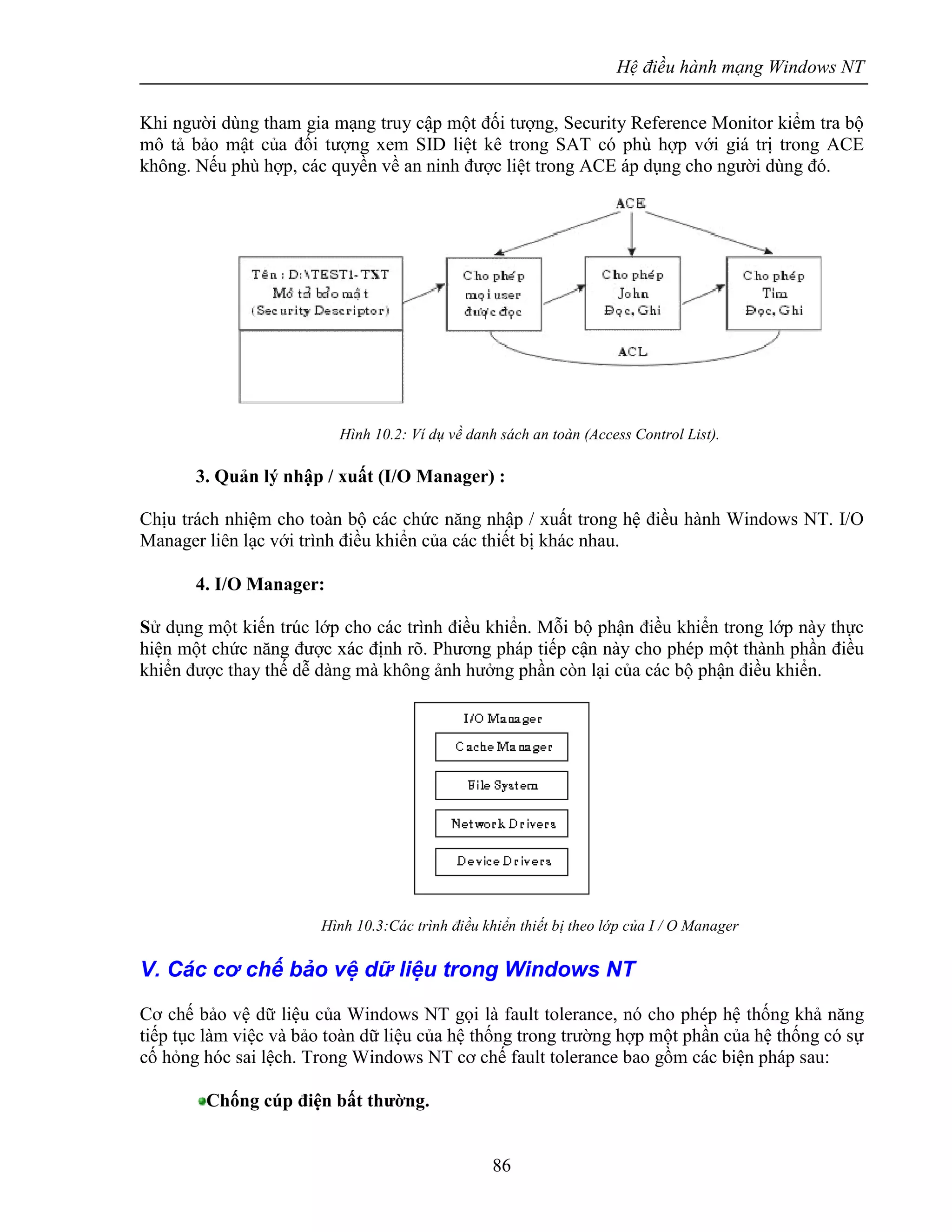 Hệ điều hành mạng Windows NT
86
Khi người dùng tham gia mạng truy cập một đối tượng, Security Reference Monitor kiểm tra bộ
mô tả bảo mật của đối tượng xem SID liệt kê trong SAT có phù hợp với giá trị trong ACE
không. Nếu phù hợp, các quyền về an ninh được liệt trong ACE áp dụng cho người dùng đó.
Hình 10.2: Ví dụ về danh sách an toàn (Access Control List).
3. Quản lý nhập / xuất (I/O Manager) :
Chịu trách nhiệm cho toàn bộ các chức năng nhập / xuất trong hệ điều hành Windows NT. I/O
Manager liên lạc với trình điều khiển của các thiết bị khác nhau.
4. I/O Manager:
Sử dụng một kiến trúc lớp cho các trình điều khiển. Mỗi bộ phận điều khiển trong lớp này thực
hiện một chức năng được xác định rõ. Phương pháp tiếp cận này cho phép một thành phần điều
khiển được thay thế dễ dàng mà không ảnh hưởng phần còn lại của các bộ phận điều khiển.
Hình 10.3:Các trình điều khiển thiết bị theo lớp của I / O Manager
V. Các cơ chế bảo vệ dữ liệu trong Windows NT
Cơ chế bảo vệ dữ liệu của Windows NT gọi là fault tolerance, nó cho phép hệ thống khả năng
tiếp tục làm việc và bảo toàn dữ liệu của hệ thống trong trường hợp một phần của hệ thống có sự
cố hỏng hóc sai lệch. Trong Windows NT cơ chế fault tolerance bao gồm các biện pháp sau:
Chống cúp điện bất thường.
 