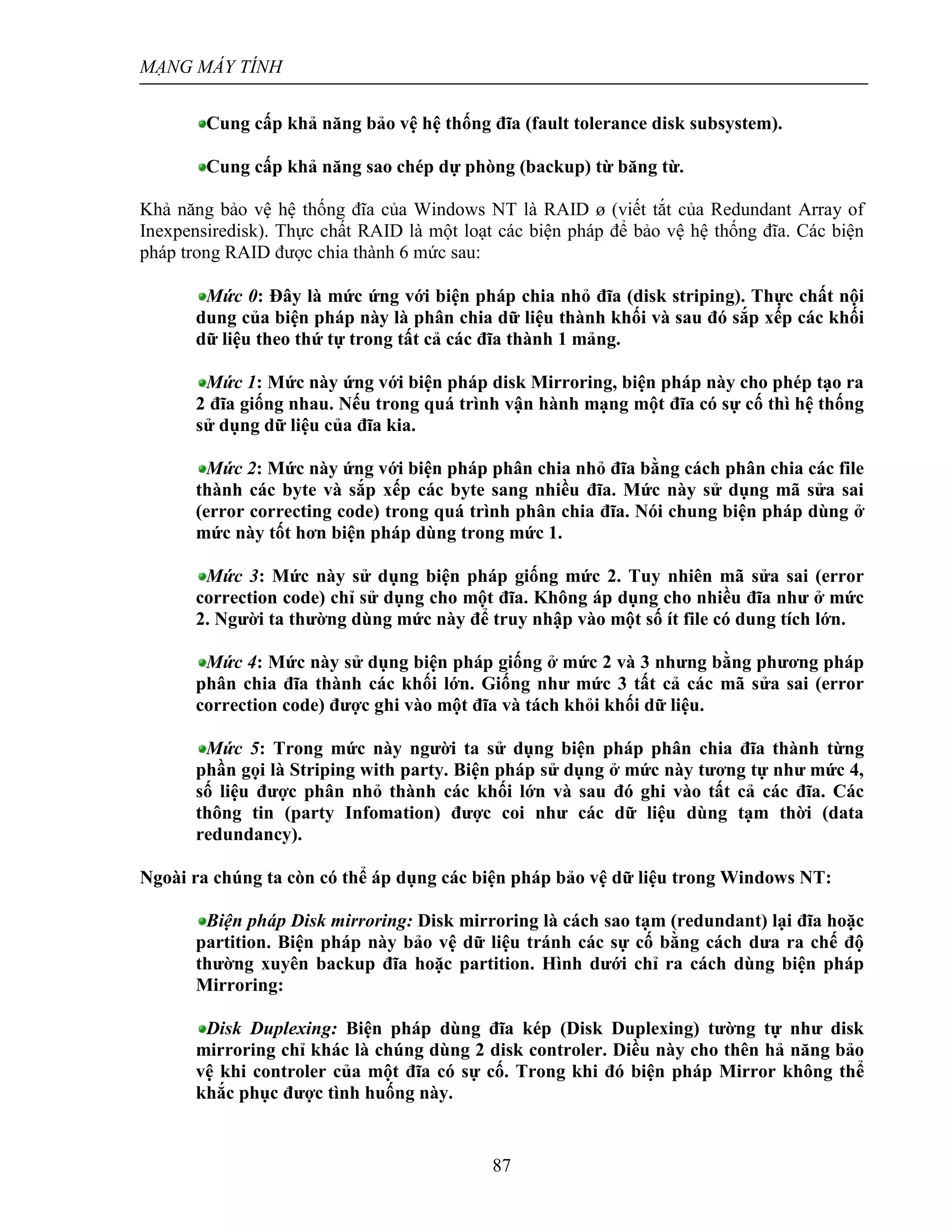 MẠNG MÁY TÍNH
87
Cung cấp khả năng bảo vệ hệ thống đĩa (fault tolerance disk subsystem).
Cung cấp khả năng sao chép dự phòng (backup) từ băng từ.
Khả năng bảo vệ hệ thống đĩa của Windows NT là RAID ø (viết tắt của Redundant Array of
Inexpensiredisk). Thực chất RAID là một loạt các biện pháp để bảo vệ hệ thống đĩa. Các biện
pháp trong RAID được chia thành 6 mức sau:
Mức 0: Đây là mức ứng với biện pháp chia nhỏ đĩa (disk striping). Thực chất nội
dung của biện pháp này là phân chia dữ liệu thành khối và sau đó sắp xếp các khối
dữ liệu theo thứ tự trong tất cả các đĩa thành 1 mảng.
Mức 1: Mức này ứng với biện pháp disk Mirroring, biện pháp này cho phép tạo ra
2 đĩa giống nhau. Nếu trong quá trình vận hành mạng một đĩa có sự cố thì hệ thống
sử dụng dữ liệu của đĩa kia.
Mức 2: Mức này ứng với biện pháp phân chia nhỏ đĩa bằng cách phân chia các file
thành các byte và sắp xếp các byte sang nhiều đĩa. Mức này sử dụng mã sửa sai
(error correcting code) trong quá trình phân chia đĩa. Nói chung biện pháp dùng ở
mức này tốt hơn biện pháp dùng trong mức 1.
Mức 3: Mức này sử dụng biện pháp giống mức 2. Tuy nhiên mã sửa sai (error
correction code) chỉ sử dụng cho một đĩa. Không áp dụng cho nhiều đĩa như ở mức
2. Người ta thường dùng mức này để truy nhập vào một số ít file có dung tích lớn.
Mức 4: Mức này sử dụng biện pháp giống ở mức 2 và 3 nhưng bằng phương pháp
phân chia đĩa thành các khối lớn. Giống như mức 3 tất cả các mã sửa sai (error
correction code) được ghi vào một đĩa và tách khỏi khối dữ liệu.
Mức 5: Trong mức này người ta sử dụng biện pháp phân chia đĩa thành từng
phần gọi là Striping with party. Biện pháp sử dụng ở mức này tương tự như mức 4,
số liệu được phân nhỏ thành các khối lớn và sau đó ghi vào tất cả các đĩa. Các
thông tin (party Infomation) được coi như các dữ liệu dùng tạm thời (data
redundancy).
Ngoài ra chúng ta còn có thể áp dụng các biện pháp bảo vệ dữ liệu trong Windows NT:
Biện pháp Disk mirroring: Disk mirroring là cách sao tạm (redundant) lại đĩa hoặc
partition. Biện pháp này bảo vệ dữ liệu tránh các sự cố bằng cách dưa ra chế độ
thường xuyên backup đĩa hoặc partition. Hình dưới chỉ ra cách dùng biện pháp
Mirroring:
Disk Duplexing: Biện pháp dùng đĩa kép (Disk Duplexing) tường tự như disk
mirroring chỉ khác là chúng dùng 2 disk controler. Diều này cho thên hả năng bảo
vệ khi controler của một đĩa có sự cố. Trong khi đó biện pháp Mirror không thể
khắc phục được tình huống này.
 
