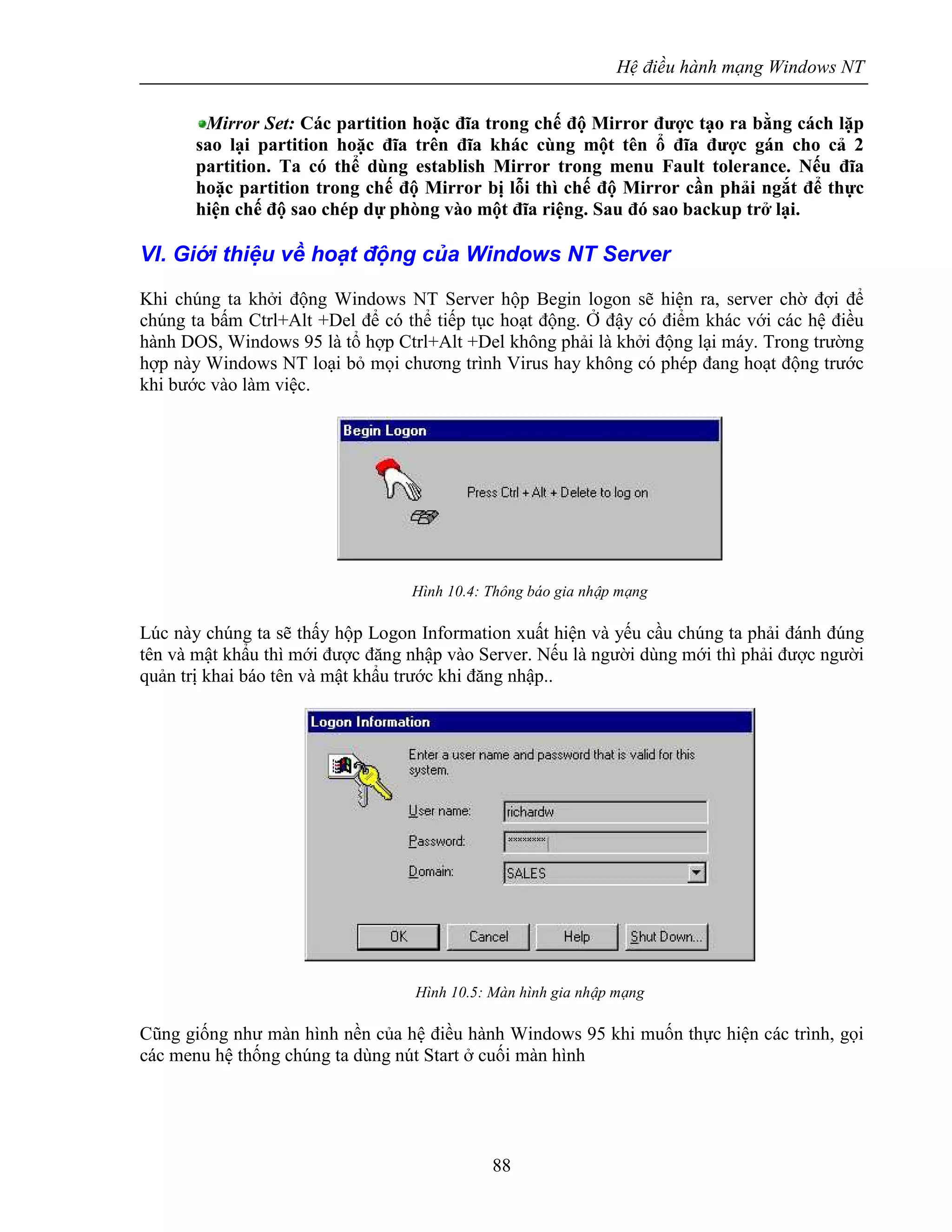 Hệ điều hành mạng Windows NT
88
Mirror Set: Các partition hoặc đĩa trong chế độ Mirror được tạo ra bằng cách lặp
sao lại partition hoặc đĩa trên đĩa khác cùng một tên ổ đĩa được gán cho cả 2
partition. Ta có thể dùng establish Mirror trong menu Fault tolerance. Nếu đĩa
hoặc partition trong chế độ Mirror bị lỗi thì chế độ Mirror cần phải ngắt để thực
hiện chế độ sao chép dự phòng vào một đĩa riệng. Sau đó sao backup trở lại.
VI. Giới thiệu về hoạt động của Windows NT Server
Khi chúng ta khởi động Windows NT Server hộp Begin logon sẽ hiện ra, server chờ đợi để
chúng ta bấm Ctrl+Alt +Del để có thể tiếp tục hoạt động. Ở đậy có điểm khác với các hệ điều
hành DOS, Windows 95 là tổ hợp Ctrl+Alt +Del không phải là khởi động lại máy. Trong trường
hợp này Windows NT loại bỏ mọi chương trình Virus hay không có phép đang hoạt động trước
khi bước vào làm việc.
Hình 10.4: Thông báo gia nhập mạng
Lúc này chúng ta sẽ thấy hộp Logon Information xuất hiện và yếu cầu chúng ta phải đánh đúng
tên và mật khẩu thì mới được đăng nhập vào Server. Nếu là người dùng mới thì phải được người
quản trị khai báo tên và mật khẩu trước khi đăng nhập..
Hình 10.5: Màn hình gia nhập mạng
Cũng giống như màn hình nền của hệ điều hành Windows 95 khi muốn thực hiện các trình, gọi
các menu hệ thống chúng ta dùng nút Start ở cuối màn hình
 