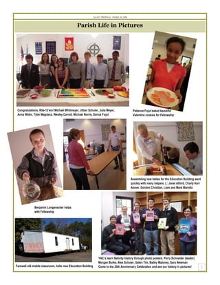Glad Tidings March 2011


                                                Parish Life in Pictures




 Congratulations, Rite-13’ers! Michael Whitmeyer, Jillian Schuler, Julia Meyer,             Patience Fojut baked beautiful
 Anna Widin, Tyler Magdanz, Wesley Carroll, Michael Norris, Darius Fojut                    Valentine cookies for Fellowship




                                                                                          Assembling new tables for the Education Building went
                                                                                          quickly with many helpers. L: Janet Alford, Charly Kerr
                                                                                          Above: Gordon Christian, Liam and Mark Marotta




              Benjamin Longenecker helps
              with Fellowship




                                                                 YAC’s learn Nativity history through photo posters. Perry Schneider (leader)
                                                                 Morgan Burke, Alex Schuler, Galen Tim, Bailey Maloney, Sara Newman
Farewell old mobile classroom, hello new Education Building      Come to the 25th Anniversary Celebration and see our history in pictures!
 