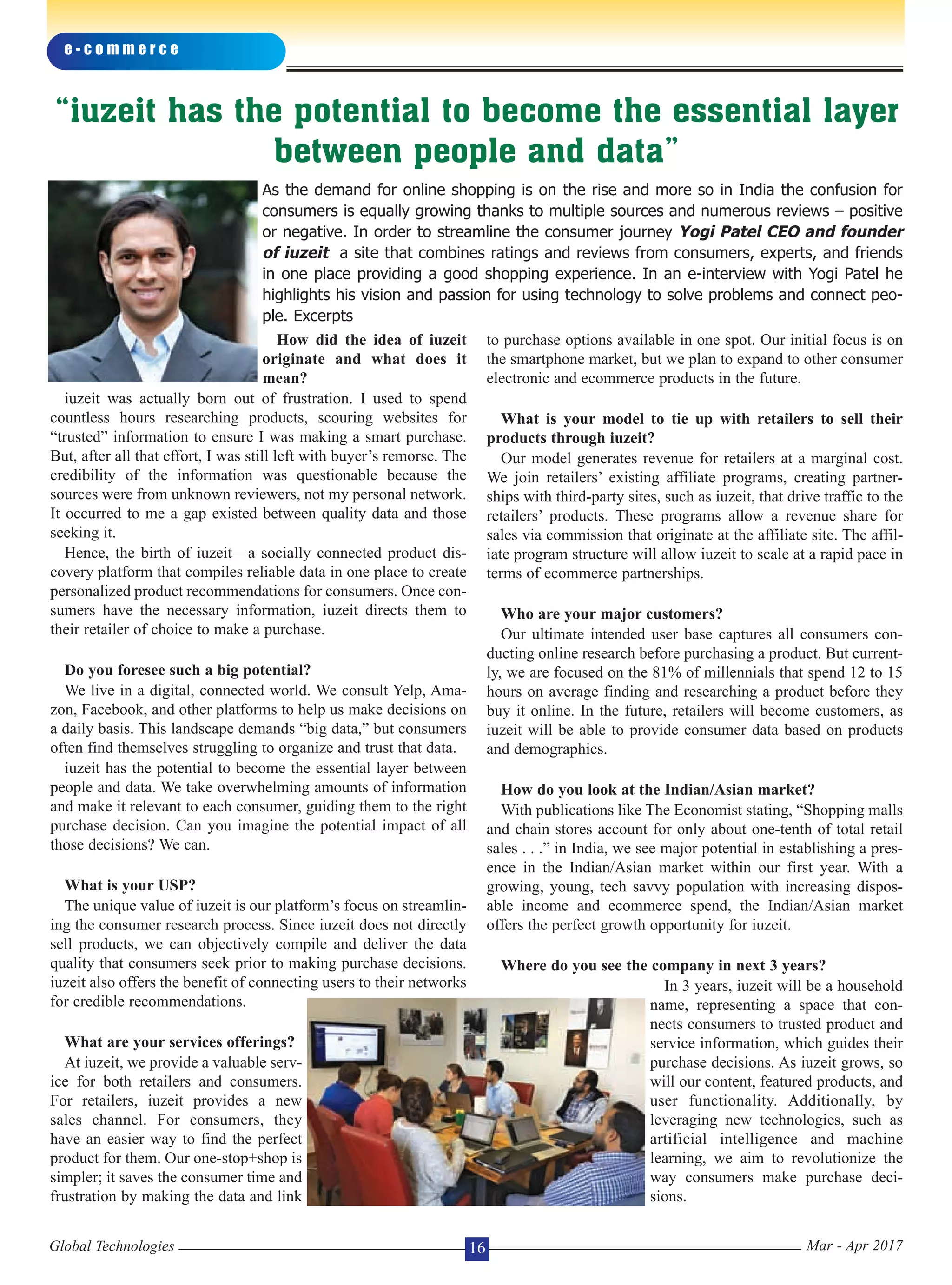 How did the idea of iuzeit
originate and what does it
mean?
iuzeit was actually born out of frustration. I used to spend
countless hours researching products, scouring websites for
“trusted” information to ensure I was making a smart purchase.
But, after all that effort, I was still left with buyer’s remorse. The
credibility of the information was questionable because the
sources were from unknown reviewers, not my personal network.
It occurred to me a gap existed between quality data and those
seeking it.
Hence, the birth of iuzeit—a socially connected product dis-
covery platform that compiles reliable data in one place to create
personalized product recommendations for consumers. Once con-
sumers have the necessary information, iuzeit directs them to
their retailer of choice to make a purchase.
Do you foresee such a big potential?
We live in a digital, connected world. We consult Yelp, Ama-
zon, Facebook, and other platforms to help us make decisions on
a daily basis. This landscape demands “big data,” but consumers
often find themselves struggling to organize and trust that data.
iuzeit has the potential to become the essential layer between
people and data. We take overwhelming amounts of information
and make it relevant to each consumer, guiding them to the right
purchase decision. Can you imagine the potential impact of all
those decisions? We can.
What is your USP?
The unique value of iuzeit is our platform’s focus on streamlin-
ing the consumer research process. Since iuzeit does not directly
sell products, we can objectively compile and deliver the data
quality that consumers seek prior to making purchase decisions.
iuzeit also offers the benefit of connecting users to their networks
for credible recommendations.
What are your services offerings?
At iuzeit, we provide a valuable serv-
ice for both retailers and consumers.
For retailers, iuzeit provides a new
sales channel. For consumers, they
have an easier way to find the perfect
product for them. Our one-stop+shop is
simpler; it saves the consumer time and
frustration by making the data and link
to purchase options available in one spot. Our initial focus is on
the smartphone market, but we plan to expand to other consumer
electronic and ecommerce products in the future.
What is your model to tie up with retailers to sell their
products through iuzeit?
Our model generates revenue for retailers at a marginal cost.
We join retailers’ existing affiliate programs, creating partner-
ships with third-party sites, such as iuzeit, that drive traffic to the
retailers’ products. These programs allow a revenue share for
sales via commission that originate at the affiliate site. The affil-
iate program structure will allow iuzeit to scale at a rapid pace in
terms of ecommerce partnerships.
Who are your major customers?
Our ultimate intended user base captures all consumers con-
ducting online research before purchasing a product. But current-
ly, we are focused on the 81% of millennials that spend 12 to 15
hours on average finding and researching a product before they
buy it online. In the future, retailers will become customers, as
iuzeit will be able to provide consumer data based on products
and demographics.
How do you look at the Indian/Asian market?
With publications like The Economist stating, “Shopping malls
and chain stores account for only about one-tenth of total retail
sales . . .” in India, we see major potential in establishing a pres-
ence in the Indian/Asian market within our first year. With a
growing, young, tech savvy population with increasing dispos-
able income and ecommerce spend, the Indian/Asian market
offers the perfect growth opportunity for iuzeit.
Where do you see the company in next 3 years?
In 3 years, iuzeit will be a household
name, representing a space that con-
nects consumers to trusted product and
service information, which guides their
purchase decisions. As iuzeit grows, so
will our content, featured products, and
user functionality. Additionally, by
leveraging new technologies, such as
artificial intelligence and machine
learning, we aim to revolutionize the
way consumers make purchase deci-
sions.
e - c o m m e r c e
Global Technologies Mar - Apr 201716
“iuzeit has the potential to become the essential layer
between people and data”
As the demand for online shopping is on the rise and more so in India the confusion for
consumers is equally growing thanks to multiple sources and numerous reviews – positive
or negative. In order to streamline the consumer journey Yogi Patel CEO and founder
of iuzeit a site that combines ratings and reviews from consumers, experts, and friends
in one place providing a good shopping experience. In an e-interview with Yogi Patel he
highlights his vision and passion for using technology to solve problems and connect peo-
ple. Excerpts
 