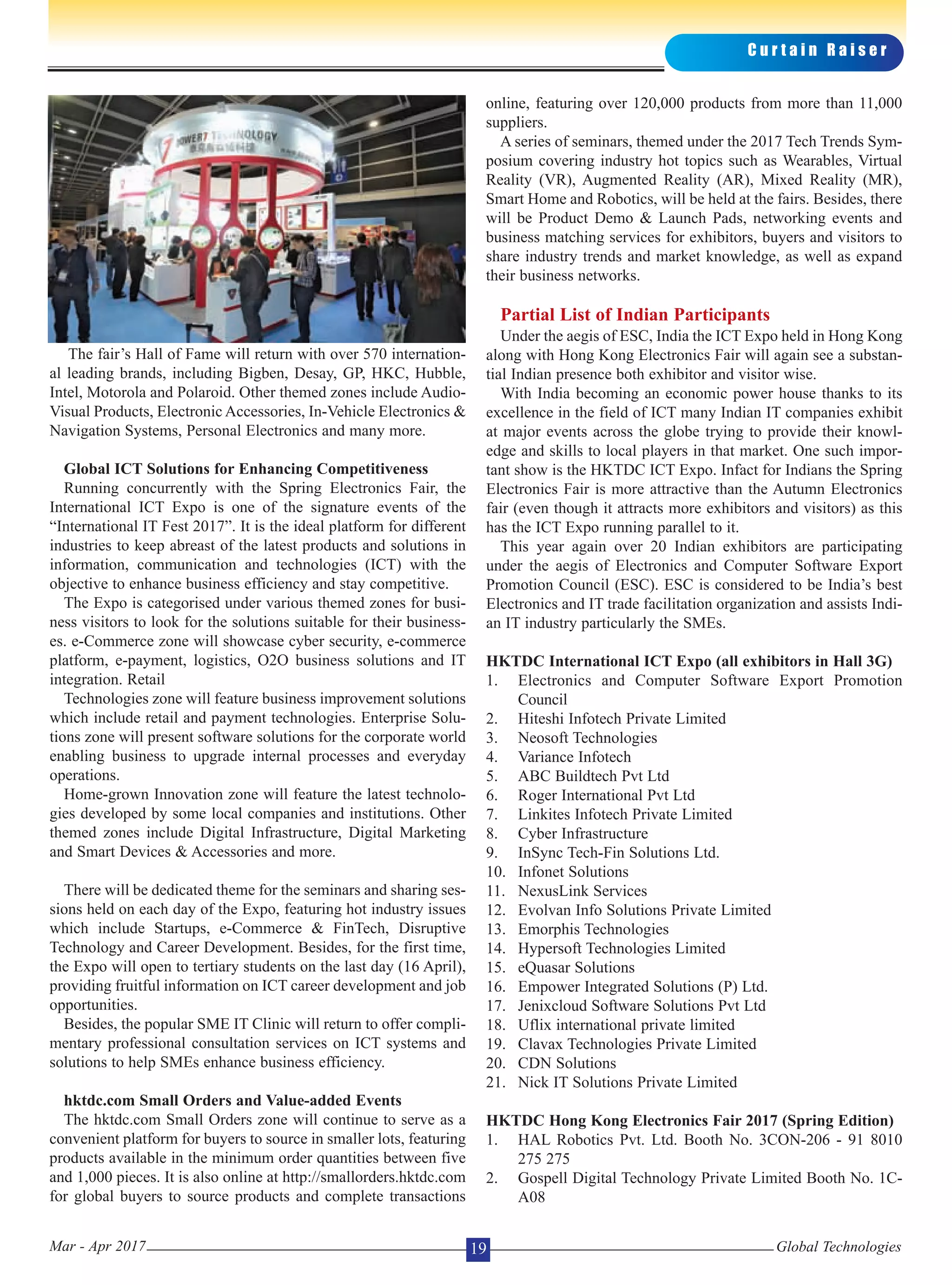 The fair’s Hall of Fame will return with over 570 internation-
al leading brands, including Bigben, Desay, GP, HKC, Hubble,
Intel, Motorola and Polaroid. Other themed zones include Audio-
Visual Products, Electronic Accessories, In-Vehicle Electronics &
Navigation Systems, Personal Electronics and many more.
Global ICT Solutions for Enhancing Competitiveness
Running concurrently with the Spring Electronics Fair, the
International ICT Expo is one of the signature events of the
“International IT Fest 2017”. It is the ideal platform for different
industries to keep abreast of the latest products and solutions in
information, communication and technologies (ICT) with the
objective to enhance business efficiency and stay competitive.
The Expo is categorised under various themed zones for busi-
ness visitors to look for the solutions suitable for their business-
es. e-Commerce zone will showcase cyber security, e-commerce
platform, e-payment, logistics, O2O business solutions and IT
integration. Retail
Technologies zone will feature business improvement solutions
which include retail and payment technologies. Enterprise Solu-
tions zone will present software solutions for the corporate world
enabling business to upgrade internal processes and everyday
operations.
Home-grown Innovation zone will feature the latest technolo-
gies developed by some local companies and institutions. Other
themed zones include Digital Infrastructure, Digital Marketing
and Smart Devices & Accessories and more.
There will be dedicated theme for the seminars and sharing ses-
sions held on each day of the Expo, featuring hot industry issues
which include Startups, e-Commerce & FinTech, Disruptive
Technology and Career Development. Besides, for the first time,
the Expo will open to tertiary students on the last day (16 April),
providing fruitful information on ICT career development and job
opportunities.
Besides, the popular SME IT Clinic will return to offer compli-
mentary professional consultation services on ICT systems and
solutions to help SMEs enhance business efficiency.
hktdc.com Small Orders and Value-added Events
The hktdc.com Small Orders zone will continue to serve as a
convenient platform for buyers to source in smaller lots, featuring
products available in the minimum order quantities between five
and 1,000 pieces. It is also online at http://smallorders.hktdc.com
for global buyers to source products and complete transactions
online, featuring over 120,000 products from more than 11,000
suppliers.
A series of seminars, themed under the 2017 Tech Trends Sym-
posium covering industry hot topics such as Wearables, Virtual
Reality (VR), Augmented Reality (AR), Mixed Reality (MR),
Smart Home and Robotics, will be held at the fairs. Besides, there
will be Product Demo & Launch Pads, networking events and
business matching services for exhibitors, buyers and visitors to
share industry trends and market knowledge, as well as expand
their business networks.
Partial List of Indian Participants
Under the aegis of ESC, India the ICT Expo held in Hong Kong
along with Hong Kong Electronics Fair will again see a substan-
tial Indian presence both exhibitor and visitor wise.
With India becoming an economic power house thanks to its
excellence in the field of ICT many Indian IT companies exhibit
at major events across the globe trying to provide their knowl-
edge and skills to local players in that market. One such impor-
tant show is the HKTDC ICT Expo. Infact for Indians the Spring
Electronics Fair is more attractive than the Autumn Electronics
fair (even though it attracts more exhibitors and visitors) as this
has the ICT Expo running parallel to it.
This year again over 20 Indian exhibitors are participating
under the aegis of Electronics and Computer Software Export
Promotion Council (ESC). ESC is considered to be India’s best
Electronics and IT trade facilitation organization and assists Indi-
an IT industry particularly the SMEs.
HKTDC International ICT Expo (all exhibitors in Hall 3G)
1. Electronics and Computer Software Export Promotion
Council
2. Hiteshi Infotech Private Limited
3. Neosoft Technologies
4. Variance Infotech
5. ABC Buildtech Pvt Ltd
6. Roger International Pvt Ltd
7. Linkites Infotech Private Limited
8. Cyber Infrastructure
9. InSync Tech-Fin Solutions Ltd.
10. Infonet Solutions
11. NexusLink Services
12. Evolvan Info Solutions Private Limited
13. Emorphis Technologies
14. Hypersoft Technologies Limited
15. eQuasar Solutions
16. Empower Integrated Solutions (P) Ltd.
17. Jenixcloud Software Solutions Pvt Ltd
18. Uflix international private limited
19. Clavax Technologies Private Limited
20. CDN Solutions
21. Nick IT Solutions Private Limited
HKTDC Hong Kong Electronics Fair 2017 (Spring Edition)
1. HAL Robotics Pvt. Ltd. Booth No. 3CON-206 - 91 8010
275 275
2. Gospell Digital Technology Private Limited Booth No. 1C-
A08
C u r t a i n R a i s e r
Global TechnologiesMar - Apr 2017 19
 