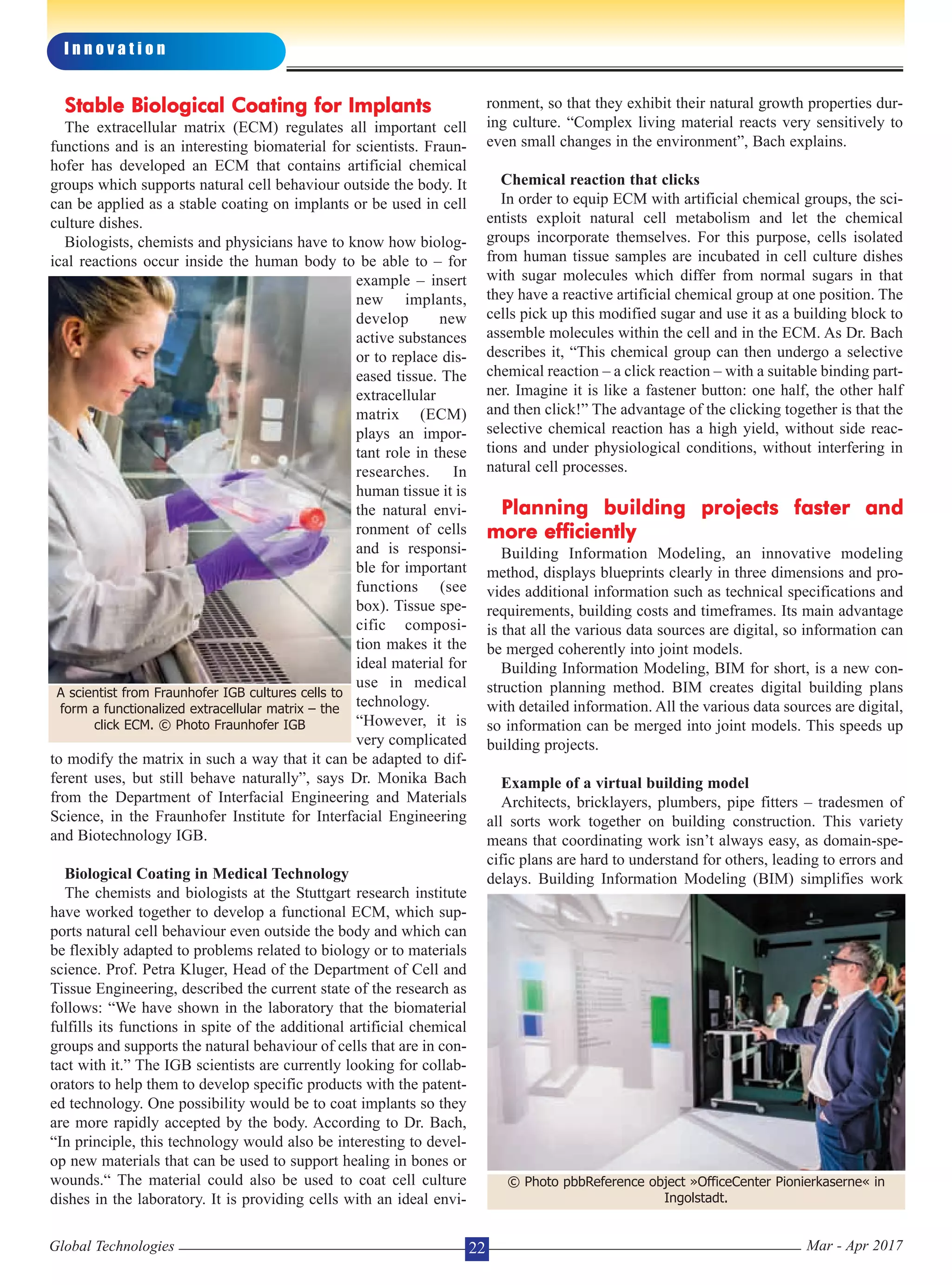 Stable Biological Coating for Implants
The extracellular matrix (ECM) regulates all important cell
functions and is an interesting biomaterial for scientists. Fraun-
hofer has developed an ECM that contains artificial chemical
groups which supports natural cell behaviour outside the body. It
can be applied as a stable coating on implants or be used in cell
culture dishes.
Biologists, chemists and physicians have to know how biolog-
ical reactions occur inside the human body to be able to – for
example – insert
new implants,
develop new
active substances
or to replace dis-
eased tissue. The
extracellular
matrix (ECM)
plays an impor-
tant role in these
researches. In
human tissue it is
the natural envi-
ronment of cells
and is responsi-
ble for important
functions (see
box). Tissue spe-
cific composi-
tion makes it the
ideal material for
use in medical
technology.
“However, it is
very complicated
to modify the matrix in such a way that it can be adapted to dif-
ferent uses, but still behave naturally”, says Dr. Monika Bach
from the Department of Interfacial Engineering and Materials
Science, in the Fraunhofer Institute for Interfacial Engineering
and Biotechnology IGB.
Biological Coating in Medical Technology
The chemists and biologists at the Stuttgart research institute
have worked together to develop a functional ECM, which sup-
ports natural cell behaviour even outside the body and which can
be flexibly adapted to problems related to biology or to materials
science. Prof. Petra Kluger, Head of the Department of Cell and
Tissue Engineering, described the current state of the research as
follows: “We have shown in the laboratory that the biomaterial
fulfills its functions in spite of the additional artificial chemical
groups and supports the natural behaviour of cells that are in con-
tact with it.” The IGB scientists are currently looking for collab-
orators to help them to develop specific products with the patent-
ed technology. One possibility would be to coat implants so they
are more rapidly accepted by the body. According to Dr. Bach,
“In principle, this technology would also be interesting to devel-
op new materials that can be used to support healing in bones or
wounds.“ The material could also be used to coat cell culture
dishes in the laboratory. It is providing cells with an ideal envi-
ronment, so that they exhibit their natural growth properties dur-
ing culture. “Complex living material reacts very sensitively to
even small changes in the environment”, Bach explains.
Chemical reaction that clicks
In order to equip ECM with artificial chemical groups, the sci-
entists exploit natural cell metabolism and let the chemical
groups incorporate themselves. For this purpose, cells isolated
from human tissue samples are incubated in cell culture dishes
with sugar molecules which differ from normal sugars in that
they have a reactive artificial chemical group at one position. The
cells pick up this modified sugar and use it as a building block to
assemble molecules within the cell and in the ECM. As Dr. Bach
describes it, “This chemical group can then undergo a selective
chemical reaction – a click reaction – with a suitable binding part-
ner. Imagine it is like a fastener button: one half, the other half
and then click!” The advantage of the clicking together is that the
selective chemical reaction has a high yield, without side reac-
tions and under physiological conditions, without interfering in
natural cell processes.
Planning building projects faster and
more efficiently
Building Information Modeling, an innovative modeling
method, displays blueprints clearly in three dimensions and pro-
vides additional information such as technical specifications and
requirements, building costs and timeframes. Its main advantage
is that all the various data sources are digital, so information can
be merged coherently into joint models.
Building Information Modeling, BIM for short, is a new con-
struction planning method. BIM creates digital building plans
with detailed information. All the various data sources are digital,
so information can be merged into joint models. This speeds up
building projects.
Example of a virtual building model
Architects, bricklayers, plumbers, pipe fitters – tradesmen of
all sorts work together on building construction. This variety
means that coordinating work isn’t always easy, as domain-spe-
cific plans are hard to understand for others, leading to errors and
delays. Building Information Modeling (BIM) simplifies work
I n n o v a t i o n
Global Technologies Mar - Apr 201722
A scientist from Fraunhofer IGB cultures cells to
form a functionalized extracellular matrix – the
click ECM. © Photo Fraunhofer IGB
© Photo pbbReference object »OfficeCenter Pionierkaserne« in
Ingolstadt.
 
