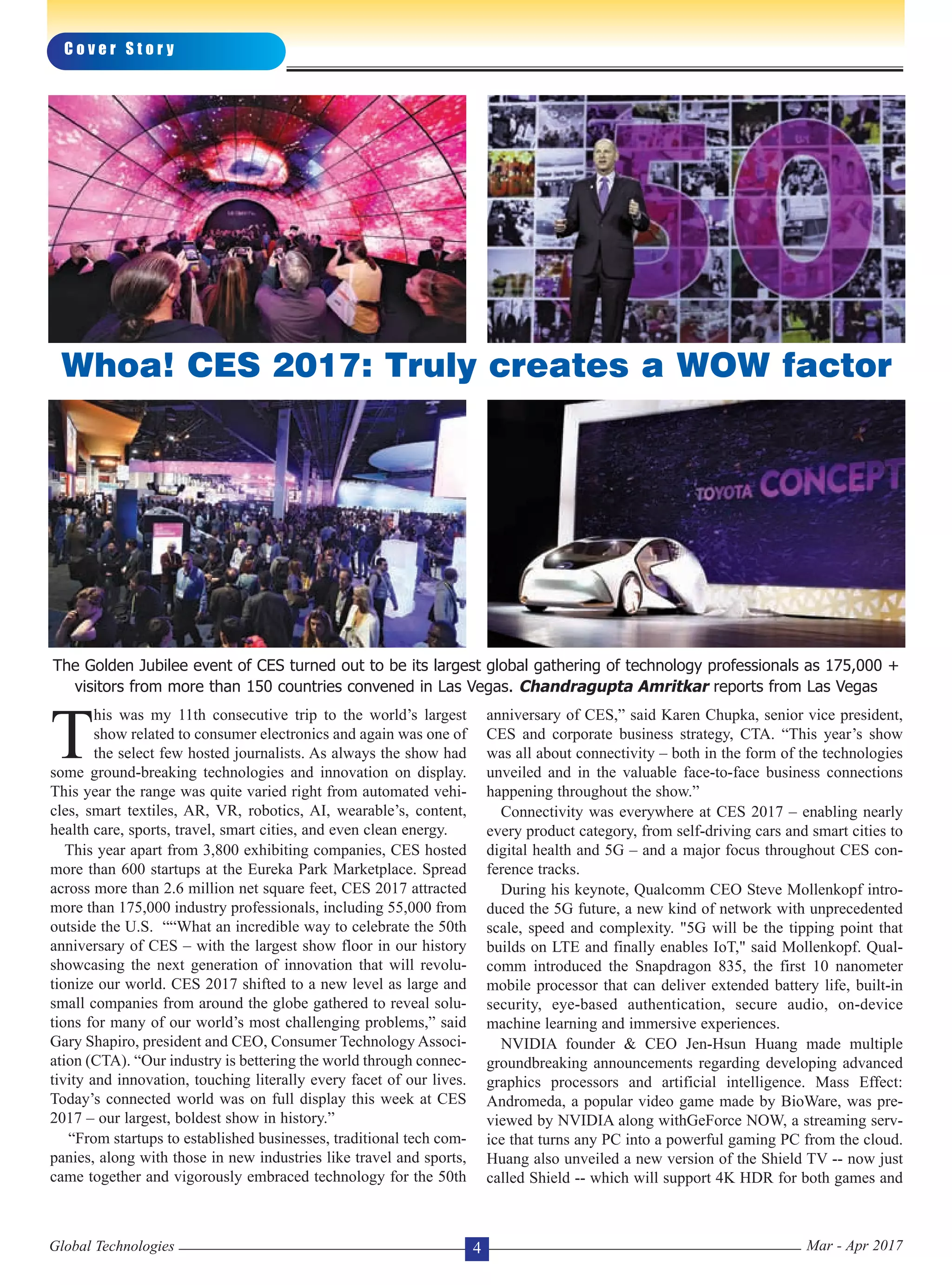 T
his was my 11th consecutive trip to the world’s largest
show related to consumer electronics and again was one of
the select few hosted journalists. As always the show had
some ground-breaking technologies and innovation on display.
This year the range was quite varied right from automated vehi-
cles, smart textiles, AR, VR, robotics, AI, wearable’s, content,
health care, sports, travel, smart cities, and even clean energy.
This year apart from 3,800 exhibiting companies, CES hosted
more than 600 startups at the Eureka Park Marketplace. Spread
across more than 2.6 million net square feet, CES 2017 attracted
more than 175,000 industry professionals, including 55,000 from
outside the U.S. ““What an incredible way to celebrate the 50th
anniversary of CES – with the largest show floor in our history
showcasing the next generation of innovation that will revolu-
tionize our world. CES 2017 shifted to a new level as large and
small companies from around the globe gathered to reveal solu-
tions for many of our world’s most challenging problems,” said
Gary Shapiro, president and CEO, Consumer Technology Associ-
ation (CTA). “Our industry is bettering the world through connec-
tivity and innovation, touching literally every facet of our lives.
Today’s connected world was on full display this week at CES
2017 – our largest, boldest show in history.”
“From startups to established businesses, traditional tech com-
panies, along with those in new industries like travel and sports,
came together and vigorously embraced technology for the 50th
anniversary of CES,” said Karen Chupka, senior vice president,
CES and corporate business strategy, CTA. “This year’s show
was all about connectivity – both in the form of the technologies
unveiled and in the valuable face-to-face business connections
happening throughout the show.”
Connectivity was everywhere at CES 2017 – enabling nearly
every product category, from self-driving cars and smart cities to
digital health and 5G – and a major focus throughout CES con-
ference tracks.
During his keynote, Qualcomm CEO Steve Mollenkopf intro-
duced the 5G future, a new kind of network with unprecedented
scale, speed and complexity. "5G will be the tipping point that
builds on LTE and finally enables IoT," said Mollenkopf. Qual-
comm introduced the Snapdragon 835, the first 10 nanometer
mobile processor that can deliver extended battery life, built-in
security, eye-based authentication, secure audio, on-device
machine learning and immersive experiences.
NVIDIA founder & CEO Jen-Hsun Huang made multiple
groundbreaking announcements regarding developing advanced
graphics processors and artificial intelligence. Mass Effect:
Andromeda, a popular video game made by BioWare, was pre-
viewed by NVIDIA along withGeForce NOW, a streaming serv-
ice that turns any PC into a powerful gaming PC from the cloud.
Huang also unveiled a new version of the Shield TV -- now just
called Shield -- which will support 4K HDR for both games and
C o v e r S t o r y
Global Technologies Mar - Apr 20174
Whoa! CES 2017: Truly creates a WOW factor
The Golden Jubilee event of CES turned out to be its largest global gathering of technology professionals as 175,000 +
visitors from more than 150 countries convened in Las Vegas. Chandragupta Amritkar reports from Las Vegas
 