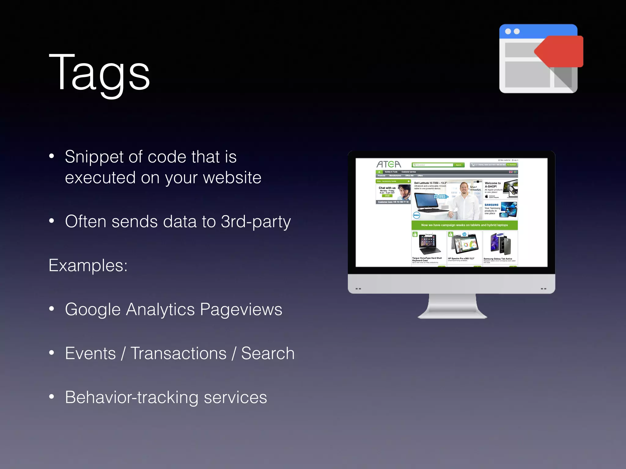 Tags
• Snippet of code that is
executed on your website
• Often sends data to 3rd-party
Examples:
• Google Analytics Pageviews
• Events / Transactions / Search
• Behavior-tracking services
 