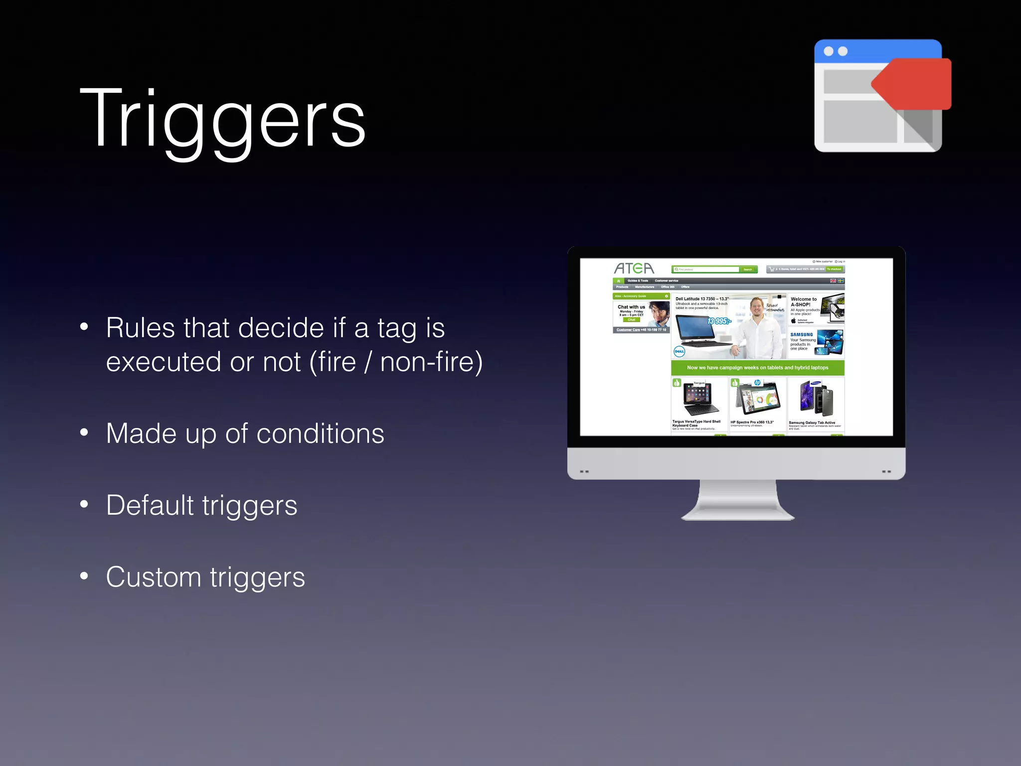 Triggers
• Rules that decide if a tag is
executed or not (ﬁre / non-ﬁre)
• Made up of conditions
• Default triggers
• Custom triggers
 