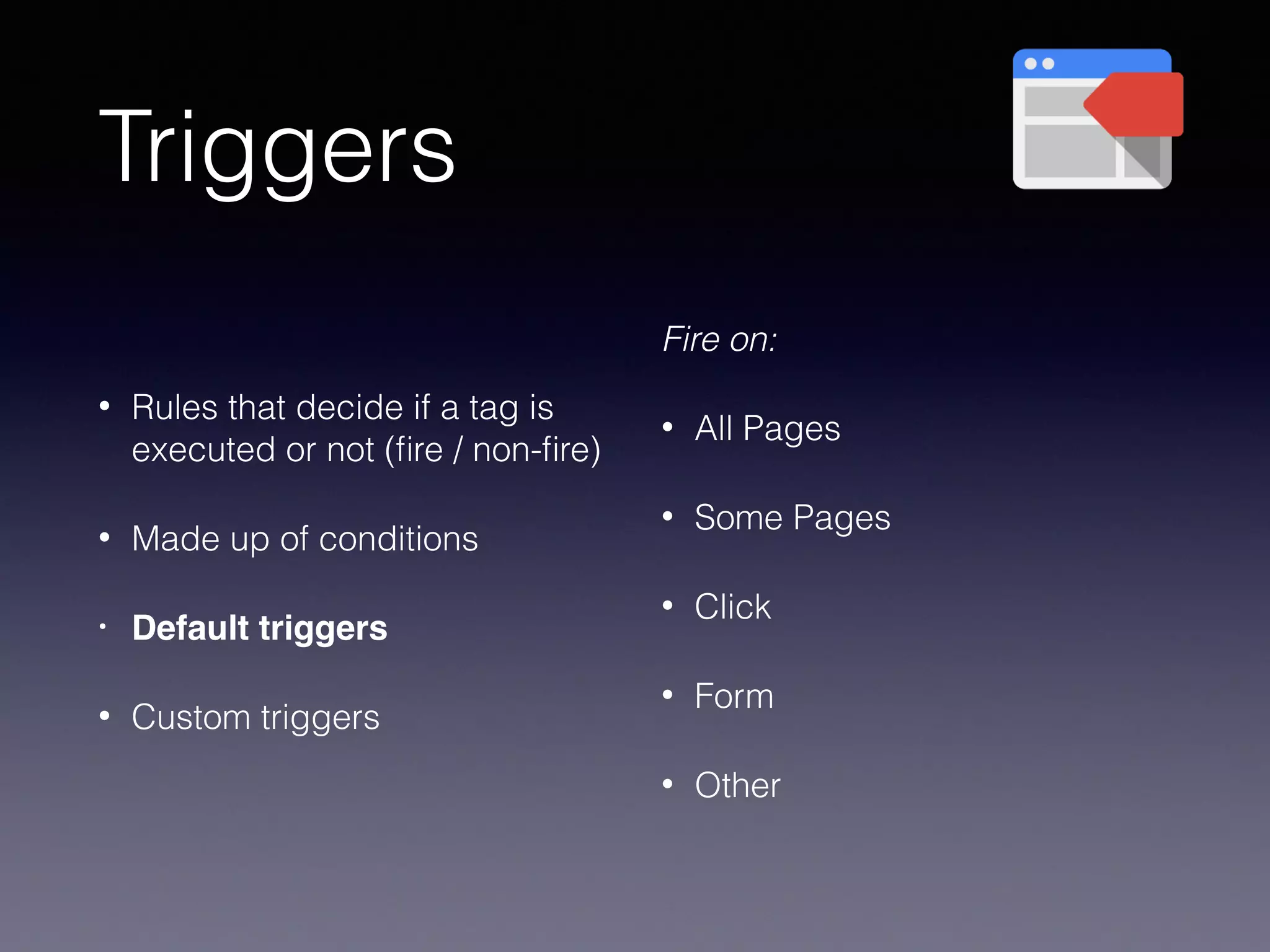 Triggers
• Rules that decide if a tag is
executed or not (ﬁre / non-ﬁre)
• Made up of conditions
• Default triggers
• Custom triggers
Fire on:
• All Pages
• Some Pages
• Click
• Form
• Other
 