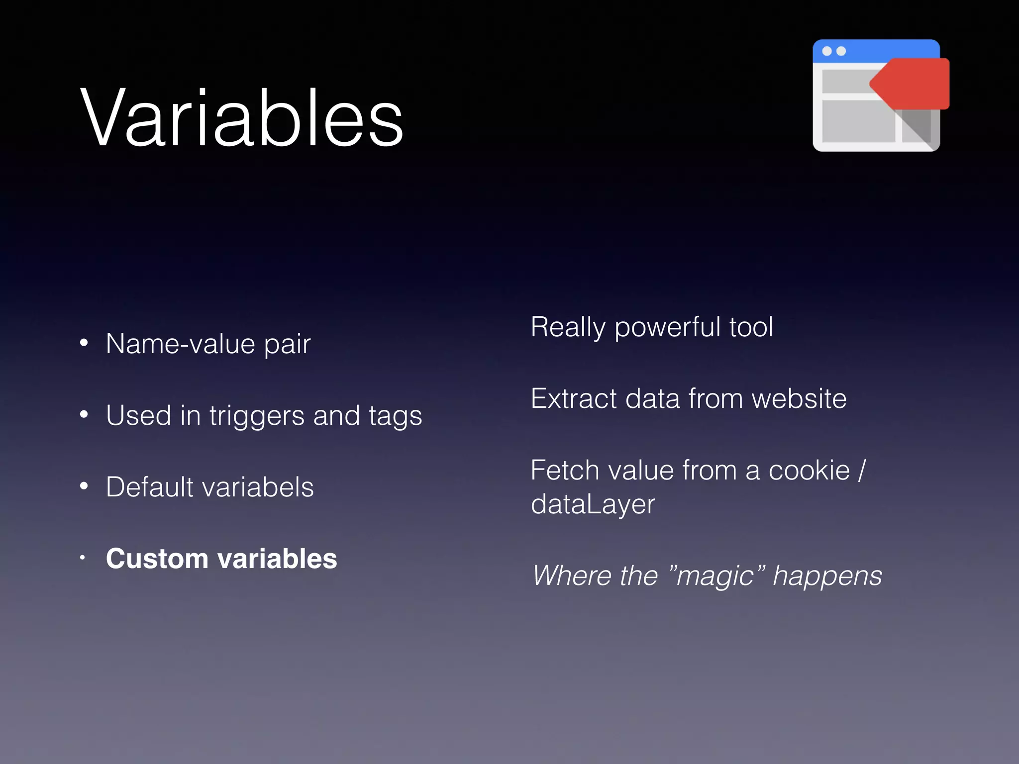 Variables
• Name-value pair
• Used in triggers and tags
• Default variabels
• Custom variables
Really powerful tool
Extract data from website
Fetch value from a cookie /
dataLayer
Where the ”magic” happens
 