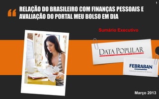 1
RELAÇÃO DO BRASILEIRO COM FINANÇAS PESSOAIS E
AVALIAÇÃO DO PORTAL MEU BOLSO EM DIA
Março 2013
Sumário Executivo
 