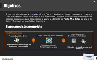 11
Objetivos
A pesquisa visa oferecer à FEBRABAN informações e indicadores sobre como as ações do programa
“Meu Bolso em Dia” estão impactando a vida dos usuários. Entender o comportamento financeiro das
pessoas pesquisadas para compreender o quanto a utilização do Portal Meu Bolso em Dia e do
Jimbo influenciam em seus hábitos financeiros.
Etapas previstas no projeto
Perfil do Público e Indicadores de
Impacto do Programa MBD
Portal Meu Bolso em Dia
Fatores de Retenção e
Transformações na Vida Retenção e Avaliação entre o perfil
1º Acesso
Pesquisa Quantitativa Online Grupos Focais com Heavy Users Jimbo
Pesquisa Quantitativa +
Entrevistas em Profundidade
 
