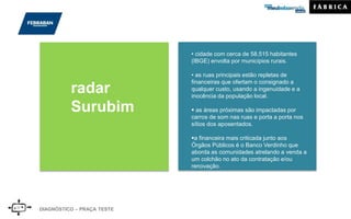 DIAGNÓSTICO – PRAÇA TESTE
radar
Surubim
• cidade com cerca de 58.515 habitantes
(IBGE) envolta por municípios rurais.
• as ruas principais estão repletas de
financeiras que ofertam o consignado a
qualquer custo, usando a ingenuidade e a
inocência da população local.
 as áreas próximas são impactadas por
carros de som nas ruas e porta a porta nos
sítios dos aposentados.
a financeira mais criticada junto aos
Órgãos Públicos é o Banco Verdinho que
aborda as comunidades atrelando a venda a
um colchão no ato da contratação e/ou
renovação.
 