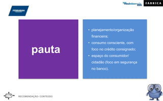 RECOMENDAÇÃO- CONTEÚDO
pauta
• planejamento/organização
financeira;
• consumo consciente, com
foco no crédito consignado;
• espaço do consumidor/
cidadão (foco em segurança
no banco).
 
