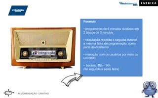 Formato
• programetes de 6 minutos divididos em
2 blocos de 3 minutos
• veiculação repetida e seguida durante
a mesma faixa de programação, como
parte do didatismo
• interação com os usuários por meio de
um 0800
• horário: 10h - 14h
(de segunda a sexta feira)
RECOMENDAÇÃO- CRIATIVO
 