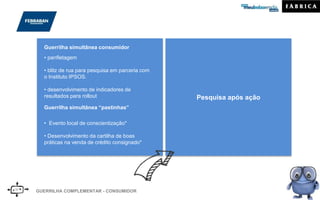 GUERRILHA COMPLEMENTAR - CONSUMIDOR
• panfletagem
• blitz de rua para pesquisa em parceria com
o Instituto IPSOS.
• desenvolvimento de indicadores de
resultados para rollout
Guerrilha simultânea consumidor
Pesquisa após ação
Guerrilha simultânea “pastinhas”
• Evento local de conscientização*
• Desenvolvimento da cartilha de boas
práticas na venda de crédito consignado*
*Não contemplado no orçamento
 