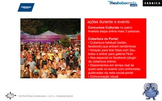 ações durante o evento
Concursos Culturais no palco:
finalista etapa online mais 3 pessoas
Cobertura no Portal:
• Cobertura habitual (twitter,
facebook) que entram randômicos
• Atração para tirar fotos com Seu
bolso e entrar para galeria Flickr
• Aba especial no facebook (plugin
de cobertura online)
• Depoimentos em tempo real de
quem está no evento com entrevistas
publicadas via rede social-portal
• Comunicação visual
ESTRATÉGIA CARAVANA > 2013 > COMUNICAÇÃO
 